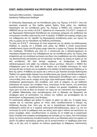 66
EOET, INSEA ΣΚΕΨΕΙΣ ΚΑΙ ΠΡΟΤΑΣΕΙΣ ΑΠΟ ΜΙΑ ΣΥΝΤΟΜΗ ΕΜΠΕΙΡΙΑ
Αικατερίνη Μαντωνανάκη – Χαραμόγλη
Αρσάκειος Παιδαγωγική Ακαδημία
Ο «Ελληνικός Οργανισμός για την Εκπαίδευση μέσω της Τέχνης» ή Ε.Ο.Ε.Τ. είναι ένα
καινούριο σωματείο με δύο σχεδόν χρόνια δράση. Είναι μέλος του «Διεθνούς
Οργανισμού για την εκπαίδευση μέσω της Τέχνης» ή INSEA που υπάγεται στην
UNESCO και με τον οποίο ο Ε.Ο.Ε.Τ. βρίσκεται σε επικοινωνία. Ο Ε.Ο.Ε.Τ. στοχεύει σε
μια δημιουργική Καλλιτεχνική Εκπαίδευση και γενικότερη ανύψωση του αισθητικού και
πνευματικού επιπέδου μέσα και έξω από το σχολείο. Ο INSEA σαν κύριους στόχους έχει
την ενθάρρυνση και την πρόοδο της δημιουργικής εκπαίδευσης μέσω των τεχνών σε
όλες τις χώρες και την προώθηση της διεθνούς κατανόησης.
Τα μέλη του Ε.Ο.Ε.Τ. πιστεύουμε ότι είναι σημαντικό για την εξέλιξη της Καλλιτεχνικής
Παιδείας το γεγονός ότι η Ελλάδα είναι μέλος της INSEA η οποία συγκεντρώνει
εκπαιδευτικούς τέχνης από 65 χώρες μέχρι τώρα και η «χώρα της Τέχνης» δεν βρίσκεται
στο περιθώριο. Πεποίθησή μας είναι ότι η επικοινωνία και η αλληλοενημέρωση σε
παγκόσμια κλίμακα αυτών που ενδιαφέρονται για την εκπαίδευση μέσω της Τέχνης είναι
απαραίτητη για την ανταλλαγή εμπειριών και ιδεών που συμβάλλουν και στην προώθηση
της διαπολιτιστικής κατανόησης και στη βελτίωση της θέσης της τέχνης σε σχέση με την
όλη εκπαίδευση. Θα ήταν άστοχο νομίζουμε, να αποφεύγαμε τη διεθνή
αλληλοενημέρωση από φόβο της επιβολής ξένων μοντέλων. Άλλωστε η INSEA δεν
ενδιαφέρεται μόνο να δίνει αλλά και να παίρνει και η Ελλάδα πιστεύουμε ότι πολύ
σύντομα θα έχει να δώσει και να συμβάλλει στην εξέλιξη της Καλλιτεχνικής Παιδείας με το
δικό της τρόπο. Η διάθεση για αγώνα και η πίστη σε μια ποιοτικά ανώτερη Καλλιτεχνική
Παιδεία που χαρακτηρίζει σήμερα τους εκπαιδευτικούς μας τέχνης είναι θετικά στοιχεία γι’
αυτήν την επιτυχία. Λέω ποιοτικά ανώτερη Καλλιτεχνική Εκπαίδευση γιατί η ελάχιστη
υποτυπώδης όπου και αν υπήρχε αυτή μέχρι τώρα καλλιτεχνική παιδεία, είναι γνωστό, -
αποδείχτηκε χρεοκοπημένη. Δεν συνέβαλε, ούτε κατά το ελάχιστο, σε μια αισθητική
καλλιέργεια και αγωγή. Δεν συνέβαλε όπως πιστεύουμε ότι θα έπρεπε, στη γενικότερη
συνειδητοποίηση και ευαισθητοποίηση των παιδιών στο φυσικό περιβάλλον και στην
τέχνη ώστε να είναι σε θέση να εκτιμούν την τέχνη και την πολιτιστική τους κληρονομιά.
Οι μέθοδοι διδασκαλίας ήταν κατευθυνόμενες από το δάσκαλο και δογματικές και
κατάφεραν μόνο να καταπιέζουν την ανάγκη των παιδιών για αυτοέκφραση και να
καταπνίγουν τις δημιουργικές τους δυνάμεις.
Το καλλιτεχνικό μάθημα έχει φτάσει σε σημείο να χάσει την αξία του. Ο καιρός όμως
περνάει και τα τελευταία χρόνια αν τίποτε άλλο συνειδητοποιείται ή έλλειψη της
Αισθητικής Αγωγής στον τόπο μας. Αν και οι περισσότεροι διατηρούν μια έντονα
λανθασμένη εικόνα για το τι σημαίνει καλλιτεχνική διαπαιδαγώγηση, έχουν π.χ. και την
εντύπωση ότι αυτά τα μαθήματα είναι για όσους μόνο έχουν ταλέντο και σκοπεύουν να
γίνουν ζωγράφοι, άλλοι, συνειδητοποιούν το γεγονός ότι τα παιδιά και οι μεγαλύτεροι
έχουν στερηθεί από ευκαιρίες αυτοέκφρασης και εμπειρίες με τις τέχνες. Σαν αποτέλεσμα
αυτής της αναπτυσσόμενης συνειδητοποίησης είναι οι μεν δάσκαλοι μέσα στο σχολείο να
ζητούν να μάθουν καινούριους τρόπους για να αντιμετωπίσουν το πρόβλημα μέσα στην
τάξη, οι δε έξω από το σχολείο να στήνουν εργαστήρια σε διάφορους πολιτιστικούς
 