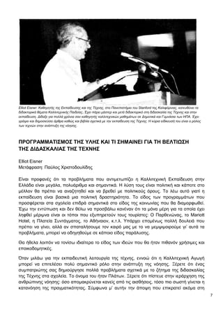 7
Elliot Eisner: Καθηγητής της Εκπαίδευσης και της Τέχνης, στο Πανεπιστήμιο του Stanford της Καλιφόρνιας, κατευθύνει τα
διδακτορικά θέματα Καλλιτεχνικής Παιδείας. Έχει πάρει μάστερ και μετά διδακτορικό στη διδασκαλία της Τέχνης και στην
εκπαίδευση. Δίδαξε για πολλά χρόνια σαν καθηγητής καλλιτεχνικών μαθημάτων σε Δημοτικά και Γυμνάσια των ΗΠΑ. Έχει
γράψει και δημοσιεύσει άρθρα καθώς και βιβλία σχετικά με την εκπαίδευση της Τέχνης. Η κύρια ειδίκευσή του είναι ο ρόλος
των τεχνών στην ανάπτυξη της νόησης.
ΠΡΟΓΡΑΜΜΑΤΙΣΜΟΣ ΤΗΣ ΥΛΗΣ ΚΑΙ ΤΙ ΣΗΜΑΙΝΕΙ ΓΙΑ ΤΗ ΒΕΛΤΙΩΣΗ
ΤΗΣ ΔΙΔΑΣΚΑΛΙΑΣ ΤΗΣ ΤΕΧΝΗΣ
Elliot Eisner
Μετάφραση: Παύλος Χριστοδουλίδης
Είναι προφανές ότι τα προβλήματα που αντιμετωπίζει η Καλλιτεχνική Εκπαίδευση στην
Ελλάδα είναι μεγάλα, πολυάριθμα και σημαντικά. Η λύση τους είναι πολιτική και κάποτε στο
μέλλον θα πρέπει να αναζητηθεί και να βρεθεί με πολιτικούς όρους. Το λέω αυτό γιατί η
εκπαίδευση είναι βασικά μια πολιτική δραστηριότητα. Το είδος των προγραμμάτων που
προσφέρεται στα σχολεία επιδρά σημαντικά στο είδος της κοινωνίας που θα διαμορφωθεί.
Έχω την εντύπωση και δεν θέλω να προσβάλω κανέναν ότι τα μόνα μέρη για τα οποία έχει
ληφθεί μέριμνα είναι οι τόποι που εξυπηρετούν τους τουρίστες: Ο Παρθενώνας, το Mariott
Hotel, η Πλατεία Συντάγματος, το Αθήναιον, κ.τ.λ. Υπάρχει επομένως πολλή δουλειά που
πρέπει να γίνει, αλλά αν σπαταλήσουμε τον καιρό μας με το να μεμψιμοιρούμε γι’ αυτά τα
προβλήματα, μπορεί να οδηγηθούμε σε κάποιο είδος παράλυσης.
Θα ήθελα λοιπόν να τονίσω ιδιαίτερα το είδος των ιδεών που θα ήταν πιθανόν χρήσιμες και
εποικοδομητικές.
Όταν μιλάω για την εκπαιδευτική λειτουργία της τέχνης, εννοώ ότι η Καλλιτεχνική Αγωγή
μπορεί να επιτελέσει πολύ σημαντικό ρόλο στην ανάπτυξη της νόησης. Ξέρετε ότι ένας
συμπατριώτης σας δημιούργησε πολλά προβλήματα σχετικά με το ζήτημα της διδασκαλίας
της Τέχνης στα σχολεία. Το όνομα του ήταν Πλάτων. Ξέρετε ότι πίστευε στην ιεράρχηση της
ανθρώπινης νόησης: όσο απομακρύνεται κανείς από τις αισθήσεις, τόσο πιο σωστή γίνεται η
κατανόηση της πραγματικότητας. Σύμφωνα μ’ αυτήν την άποψη που επικρατεί ακόμα στη
 