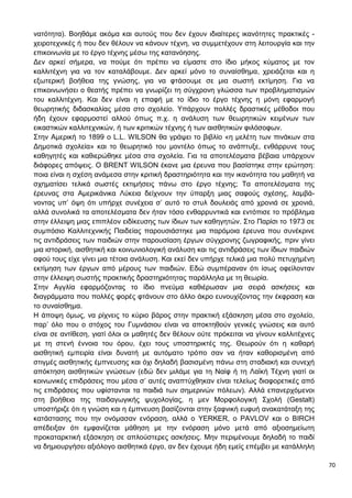 70
νατότητα). Βοηθάμε ακόμα και αυτούς που δεν έχουν ιδιαίτερες ικανότητες πρακτικές -
χειροτεχνικές ή που δεν θέλουν να κάνουν τέχνη, να συμμετέχουν στη λειτουργία και την
επικοινωνία με το έργο τέχνης μέσω της κατανόησης.
Δεν αρκεί σήμερα, να πούμε ότι πρέπει να είμαστε στο ίδιο μήκος κύματος με τον
καλλιτέχνη για να τον καταλάβουμε. Δεν αρκεί μόνο το συναίσθημα, χρειάζεται και η
εξωτερική βοήθεια της γνώσης, για να φτάσουμε σε μια σωστή εκτίμηση. Για να
επικοινωνήσει ο θεατής πρέπει να γνωρίζει τη σύγχρονη γλώσσα των προβληματισμών
του καλλιτέχνη. Και δεν είναι η επαφή με το ίδιο το έργο τέχνης η μόνη εφαρμογή
θεωρητικής διδασκαλίας μέσα στο σχολείο. Υπάρχουν πολλές δραστικές μέθοδοι που
ήδη έχουν εφαρμοστεί αλλού όπως π.χ. η ανάλυση των θεωρητικών κειμένων των
εικαστικών καλλιτεχνικών, ή των κριτικών τέχνης ή των αισθητικών φιλόσοφων.
Στην Αμερική το 1899 ο L.L. WILSON θα γράψει το βιβλίο «η μελέτη των πινάκων στα
Δημοτικά σχολεία» και το θεωρητικό του μοντέλο όπως το ανάπτυξε, ενθάρρυνε τους
καθηγητές και καθιερώθηκε μέσα στα σχολεία. Για τα αποτελέσματα βέβαια υπάρχουν
διάφορες απόψεις. Ο BRENT WILSON έκανε μια έρευνα που βασίστηκε στην ερώτηση:
ποια είναι η σχέση ανάμεσα στην κριτική δραστηριότητα και την ικανότητα του μαθητή να
σχηματίσει τελικά σωστές εκτιμήσεις πάνω στο έργο τέχνης; Τα αποτελέσματα της
έρευνας στα Αμερικάνικα Λύκεια δείχνουν την ύπαρξη μιας σαφούς σχέσης, λαμβά-
νοντας υπ’ όψη ότι υπήρχε συνέχεια σ’ αυτό το στυλ δουλειάς από χρονιά σε χρονιά,
αλλά συνολικά τα αποτελέσματα δεν ήταν τόσο ενθαρρυντικά και εντόπισε το πρόβλημα
στην έλλειψη μιας επιπλέον ειδίκευσης των ίδιων των καθηγητών. Στο Παρίσι το 1973 σε
συμπόσιο Καλλιτεχνικής Παιδείας παρουσιάστηκε μια παρόμοια έρευνα που συνέκρινε
τις αντιδράσεις των παιδιών στην παρουσίαση έργων σύγχρονης ζωγραφικής, πριν γίνει
μια ιστορική, αισθητική και κοινωνιολογική ανάλυση και τις αντιδράσεις των ίδιων παιδιών
αφού τους είχε γίνει μια τέτοια ανάλυση. Και εκεί δεν υπήρχε τελικά μια πολύ πετυχημένη
εκτίμηση των έργων από μέρους των παιδιών. Εδώ συμπέραναν ότι ίσως οφείλονταν
στην έλλειψη σωστής πρακτικής δραστηριότητας παράλληλα με τη θεωρία.
Στην Αγγλία εφαρμόζοντας το ίδιο πνεύμα καθιέρωσαν μια σειρά ασκήσεις και
διαγράμματα που πολλές φορές φτάνουν στο άλλο άκρο ευνουχίζοντας την έκφραση και
το συναίσθημα.
Η άποψη όμως, να ρίχνεις το κύριο βάρος στην πρακτική εξάσκηση μέσα στο σχολείο,
παρ’ όλο που ο στόχος του Γυμνάσιου είναι να αποκτηθούν γενικές γνώσεις και αυτό
είναι σε αντίθεση, γιατί όλοι οι μαθητές δεν θέλουν ούτε πρόκειται να γίνουν καλλιτέχνες
με τη στενή έννοια του όρου, έχει τους υποστηρικτές της. Θεωρούν ότι η καθαρή
αισθητική εμπειρία είναι δυνατή με αυτόματο τρόπο σαν να ήταν καθορισμένη από
στιγμές αισθητικής έμπνευσης και όχι δηλαδή βασισμένη πάνω στη σταδιακή και συνεχή
απόκτηση αισθητικών γνώσεων (εδώ δεν μιλάμε για τη Ναίφ ή τη Λαϊκή Τέχνη γιατί οι
κοινωνικές επιδράσεις που μέσα σ’ αυτές αναπτύχθηκαν είναι τελείως διαφορετικές από
τις επιδράσεις που υφίστανται τα παιδιά των σημερινών πόλεων). Αλλά επανερχόμενοι
στη βοήθεια της παιδαγωγικής ψυχολογίας, η μεν Μορφολογική Σχολή (Gestalt)
υποστήριζε ότι η γνώση και η έμπνευση βασίζονται στην ξαφνική ευφυή ανακατάταξη της
κατάστασης που την ονόμασαν ενόραση, αλλά ο YERKER, ο PAVLOV και ο BIRCH
απέδειξαν ότι εμφανίζεται μάθηση με την ενόραση μόνο μετά από αξιοσημείωτη
προκαταρκτική εξάσκηση σε απλούστερες ασκήσεις. Μην περιμένουμε δηλαδή το παιδί
να δημιουργήσει αξιόλογο αισθητικά έργο, αν δεν έχουμε ήδη εμείς επέμβει με κατάλληλη
 