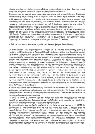 72
πίνακα, επιτείνει την αίσθηση στα παιδιά και τους εφήβους ότι η τέχνη δεν έχει νόημα
αυτή καθ’ αυτή αλλά βρίσκει το νόημά της στα μάτια των ενηλίκων.
Επισημάνθηκε ότι σχετικά με τα παραπάνω είναι σημαντικό να τονισθεί στους δημόσιους
και ιδιωτικούς οργανισμούς αυτό το γεγονός ώστε να δοθεί σημαντικότερη θέση στην
καλλιτεχνική εκπαίδευση, στα αναλυτικά προγράμματα και έτσι να συνεισφέρει στην
ισορροπημένη και αρμονική ανάπτυξη του παιδιού. Επίσης διαπιστώθηκε ότι υπάρχει
ανάγκη να καθορισθεί και να προωθηθεί μια μεθοδολογία και τεχνικές για την ανάπτυξη
της ευαισθησίας στις τέχνες, στις μορφές και στα χρώματα στη μικρή ηλικία.
Τα αποτελέσματα κι άλλων διεθνών συναντήσεων με θέμα τα αναλυτικά προγράμματα
έδειξαν ότι στις χώρες όπου υπάρχει καλλιτεχνική εκπαίδευση, τα προγράμματα και οι
μέθοδοι δεν βοηθούν να επιτευχθούν οι καθορισμένοι στόχοι. Επί πλέον η ακατάλληλη
εκπαίδευση των καθηγητών - δασκάλων και ο συνωστισμός των μαθητών έχουν
δημιουργήσει ένα έντονο αίσθημα καταπίεσης σε πολλούς δασκάλους.
Η διδασκαλία των πλαστικών τεχνών στη Δευτεροβάθμια Εκπαίδευση
Οι παρεμβάσεις των συμμετεχόντων έδειξαν ότι σε πολλές Ευρωπαϊκές χώρες η
Καλλιτεχνική Εκπαίδευση στη Δευτεροβάθμια Εκπαίδευση, ακόμα κι αν θεωρείται ισότιμη
με τα άλλα μαθήματα, δεν θεωρείται από το εκπαιδευτικό προσωπικό και τους γονείς ότι
είναι σημαντικός παράγοντας για την έκφραση, την ατομική και συλλογική ολοκλήρωση.
Επίσης στη πρακτική των πλαστικών τεχνών, ζωγραφική και σχέδιο, οι στόχοι της
«δημιουργικότητας και έκφρασης» συχνά μπερδεύονται. Ειδικότερα η διαφορά μεταξύ
επισήμων κειμένων των προγραμμάτων και της παιδαγωγικής πρακτικής υπογραμμίζει
την ανάγκη αναθεώρησης των διδακτικών μεθόδων και πάνω από όλα την ανάγκη
ενίσχυσης της εκπαίδευσης και μετεκπαίδευσης των δασκάλων οι οποίοι καλούνται να
αναπτύξουν στους μαθητές τους αυτή την έννοια της επικοινωνίας με την
πραγματικότητα και την αισθητική ευαισθησία, οι οποίες πρέπει να βρίσκονται σε μια
ποιοτική επαφή με τον κόσμο και το άτομο. Αρκετές πειραματικές δραστηριότητες έχουν
πραγματοποιηθεί στα σχολεία της Δευτεροβάθμιας Εκπαίδευσης για να βρεθούν και να
καθοριστούν οι πιο αποτελεσματικές μέθοδοι για την ενθάρρυνση της δημιουργικότητας
στην Καλλιτεχνική Εκπαίδευση.
Σ’ αυτήν την έρευνα αρκετοί καθηγητές πρότειναν ότι τα σχολεία θα έπρεπε να κάνουν
χρήση και εξωσχολικών καλλιτεχνικών και πολιτιστικών πηγών. Θα έπρεπε επίσης να
εφαρμοστεί και η ευρύτερη προσέγγιση που θα συνδέει την Καλλιτεχνική Εκπαίδευση με
τα άλλα μαθήματα και προγράμματα.
Γι’ αυτό το λόγο η Ουνέσκο έχει σα στόχο την ανάπτυξη προγράμματος για την
προώθηση εκπαιδευτικών δραστηριοτήτων συνδεδεμένη με τα μουσεία και τη σύνδεση
αυτών των δραστηριοτήτων με τα αναλυτικά προγράμματα.
Τα αποτελέσματα μιας διεθνούς συνάντησης που έγινε σε συνεργασία με το ICOM θα
συζητηθούν σ’ ένα εργαστήριο που θα γίνει τον Ιούνιο του 1985. Ο στόχος είναι να
προωθηθεί μια δραστηριότητα μεταξύ του προσωπικού των μουσείων και καθηγητών.
Αρκετές πρωτοβουλίες καθηγητών έχουν παρθεί για την εισαγωγή της τοπικής
κληρονομιάς στα σχολικά προγράμματα με τη χρησιμοποίηση οπτικοακουστικού υλικού
προσαρμοσμένου στην κοινωνικοεκπαιδευτική και οικονομική κατάσταση του κάθε
σχολείου. Η εμπειρία των καθηγητών που κλήθηκαν να συμμετέχουν σ’ αυτό το
εργαστήριο ήταν αξιόλογη για την Ουνέσκο η οποία σε ανταπόδοση θα μοιράσει στα κρά-
 