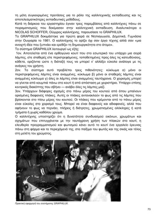 73
τη μέλη συγκεκριμένες προτάσεις για το ρόλο της καλλιτεχνικής εκπαίδευσης και τις
αποτελεσματικότερες εκπαιδευτικές μεθόδους.
Κατά τη διάρκεια του εργαστηρίου έγιναν τρεις παρεμβάσεις από καλλιτέχνες πάνω σε
πειραματισμούς που δοκίμασαν στην καλλιτεχνική εκπαίδευση. Αναλυτικότερα ο
NICOLAS SCHOFFER, Ούγγρος καλλιτέχνης, παρουσίασε το GRAPHILUX.
To GRAPHILUX δοκιμάστηκε για πρώτη φορά σε Νηπιαγωγεία, Δημοτικά, Γυμνάσια
στην Ουγγαρία το 1981. Ο καλλιτέχνης το ορίζει όχι σαν έργο τέχνης αλλά σαν «μια
ανοιχτή ιδέα που ξυπνάει και ερεθίζει τη δημιουργικότητα στο άτομο».
Το σύστημα GRAPHILUX λειτουργεί ως εξής:
1ον. Αποτελείται από ένα ορθογώνιο κουτί που στο εσωτερικό του υπάρχει μια σειρά
λάμπες, είτε σταθερές είτε περιστρεφόμενες, τοποθετημένες προς όλες τις κατευθύνσεις,
κάθετα, οριζόντια ώστε η διάταξή τους να μπορεί ν’ αλλάξει εύκολα ανάλογα με τις
ανάγκες του χρήστη.
2ον. Το σύστημα αυτό προβλέπει τρεις πιθανότητες: κύκλωμα α) μόνο οι
περιστρεφόμενες λάμπες είναι αναμμένες, κύκλωμα β) μόνο οι σταθερές λάμπες είναι
αναμμένες κύκλωμα γ) όλες οι λάμπες είναι αναμμένες ταυτόχρονα. Ο χειρισμός μπορεί
να γίνεται από κουμπιά πάνω στο κουτί ή από απόσταση με χειριστήριο. Υπάρχει επίσης
κεντρικός διακόπτης που σβήνει — ανάβει όλες τις λάμπες μαζί.
3ον. Υπάρχουν διάφορες σχισμές στο πάνω μέρος του κουτιού από όπου μπαίνουν
ορισμένες διαφανείς πλάκες. Αυτές οι πλάκες αντανακλούν το φως από τις λάμπες που
βρίσκονται στο πίσω μέρος του κουτιού. Οι πλάκες που κρέμονται από το πάνω μέρος
είναι εύκολες στο χειρισμό τους. Μπορεί να είναι διαφανείς και αδιαφανείς, αλλά που
αφήνουν το φως να περνάει, πλήρεις ή διάτρητες, χρωματισμένες ολόκληρες ή κατά
τμήματα ή χωρίς καθόλου χρώμα.
Ο καλλιτέχνης υποστηρίζει ότι η δυνατότητα συνδυασμού εικόνων, χρωμάτων και
σχημάτων που επιτυγχάνεται με την ταυτόχρονη χρήση των πλακών στο κουτί, η
ελευθερία προγραμματισμού και φωτισμού κάνει αυτό το κουτί ένα εργαλείο έρευνας
πάνω στη φόρμα και το περιεχόμενό της, στο παίξιμο του φωτός και της σκιάς και τέλος
στη μελέτη του χρώματος.
Πρακτική εφαρμογή του συστήματος GRAPHILUX.
 