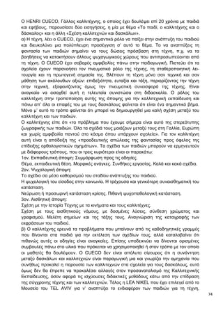 74
Ο HENRI CUECO, Γάλλος καλλιτέχνης, ο οποίος έχει δουλέψει επί 20 χρόνια με παιδιά
και εφήβους, παρουσίασε δύο εισηγήσεις, η μία με θέμα «Το παιδί, ο καλλιτέχνης και ο
δάσκαλος» και η άλλη «Σχέση καλλιτεχνών και δασκάλων».
α) Η τέχνη, λέει ο CUECO, έχει ένα σημαντικό ρόλο να παίξει στην ανάπτυξη του παιδιού
και διευκολύνει μια πολύπλευρη προσέγγιση σ’ αυτό το θέμα. Το να αναπτύξεις τη
φαντασία των παιδιών σημαίνει να τους δώσεις πρόσβαση στη τέχνη, π.χ. να τα
βοηθήσεις να κατακτήσουν άλλους ψυχαγωγικούς χώρους που αντιπροσωπεύονται από
τη τέχνη. Ο CUECO έχει σοβαρές αμφιβολίες πάνω στην παιδαγωγική. Πιστεύει ότι τα
σχολεία έχουν παρανοήσει τον πνευματικό ρόλο της τέχνης, τη σταθεροποιητική λει-
τουργία και τη πρωτογενή σημασία της. Βλέπουν τη τέχνη μόνο σαν τεχνική και σαν
μάθηση των ακόλουθων αξιών: επιδεξιότητα, ευταξία και τάξη, περιορίζοντας την τέχνη
στην τεχνική, εξαφανίζοντας όμως την πνευματική συνεισφορά της τέχνης. Είναι
αναγκαίο να εισαχθεί αυτή η τελευταία συνιστώσα στη διδασκαλία. Ο ρόλος του
καλλιτέχνη στην τροποποίηση αυτής της άποψης για την καλλιτεχνική εκπαίδευση και
πάνω απ’ όλα οι επαφές του με τους δασκάλους φαίνεται ότι είναι ένα σημαντικό βήμα.
Μόνο μ’ αυτό το τρόπο φαίνεται ότι μπορεί να δημιουργηθεί μια καλή σχέση μεταξύ του
καλλιτέχνη και των παιδιών.
Ο καλλιτέχνης είπε ότι «το πρόβλημα που έχουμε σήμερα είναι αυτό της στερεότυπης
ζωγραφικής των παιδιών. Όλα τα σχέδιά τους μοιάζουν μεταξύ τους στη Γαλλία, Ευρώπη
και χωρίς αμφιβολία παντού στο κόσμο όπου υπάρχουν σχολεία». Για τον καλλιτέχνη
αυτή είναι η απόδειξη της «προοδευτικής απώλειας της φαντασίας προς όφελος της
επίδειξης ορθολογιστικών σχημάτων». Τα σχέδια των παιδιών μπορούν να ερμηνευτούν
με διάφορους τρόπους, που οι τρεις κυριότεροι είναι οι παρακάτω:
1ον. Εκπαιδευτική άποψη: Συμμόρφωση προς τις οδηγίες.
Θέμα, εκπαιδευτική θέση. Μορφικές ανάγκες. Συνθήκες εργασίας. Καλά και κακά σχέδια.
2ον. Ψυχολογική άποψη:
Το σχέδιο σα μέσο καθορισμού του σταδίου ανάπτυξης του παιδιού.
Η ψυχολογική του είσοδος στην κοινωνία. Η τρέχουσα και γενικότερη συναισθηματική του
κατάσταση.
Νεύρωση ή προσωρινή κατάσταση κρίσης. Πιθανή ψυχοπαθολογική κατάσταση.
3ον. Αισθητική άποψη:
Σχέση με την Ιστορία Τέχνης με τα κινήματα και τους καλλιτέχνες.
Σχέση με τους αισθητικούς νόμους, με δοσμένες λύσεις, σύνθεση χρώματος και
γραφισμού. Μελέτη σημείων και της τάξης τους. Αναγνώριση της καταγραφής των
εκφράσεων του παιδιού.
β) Ο καλλιτέχνης ερευνά τα προβλήματα που μπαίνουν από τις καθοδηγητικές γραμμές
που δίνονται στα παιδιά για την εκτέλεση των σχεδίων τους, αλλά καταλαβαίνει ότι
πιθανώς αυτές οι οδηγίες είναι αναγκαίες. Επίσης υποδεικνύει να δίνονται ορισμένες
συμβουλές πάνω στο υλικό που πρόκειται να χρησιμοποιηθεί ή στον τρόπο με τον οποίο
οι μαθητές θα δουλέψουν. Ο CUECO δεν είναι απόλυτα σίγουρος ότι η συνάντηση
μεταξύ δασκάλων και καλλιτεχνών είναι παραγωγική μια και γνωρίζει την αμηχανία που
συνήθως προκαλεί η παρουσία των καλλιτεχνών στα σχολεία για τους δασκάλους, αυτό
όμως δεν θα έπρεπε να προκαλέσει αλλαγές στον προσανατολισμό της Καλλιτεχνικής
Εκπαίδευσης, όσον αφορά τις ισχύουσες διδακτικές μεθόδους κάτω από την επίδραση
της σύγχρονης τέχνης και των καλλιτεχνών. Τέλος η LEA NIKEL που έχει επιλεγεί από το
Μουσείο του TEL AVIV για ν’ αναπτύξει το ενδιαφέρον των παιδιών για τη τέχνη,
 