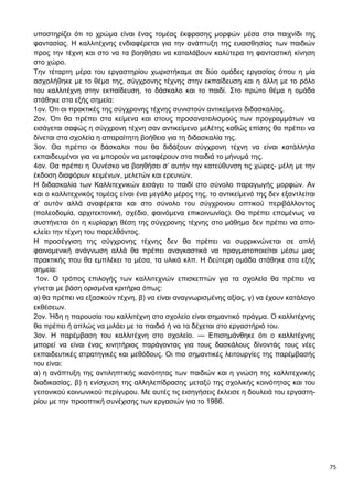 75
υποστηρίζει ότι το χρώμα είναι ένας τομέας έκφρασης μορφών μέσα στο παιχνίδι της
φαντασίας. Η καλλιτέχνης ενδιαφέρεται για την ανάπτυξη της ευαισθησίας των παιδιών
προς την τέχνη και στο να τα βοηθήσει να καταλάβουν καλύτερα τη φανταστική κίνηση
στο χώρο.
Την τέταρτη μέρα του εργαστηρίου χωριστήκαμε σε δύο ομάδες εργασίας όπου η μία
ασχολήθηκε με το θέμα της, σύγχρονης τέχνης στην εκπαίδευση και η άλλη με το ρόλο
του καλλιτέχνη στην εκπαίδευση, το δάσκαλο και το παιδί. Στο πρώτο θέμα η ομάδα
στάθηκε στα εξής σημεία:
1ον. Ότι οι πρακτικές της σύγχρονης τέχνης συνιστούν αντικείμενο διδασκαλίας.
2ον. Ότι θα πρέπει στα κείμενα και στους προσανατολισμούς των προγραμμάτων να
εισάγεται σαφώς η σύγχρονη τέχνη σαν αντικείμενο μελέτης καθώς επίσης θα πρέπει να
δίνεται στα σχολεία η απαραίτητη βοήθεια για τη διδασκαλία της.
3ον. Θα πρέπει οι δάσκαλοι που θα διδάξουν σύγχρονη τέχνη να είναι κατάλληλα
εκπαιδευμένοι για να μπορούν να μεταφέρουν στα παιδιά το μήνυμά της.
4ον. Θα πρέπει η Ουνέσκο να βοηθήσει σ’ αυτήν την κατεύθυνση τις χώρες- μέλη με την
έκδοση διαφόρων κειμένων, μελετών και ερευνών.
Η διδασκαλία των Καλλιτεχνικών εισάγει το παιδί στο σύνολο παραγωγής μορφών. Αν
και ο καλλιτεχνικός τομέας είναι ένα μεγάλο μέρος της, το αντικείμενό της δεν εξαντλείται
σ’ αυτόν αλλά αναφέρεται και στο σύνολο του σύγχρονου οπτικού περιβάλλοντος
(πολεοδομία, αρχιτεκτονική, σχέδιο, φαινόμενα επικοινωνίας). Θα πρέπει επομένως να
συστήνεται ότι η κυρίαρχη θέση της σύγχρονης τέχνης στο μάθημα δεν πρέπει να απο-
κλείει την τέχνη του παρελθόντος.
Η προσέγγιση της σύγχρονης τέχνης δεν θα πρέπει να συρρικνώνεται σε απλή
φαινομενική ανάγνωση αλλά θα πρέπει αναγκαστικά να πραγματοποιείται μέσω μιας
πρακτικής που θα εμπλέκει τα μέσα, τα υλικά κλπ. Η δεύτερη ομάδα στάθηκε στα εξής
σημεία:
1ον. Ο τρόπος επιλογής των καλλιτεχνών επισκεπτών για τα σχολεία θα πρέπει να
γίνεται με βάση ορισμένα κριτήρια όπως:
α) θα πρέπει να εξασκούν τέχνη, β) να είναι αναγνωρισμένης αξίας, γ) να έχουν κατάλογο
εκθέσεων.
2ον. Ήδη η παρουσία του καλλιτέχνη στο σχολείο είναι σημαντικό πράγμα. Ο καλλιτέχνης
θα πρέπει ή απλώς να μιλάει με τα παιδιά ή να τα δέχεται στο εργαστήριό του.
3ον. Η παρέμβαση του καλλιτέχνη στο σχολείο. — Επισημάνθηκε ότι ο καλλιτέχνης
μπορεί να είναι ένας κινητήριος παράγοντας για τους δασκάλους δίνοντάς τους νέες
εκπαιδευτικές στρατηγικές και μεθόδους. Οι πιο σημαντικές λειτουργίες της παρέμβασής
του είναι:
α) η ανάπτυξη της αντιληπτικής ικανότητας των παιδιών και η γνώση της καλλιτεχνικής
διαδικασίας, β) η ενίσχυση της αλληλεπίδρασης μεταξύ της σχολικής κοινότητας και του
γειτονικού κοινωνικού περίγυρου. Με αυτές τις εισηγήσεις έκλεισε η δουλειά του εργαστη-
ρίου με την προοπτική συνέχισης των εργασιών για το 1986.
 