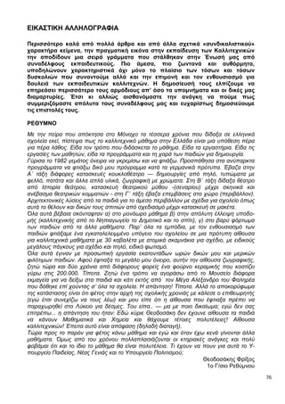 76
ΕΙΚΑΣΤΙΚΗ ΑΛΛΗΛΟΓΡΑΦΙΑ
Περισσότερο καλά από πολλά άρθρα και από άλλα σχετικά «συνδικαλιστικού»
χαρακτήρα κείμενα, την πραγματική εικόνα στην εκπαίδευση των Καλλιτεχνικών
την αποδίδουν μια σειρά γράμματα που στάλθηκαν στην Ένωσή μας από
συναδέλφους εκπαιδευτικούς. Πιο άμεσα, πιο ζωντανά και αυθόρμητα,
υποδηλώνουν χαρακτηριστικά όχι μόνο το πλαίσιο των τόσων και τόσων
δυσκολιών που συναντούμε αλλά και την επιμονή και τον ενθουσιασμό για
δουλειά των εκπαιδευτικών καλλιτεχνών. Η δημοσίευσή τους ελπίζουμε να
επηρεάσει περισσότερο τους αρμόδιους απ’ όσο τα υπομνήματα και οι δικές μας
διαμαρτυρίες. Έτσι κι αλλιώς αισθανόμαστε την ανάγκη να πούμε πως
συμμεριζόμαστε απόλυτα τους συναδέλφους μας και ευχαρίστως δημοσιεύουμε
τις επιστολές τους.
ΡΕΘΥΜΝΟ
Με την πείρα που απόκτησα στο Μόναχο τα τέσσερα χρόνια που δίδαξα σε ελληνικά
σχολεία εκεί, πίστεψα πως το καλλιτεχνικό μάθημα στην Ελλάδα είναι μια υπόθεση πέρα
για πέρα λάθος. Είδα τον τρόπο που διδάσκεται το μάθημα. Είδα τα εργαστήρια. Είδα τις
εργασίες των μαθητών, είδα τα προγράμματα και τη χαρά των παιδιών για δημιουργία.
Γύρισα το 1982 γεμάτος όνειρα να γκρεμίσω και να φτιάξω. Προσπάθησα στα ανύπαρκτα
προγράμματα να φτιάξω δικό μου πρόγραμμα κατά τα γερμανικά πρότυπα. Έβαζα στην
Α΄ τάξη διάφορες κατασκευές κουκλοθέατρο — δημιουργίες από πηλό, τυπώματα με
φελλό, πατάτα και άλλα απλά υλικά, ζωγραφική με χρώματα. Στη Β΄ τάξη δίδαξα θέατρο
από Ιστορία θεάτρου, κατασκευή θεατρικού μύθου -(σεναρίου) μέχρι σκηνικά και
ανέβασμα θεατρικών κομματιών - στη Γ΄ τάξη έβαζα επεμβάσεις στο χώρο (περιβάλλον).
Αρχιτεκτονικές λύσεις από τα παιδιά για το άμεσο περιβάλλον με σχέδια για σχολείο όπως
αυτά το θέλουν και δικών τους σπιτιών από σχεδιασμό μέχρι κατασκευή σε μακέτα.
Όλα αυτά βέβαια σκόνταφταν α) στο μονόωρο μάθημα β) στην απόλυτη έλλειψη υποδο-
μής (καλλιτεχνικής από το Νηπιαγωγείο το Δημοτικό και το σπίτι), γ) στο βαρύ φόρτωμα
των παιδιών από τα άλλα μαθήματα. Παρ’ όλα τα εμπόδια, με τον ενθουσιασμό των
παιδιών φτιάξαμε ένα εγκαταλελειμμένο υπόγειο του σχολείου σε μια πρότυπη αίθουσα
για καλλιτεχνικά μαθήματα με 30 καβαλέτα με ατομικά σκαμνάκια για σχέδιο, με ειδικούς
μεγάλους πάγκους για σχέδιο και πηλό, ειδικό φωτισμό.
Όλα αυτά έγιναν με προσωπική εργασία εκατοντάδων ωρών δικών μου και μερικών
φιλότιμων παιδιών. Αφού έφτιαξα το μεγάλο μου όνειρο, αυτήν την αίθουσα ζωγραφικής,
ζητώ τώρα και δύο χρόνια από διάφορους φορείς ένα φούρνο κεραμικής που κοστίζει
γύρω στις 200.000. Τίποτα. Ζητώ ένα τρόπο να αγοράσω από το Μουσείο διάφορα
εκμαγεία για να δείξω στα παιδιά και κάτι εκτός από τον Μέγα Αλέξανδρο του Φαληρέα
που δόθηκε επί χούντας σ’ όλα τα σχολεία. Η απάντηση! Τίποτα. Αλλά το αποκορύφωμα
της κατάστασης είναι ότι φέτος στην αρχή της σχολικής χρονιάς με κάλεσε ο επιθεωρητής
(εγώ έτσι συνεχίζω να τους λέω) και μου είπε ότι η αίθουσα που έφτιαξα πρέπει να
παραχωρηθεί στο Λύκειο για δέσμες. Του είπα.. — μα με ποιο δικαίωμα; εγώ δεν σας
επιτρέπω... η απάντηση του ήταν: Εδώ κύριε Θεοδοσάκη δεν έχουνε αίθουσα τα παιδιά
να κάνουν Μαθηματικά και Χημεία και θάχουμε τέτοιες πολυτέλειες! Αίθουσα
καλλιτεχνικών! Έπειτα αυτό είναι απόφαση (δηλαδή διαταγή).
Τώρα προς το παρόν για φέτος κάνω μάθημα και εγώ και όταν έχω κενά γίνονται άλλα
μαθήματα. Όμως από του χρόνου πολλαπλασιάζονται οι κτηριακές ανάγκες και πολύ
φοβάμαι ότι και το ίδιο το μάθημα θα είναι πολυτέλεια. Τι έχουν να πουν για αυτά το Υ-
πουργείο Παιδείας, Νέας Γενιάς και το Υπουργείο Πολιτισμού;
Θεοδοσάκης Φρίξος
1ο Γ/σιο Ρεθύμνου
 