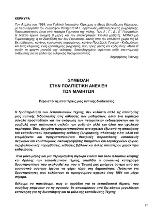 77
ΚΕΡΚΥΡΑ
Τον Απρίλη του 1984, στο Γαλλικό Ινστιτούτο Κέρκυρας η Μέση Εκπαίδευση Κέρκυρας,
με τη συνεργασία του Ζωγράφου Καθηγητή Μ.Ε. οργάνωσε μαθητική έκθεση ζωγραφικής.
Παρουσιάστηκαν έργα από τέσσερα Γυμνάσια της πόλης. Των Α΄, Γ΄, Δ΄, Ε΄ Γυμνασίων.
Η έκθεση έμεινε ανοιχτή 8 μέρες και την επισκέφτηκαν: Πολλοί μαθητές, ΜΟΝΟ μια
Γυμνασιάρχης, η κα Σκανδάλη του 4ου Γυμνασίου, κανείς από τον υπόλοιπο χώρο της Μ.
Εκπαίδευσης, κανένας κοινωνικός παράγοντας, κανένα Προεδρείο Γονέων - Κηδεμόνων,
και ένας κληρικός, ένας ερασιτέχνης ζωγράφος, δυο, τρεις γονείς και κηδεμόνες. Μέσα σ’
αυτήν τη φριχτή μοναξιά της νεότητας, δικαιολογημένα ντρέπεται κάθε σκεπτόμενος
άνθρωπος για τα χάλια της ελληνικής πραγματικότητας.
Δημητράτος Γιάννης
ΣΥΜΒΟΛΗ
ΣΤΗΝ ΠΟΛΙΤΙΣΤΙΚΗ ΑΝΕΛΙΞΗ
ΤΩΝ ΜΑΘΗΤΩΝ
Πέρα από τις απαιτήσεις μιας τυπικής διαδικασίας
Η δραστηριότητα των εκπαιδευτικών Τέχνης, δεν καλύπτει απλά τις απαιτήσεις
μιας τυπικής διδασκαλίας στις αίθουσες των μαθημάτων, αλλά ένα ευρύτερο
σύνολο προσπαθειών για την ανύψωση των πνευματικών ενδιαφερόντων και τη
συμβολή στην πολιτιστική ανέλιξη των μαθητών αλλά και όλου του σχολικού
περίγυρου. Έτσι, όχι μόνο πραγματοποιούνται στα σχολεία έξω από τις απαιτήσεις
του εκπαιδευτικού προγράμματος εκθέσεις ζωγραφικής, πλαστικής κ.λπ. αλλά και
ετοιμάζονται και πραγματοποιούνται θεατρικές παραστάσεις, κατασκευές
σκηνικών και κουστουμιών, εικονογραφήσεις ποιημάτων και λογοτεχνικών έργων,
περιβαλλοντικές παρεμβάσεις, εκδόσεις βιβλίων και άλλες πλατύτερου χαρακτήρα
εκδηλώσεις.
Ένα μόνο μέρος και μια περιορισμένη σίγουρα εικόνα του όλου πλαισίου κίνησης
και δράσης των εκπαιδευτικών τέχνης, αποδίδει η συνοπτική καταγραφή
δραστηριοτήτων που ακολουθεί και που η Ένωσή μας μπόρεσε ύστερα από μια
ουσιαστικά σύντομη έρευνα να φέρει τώρα στη δημοσιότητα. Πρόκειται για
δραστηριότητες που καλύπτουν το προηγούμενο σχολικό έτος 1984 και μέχρι
σήμερα.
Θέλουμε να πιστεύουμε, πως οι αρμόδιοι για τα εκπαιδευτικά θέματα, που
συνήθως επιμένουν να τις αγνοούν, θα αποκομίσουν από δω κάποια μεγαλύτερη
κατανόηση για τις δυνατότητες και το ρόλο της εκπαίδευσης Τέχνης.
 