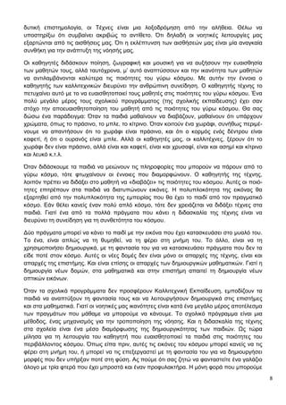 8
δυτική επιστημολογία, οι Τέχνες είναι μια λοξοδρόμηση από την αλήθεια. Θέλω να
υποστηρίξω ότι συμβαίνει ακριβώς το αντίθετο. Ότι δηλαδή οι νοητικές λειτουργίες μας
εξαρτώνται από τις αισθήσεις μας. Ότι η εκλέπτυνση των αισθήσεών μας είναι μία αναγκαία
συνθήκη για την ανάπτυξη της νόησής μας.
Οι καθηγητές διδάσκουν ποίηση, ζωγραφική και μουσική για να αυξήσουν την ευαισθησία
των μαθητών τους, αλλά ταυτόχρονα, μ’ αυτό αναπτύσσουν και την ικανότητα των μαθητών
να αντιλαμβάνονται καλύτερα τις ποιότητες του γύρω κόσμου. Με αυτήν την έννοια ο
καθηγητής των καλλιτεχνικών διευρύνει την ανθρώπινη συνείδηση. Ο καθηγητής τέχνης το
πετυχαίνει αυτό με το να ευαισθητοποιεί τους μαθητές στις ποιότητες του γύρω κόσμου. Ένα
πολύ μεγάλο μέρος τους σχολικού προγράμματος (της σχολικής εκπαίδευσης) έχει σαν
στόχο την αποευαισθητοποίηση του μαθητή από τις ποιότητες του γύρω κόσμου. Θα σας
δώσω ένα παράδειγμα: Όταν τα παιδιά μαθαίνουν να διαβάζουν, μαθαίνουν ότι υπάρχουν
χρώματα, όπως το πράσινο, το μπλε, το κίτρινο. Όταν κοιτούν ένα χωράφι, συνήθως περιμέ-
νουμε να απαντήσουν ότι το χωράφι είναι πράσινο, και ότι ο κορμός ενός δέντρου είναι
καφετί, ή ότι ο ουρανός είναι μπλε. Αλλά οι καθηγητές μας, οι καλλιτέχνες, ξέρουν ότι το
χωράφι δεν είναι πράσινο, αλλά είναι και καφετί, είναι και χρυσαφί, είναι και ασημί και κίτρινο
και λευκό κ.τ.λ.
Όταν διδάσκουμε τα παιδιά να μειώνουν τις πληροφορίες που μπορούν να πάρουν από το
γύρω κόσμο, τότε φτωχαίνουν οι έννοιες που διαμορφώνουν. Ο καθηγητής της τέχνης,
λοιπόν πρέπει να διδάξει στο μαθητή να «διαβάζει» τις ποιότητες του κόσμου. Αυτές οι ποιό-
τητες επιτρέπουν στα παιδιά να διατυπώνουν εικόνες. Η πολυπλοκότητα της εικόνας θα
εξαρτηθεί από την πολυπλοκότητα της εμπειρίας που θα έχει το παιδί από τον πραγματικό
κόσμο. Εάν θέλει κανείς έναν πολύ απλό κόσμο, τότε δεν χρειάζεται να διδάξει τέχνες στα
παιδιά. Γιατί ένα από τα πολλά πράγματα που κάνει η διδασκαλία της τέχνης είναι να
διευρύνει τη συνείδηση για τη συνθετότητα του κόσμου.
Δύο πράγματα μπορεί να κάνει το παιδί με την εικόνα που έχει κατασκευάσει στο μυαλό του.
Το ένα, είναι απλώς να τη θυμηθεί, να τη φέρει στη μνήμη του. Το άλλο, είναι να τη
χρησιμοποιήσει δημιουργικά, με τη φαντασία του για να κατασκευάσει πράγματα που δεν τα
είδε ποτέ στον κόσμο. Αυτές οι νέες δομές δεν είναι μόνο οι απαρχές της τέχνης, είναι και
απαρχές της επιστήμης. Και είναι επίσης οι απαρχές των δημιουργικών μαθηματικών. Γιατί η
δημιουργία νέων δομών, στα μαθηματικά και στην επιστήμη απαιτεί τη δημιουργία νέων
οπτικών εικόνων.
Όταν τα σχολικά προγράμματα δεν προσφέρουν Καλλιτεχνική Εκπαίδευση, εμποδίζουν τα
παιδιά να αναπτύξουν τη φαντασία τους και να λειτουργήσουν δημιουργικά στις επιστήμες
και στα μαθηματικά. Γιατί οι νοητικές μας ικανότητες είναι κατά ένα μεγάλο μέρος αποτέλεσμα
των πραγμάτων που μάθαμε να μπορούμε να κάνουμε. Το σχολικό πρόγραμμα είναι μια
μέθοδος, ένας μηχανισμός για την τροποποίηση της νόησης. Και η διδασκαλία της τέχνης
στα σχολεία είναι ένα μέσο διαμόρφωσης της δημιουργικότητας των παιδιών. Ως τώρα
μίλησα για τη λειτουργία του καθηγητή που ευαισθητοποιεί τα παιδιά στις ποιότητες του
περιβάλλοντος κόσμου. Όπως είπα πριν, αυτές τις εικόνες του κόσμου μπορεί κανείς να τις
φέρει στη μνήμη του, ή μπορεί να τις επεξεργαστεί με τη φαντασία του για να δημιουργήσει
μορφές που δεν υπήρξαν ποτέ στη φύση. Ας πούμε ότι σας ζητώ να φανταστείτε ένα γαλάζιο
άλογο με τρία φτερά που έχει μπροστά και έναν προφυλακτήρα. Η μόνη φορά που μπορούμε
 