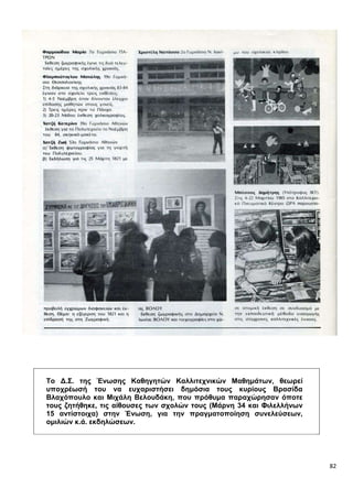 82
Το Δ.Σ. της Ένωσης Καθηγητών Καλλιτεχνικών Μαθημάτων, θεωρεί
υποχρέωσή του να ευχαριστήσει δημόσια τους κυρίους Βρασίδα
Βλαχόπουλο και Μιχάλη Βελουδάκη, που πρόθυμα παραχώρησαν όποτε
τους ζητήθηκε, τις αίθουσες των σχολών τους (Μάρνη 34 και Φιλελλήνων
15 αντίστοιχα) στην Ένωση, για την πραγματοποίηση συνελεύσεων,
ομιλιών κ.ά. εκδηλώσεων.
 