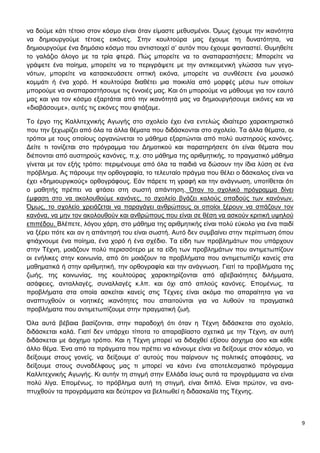 9
να δούμε κάτι τέτοιο στον κόσμο είναι όταν είμαστε μεθυσμένοι. Όμως έχουμε την ικανότητα
να δημιουργούμε τέτοιες εικόνες. Στην κουλτούρα μας έχουμε τη δυνατότητα, να
δημιουργούμε ένα δημόσιο κόσμο που αντιστοιχεί σ’ αυτόν που έχουμε φανταστεί. Θυμηθείτε
το γαλάζιο άλογο με τα τρία φτερά. Πώς μπορείτε να το αναπαραστήσετε; Μπορείτε να
γράψετε ένα ποίημα, μπορείτε να το περιγράψετε με την αντικειμενική γλώσσα των γεγο-
νότων, μπορείτε να κατασκευάσετε οπτική εικόνα, μπορείτε να συνθέσετε ένα μουσικό
κομμάτι ή ένα χορό. Η κουλτούρα διαθέτει μια ποικιλία από μορφές μέσω των οποίων
μπορούμε να αναπαραστήσουμε τις έννοιές μας. Και ότι μπορούμε να μάθουμε για τον εαυτό
μας και για τον κόσμο εξαρτάται από την ικανότητά μας να δημιουργήσουμε εικόνες και να
«διαβάσουμε», αυτές τις εικόνες που φτιάξαμε.
Το έργο της Καλλιτεχνικής Αγωγής στο σχολείο έχει ένα εντελώς ιδιαίτερο χαρακτηριστικό
που την ξεχωρίζει από όλα τα άλλα θέματα που διδάσκονται στο σχολείο. Τα άλλα θέματα, οι
τρόποι με τους οποίους οργανώνεται το μάθημα εξαρτώνται από πολύ αυστηρούς κανόνες.
Δείτε τι τονίζεται στο πρόγραμμα του Δημοτικού και παρατηρήσετε ότι είναι θέματα που
διέπονται από αυστηρούς κανόνες, π.χ. στο μάθημα της αριθμητικής, το πραγματικό μάθημα
γίνεται με τον εξής τρόπο: περιμένουμε από όλα τα παιδιά να δώσουν την ίδια λύση σε ένα
πρόβλημα. Ας πάρουμε την ορθογραφία, το τελευταίο πράγμα που θέλει ο δάσκαλος είναι να
έχει «δημιουργικούς» ορθογράφους. Εάν πάρετε τη γραφή και την ανάγνωση, υποτίθεται ότι
ο μαθητής πρέπει να φτάσει στη σωστή απάντηση. Όταν το σχολικό πρόγραμμα δίνει
έμφαση στο να ακολουθούμε κανόνες, το σχολείο βγάζει καλούς οπαδούς των κανόνων.
Όμως, το σχολείο χρειάζεται να παραγάγει ανθρώπους οι οποίοι ξέρουν να σπάζουν τον
κανόνα, να μην τον ακολουθούν και ανθρώπους που είναι σε θέση να ασκούν κριτική υψηλού
επιπέδου. Βλέπετε, λόγου χάρη, στο μάθημα της αριθμητικής είναι πολύ εύκολο για ένα παιδί
να ξέρει πότε και αν η απάντησή του είναι σωστή. Αυτό δεν συμβαίνει στην περίπτωση όπου
φτιάχνουμε ένα ποίημα, ένα χορό ή ένα σχέδιο. Τα είδη των προβλημάτων που υπάρχουν
στην Τέχνη, μοιάζουν πολύ περισσότερο με τα είδη των προβλημάτων που αντιμετωπίζουν
οι ενήλικες στην κοινωνία, από ότι μοιάζουν τα προβλήματα που αντιμετωπίζει κανείς στα
μαθηματικά ή στην αριθμητική, την ορθογραφία και την ανάγνωση. Γιατί τα προβλήματα της
ζωής, της κοινωνίας, της κουλτούρας χαρακτηρίζονται από αβεβαιότητες διλήμματα,
ασάφειες, ανταλλαγές, συναλλαγές κ.λπ. και όχι από απλούς κανόνες. Επομένως, τα
προβλήματα στα οποία ασκείται κανείς στις Τέχνες είναι ακόμα πιο απαραίτητα για να
αναπτυχθούν οι νοητικές ικανότητες που απαιτούνται για να λυθούν τα πραγματικά
προβλήματα που αντιμετωπίζουμε στην πραγματική ζωή.
Όλα αυτά βέβαια βασίζονται, στην παραδοχή ότι όταν η Τέχνη διδάσκεται στο σχολείο,
διδάσκεται καλά. Γιατί δεν υπάρχει τίποτα το απαραβίαστο σχετικά με την Τέχνη, αν αυτή
διδάσκεται με άσχημο τρόπο. Και η Τέχνη μπορεί να διδαχθεί εξίσου άσχημα όσο και κάθε
άλλο θέμα. Ένα από τα πράγματα που πρέπει να κάνουμε είναι να δείξουμε στον κόσμο, να
δείξουμε στους γονείς, να δείξουμε σ’ αυτούς που παίρνουν τις πολιτικές αποφάσεις, να
δείξουμε στους συναδέλφους μας τι μπορεί να κάνει ένα αποτελεσματικό πρόγραμμα
Καλλιτεχνικής Αγωγής. Κι αυτήν τη στιγμή στην Ελλάδα ίσως αυτά τα προγράμματα να είναι
πολύ λίγα. Επομένως, το πρόβλημα αυτή τη στιγμή, είναι διπλό. Είναι πρώτον, να ανα-
πτυχθούν τα προγράμματα και δεύτερον να βελτιωθεί η διδασκαλία της Τέχνης.
 