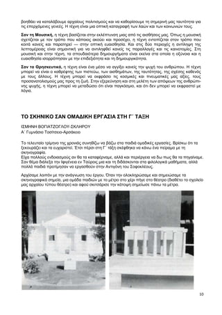 10
βοηθάει να καταλάβουμε αρχαίους πολιτισμούς και να καθορίσουμε τη σημερινή μας ταυτότητα για
τις επερχόμενες γενεές. Η τέχνη είναι μια οπτική καταγραφή των λαών και των κοινωνιών τους.
Σαν τη Μουσική, η τέχνη βασίζεται στην εκλέπτυνση μιας από τις αισθήσεις μας. Όπως η μουσική
σχετίζεται με τον τρόπο που κάποιος ακούει και προσέχει, η τέχνη εντοπίζεται στον τρόπο που
κοιτά κανείς και παρατηρεί — στην οπτική ευαισθησία. Και στις δύο περιοχές η αντίληψη της
λεπτομέρειας είναι σημαντική για να αντιληφθεί κανείς τις παραλλαγές και τις καινοτομίες. Στη
μουσική και στην τέχνη, τα σπουδαιότερα δημιουργήματα είναι εκείνα στα οποία η οξύνοια και η
ευαισθησία ισορρόπησαν με την επιδεξιότητα και τη δημιουργικότητα.
Σαν τα Θρησκευτικά, η τέχνη είναι ένα μέσο να αγγίξει κανείς την ψυχή του ανθρώπου. Η τέχνη
μπορεί να είναι ο καθρέφτης των πιστεύω, των αισθημάτων, της ταυτότητας, της σχέσης καθενός
με τους άλλους. Η τέχνη μπορεί να εκφράσει τις κοσμικές και πνευματικές μας αξίες, τους
προσανατολισμούς μας προς τη ζωή. Στην εξερεύνηση και στη μελέτη των απόψεων της ανθρώπι-
νης ψυχής, η τέχνη μπορεί να μεταδώσει ότι είναι παγκόσμιο, και ότι δεν μπορεί να εκφραστεί με
λόγια.
ΤΟ ΣΚΗΝΙΚΟ ΣΑΝ ΟΜΑΔΙΚΗ ΕΡΓΑΣΙΑ ΣΤΗ Γ΄ ΤΑΞΗ
ΙΣΜΗΝΗ ΒΟΓΙΑΤΖΟΓΛΟΥ-ΣΚΛΗΡΟΥ
Α΄ Γυμνάσιο Τοσίτσειο-Αρσάκειο
Το τελευταίο τρίμηνο της χρονιάς συνηθίζω να βάζω στα παιδιά ομαδικές εργασίες. Βρίσκω ότι τα
ξεκουράζει και τα ευχαριστεί. Έτσι πέρσι στη Γ΄ τάξη σκέφθηκα να κάνω ένα πείραμα με τη
σκηνογραφία.
Είχα πολλούς ενδοιασμούς αν θα τα καταφέρναμε, αλλά και περιέργεια να δω πως θα τα πηγαίναμε.
Σαν θέμα διάλεξα την Ιφιγένεια εν Ταύροις μια και τη διδάσκονται στα φιλολογικά μαθήματα, αλλά
πολλά παιδιά προτίμησαν να εργασθούν στην Αντιγόνη του Σοφοκλέους.
Αρχίσαμε λοιπόν με την ανάγνωση του έργου. Όταν την ολοκληρώσαμε και σημειώσαμε τα
σκηνογραφικά σημεία, μια ομάδα παιδιών με το μέτρο στο χέρι πήγε στο θέατρο (διαθέτει το σχολείο
μας αρχαίου τύπου θέατρο) και αφού σκιτσάρισε την κάτοψη σημείωσε πάνω τα μέτρα.
 