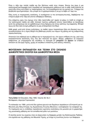 14
Όταν η τάξη έχει πολλά παιδιά και δεν βλέπουν καλά στον πίνακα, δίνεται ένα έργο ή μια
καλλιτεχνική φωτογραφία (από περιοδικά και προγράμματα εκθέσεων) και το κάθε παιδί καλείται να
αναπτύξει όπως αυτό θέλει τις παρατηρήσεις του, τα συναισθήματα και την κριτική του. Υπάρχει ένα
βοηθητικό ερωτηματολόγιο, που μπορεί να το χρησιμοποιήσει ή να μη το λάβει υπ’ όψη του.
Όλες αυτές οι πειραματικές αναλύσεις, ή τουλάχιστον οι πιο αντιπροσωπευτικές, διαβάζονται την
επόμενη φορά στην τάξη και γίνεται ενδιαφέρων διάλογος.
Στις ελάχιστες ώρες που έχουμε στην τάξη προσπαθώ κατ’ αρχήν να φέρω το παιδί σε επαφή με
την καλλιτεχνική πράξη και κάθε τέσσερα περίπου μαθήματα γίνεται προσπάθεια να ξαναδούμε
αυτά που φτιάχνουμε και να εμβαθύνουμε στους δρόμους και στους τρόπους της έκφρασης. Μπορεί
όμως και δύο-τρία συνεχή μαθήματα να μας απασχολήσει ένα θέμα.
Κάθε φορά, μετά από τέτοιες συζητήσεις, τα παιδιά, έχουν περισσότερο ζήλο στη δουλειά τους και
συνειδητοποιούν ότι η τέχνη οδηγεί στη βαθύτερη γνώση των νόμων της φύσης και της ανθρώπινης
προσωπικότητας.
Αποκτούν ένα σεβασμό για το μάθημα και το περιεχόμενό του, είτε έχουν επίδοση είτε όχι, γιατί τους
αποκαλύπτονται ικανότητές τους που δεν πίστευαν ότι έχουν. Ακόμα, μαθαίνουν να συζητούν
ανθρώπινα, με επιχειρήματα και νοιώθουν τη σιγουριά ότι μπορούν και ξέρουν να σταθούν
απέναντι σε ένα έργο τέχνης, χωρίς να νοιώθουν επισκέπτες από άλλους πλανήτες.
ΜΟΥΣΕΙΑΚΗ ΕΚΠΑΙΔΕΥΣΗ ΚΑΙ ΤΕΧΝΗ ΣΤΟ ΣΧΟΛΕΙΟ
ΔΙΑΦΟΡΕΤΙΚΟΙ ΣΚΟΠΟΙ ΚΑΙ ΔΙΑΦΟΡΕΤΙΚΑ ΜΕΣΑ
Terry Zeller Art Education, May 1985, Volume 38, No 3
Μετάφραση: Δήμητρα Γερονικολού
To καλοκαίρι του 1984, μετά από δύο χρόνια ερευνών και δημόσιων ακροάσεων η Επιτροπή για τα
Μουσεία μιας Νέας Εποχής της Αμερικάνικης Ένωσης Μουσείων, κυκλοφόρησε την αναφορά της.
Τα πορίσματα και οι υποδείξεις προκάλεσαν ευρύτατες συζητήσεις στα μουσεία για το χαρακτήρα
της μουσειακής μάθησης και τον εκπαιδευτικό ρόλο των μουσείων.
Ο σκοπός αυτού του κειμένου είναι να εξερευνήσει τις διαφορές μεταξύ της Καλλιτεχνικής Παιδείας
στα σχολεία και της μάθησης στα Μουσεία Τέχνης, με στόχο τις συνέπειες αυτών των διαφορών
 