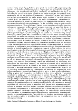 19
εννιάωρο για την Ιστορία Τέχνης, Αισθητική ή την κριτική, ενώ προτείνουν 21 ώρες εργαστηριακής
εργασίας σαν το απολύτως απαραίτητο μίνιμουμ. Αυτή η έμφαση στο εργαστήριο και στα τμήματα
χειροτεχνίας, στα προγράμματα καλλιτεχνικής εκπαίδευσης των περισσοτέρων κολλεγίων και
πανεπιστημίων, μειώνει τη θεωρητική εργασία για την Ιστορία Τέχνης και την κριτική σε απλές
επισκοπήσεις που δεν επεξεργάζονται τις πολυσύνθετες και αντιμαχόμενες ιδέες που υπάρχουν
στην ιστορία και τη φιλοσοφία της τέχνης. Ευθύνη ακόμη καταλογίζεται στα πανεπιστημιακά
τμήματα τέχνης που διαιωνίζουν το μοντέλο του καλλιτέχνη-παιδαγωγού, προσλαμβάνοντας
προσωπικό εκπαιδευμένο κυρίως στις εργαστηριακές τέχνες. Οι κατάλογοι κενών θέσεων εργασί-
ας στα περιοδικά «Χρονικά Ανώτερης Παιδείας», «Τα Νέα της ΝΑΕΑ», καθώς και στην υπηρεσία
ευρέσεως εργασίας της «Ένωσης Κολλεγίων Τέχνης», ζητούν περισσότερο «Αποδεδειγμένη πείρα
καλλιτεχνικής παραγωγής» ή «Εργαστηριακή εμπειρία», «ικανότητα στο εργαστήριο τέχνης», ή
«ικανότητα να διδάξει κόσμημα και σχέδιο δύο διαστάσεων» παρά ειδικότητα στην ιστορία τέχνης ή
εμπειρία σε μουσείο. Τα τμήματα καλλιτεχνικής εκπαίδευσης θα έκαναν καλά να κοιτάξουν τις
μεθόδους εκπαίδευσης των μουσείων τέχνης και την εργασία του «Ινστιτούτου Getty για την
Καλλιτεχνική Παιδεία» (Duke, 1983’ Greer and Rush, 1985) για να αναλάβουν πρωτοβουλίες στη
μεταρρύθμιση των εκπαιδευτικών προγραμμάτων για δασκάλους. Η μέθοδος του Ινστιτούτου Getty
που είναι μαθητοκεντρική, ενσωματώνει πολλούς από τους στόχους της μουσειακής εκπαίδευσης.
Αυτή η μέθοδος, όμως, θα μπορούσε να ενισχυθεί, όταν γίνεται, για να δίνει μεγαλύτερη προσοχή
στο ευρύτερο κοινωνικό, διανοητικό, διαδικαστικό και λαϊκών τεχνών περιεχόμενο των εικαστικών
τεχνών. Δάσκαλοι εκπαιδευμένοι με μαθητοκεντρική μέθοδο στη διδασκαλία τέχνης θα είναι πολύ
ικανότεροι να συμβάλουν σε μια στενή συνεργασία μουσείου-σχολείου. Η συνεργασία μουσείου-
σχολείου με σχολικές εξορμήσεις, (με προγράμματα φτιαγμένα για δραστηριότητες έξω από το
μουσείο, με εργαστήρια δασκάλων και με υλικό που ετοιμάστηκε από το μουσείο για πριν και μετά
την επίσκεψη, υλικό ανάλογα με τις ανάγκες και τα ενδιαφέροντα των σχολείων) θα υφίστατο
θεμελιώδεις αλλαγές, αν οι μουσειακοί εκπαιδευτές επαναπροσδιορίσουν τους ρόλους τους μέσα
στο μουσείο και έρχονται σε επαφή με την πραγματικότητα ενός αριθμού ανθρώπων σχολικής
ηλικίας που συρρικνώνεται και ενός αυξανόμενου αριθμού ανθρώπων μέσης ηλικίας. Τα «Μουσεία
για ένα Νέο Αιώνα» (1984) συστήνουν να δίνεται μεγαλύτερη προσοχή στα προγράμματα για
ενήλικες. Ενώ ζητάει να γίνει μια Εθνική Σύσκεψη με εκπροσώπους της Κυβέρνησης, των
επιχειρήσεων, της ακαδημαϊκής κοινότητας, των σχολείων και μουσείων για να συζητήσουν τη
σχέση σχολείων-μουσείων που θα έπρεπε να’ ναι και για τις δύο πλευρές εποικοδομητική, οι
υποδείξεις της για δομικές/οργανωτικές αλλαγές στα μουσεία περιέχουν σημαντικές συνέπειες για
τη συνεργασία μουσείου-σχολείου. Οι επαγγελματίες του μουσείου ήδη αναγνωρίζουν ότι οι
άνθρωποι μαθαίνουν στα μουσεία με διαφορετικό τρόπο απ’ ότι σε άλλα εκπαιδευτικά ιδρύματα.
Καθώς η έρευνα αυτή τεκμηριώνει πως διεξάγεται αυτός ο τύπος μάθησης, η μουσειακή
εκπαίδευση θα αλλάξει για να μεγιστοποιήσει αυτή τη μάθηση. Κανένας δεν θα αμφέβαλλε ότι
τέτοιες αλλαγές θα επηρεάσουν το πρόγραμμα και τις υπηρεσίες που προσφέρουν τα μουσεία.
Καθώς πλησιάζουν τον εικοστό πρώτο αιώνα, οι ειδικοί των μουσείων επαναπροσδιορίζουν την
εκπαιδευτική λειτουργία των μουσείων και τη φύση της μάθησης στο μουσείο. Με εκπαιδευτικές
λειτουργίες πληρέστερα ενταγμένες σε ευρύτερες σφαίρες ερμηνείας και με περισσότερη προσοχή
στις ανάγκες των ενηλίκων, ο χρόνος, το προσωπικό και τα χρήματα για τα σχολικά προγράμματα,
μπορούν να μειωθούν, ειδικά αν οι σχολικές εξορμήσεις μειώνονται σαν αποτέλεσμα περικοπών
του σχολικού προϋπολογισμού. Τα προγράμματα τέχνης σε πολλές περιοχές πλήττονται από τη
μειωμένη συμμετοχή ανθρώπων ή υφίστανται περικοπές στη χρηματοδότηση, ενώ τα μουσεία
τέχνης συνεχίζουν να εξασφαλίζουν τμήματα διδασκαλίας στον ελεύθερο χρόνο και ψυχαγωγικές
ευκαιρίες για εκατομμύρια Αμερικανών. Για το καλό τόσο των δασκάλων τέχνης όσο και αυτών που
τους εκπαιδεύουν, πρέπει να επαναξιολογήσουν τις προτεραιότητες τους και τη μέθοδο της
καλλιτεχνικής παιδείας.
ΝΑΕΑ (National Art Education Associaton) = Εθνική Ένωση Καλλιτεχνικής Παιδείας.
 