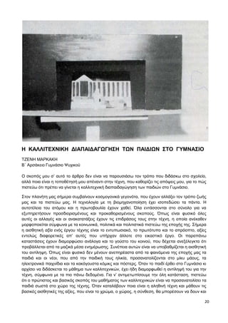 20
Η ΚΑΛΛΙΤΕΧΝΙΚΗ ΔΙΑΠΑΙΔΑΓΩΓΗΣΗ ΤΩΝ ΠΑΙΔΙΩΝ ΣΤΟ ΓΥΜΝΑΣΙΟ
ΤΖΕΝΗ ΜΑΡΚΑΚΗ
Β΄ Αρσάκειο Γυμνάσιο Ψυχικού
Ο σκοπός μου σ’ αυτό το άρθρο δεν είναι να παρουσιάσω τον τρόπο που διδάσκω στο σχολείο,
αλλά ποια είναι η τοποθέτησή μου απέναντι στην τέχνη, που καθορίζει τις απόψεις μου, για το πώς
πιστεύω ότι πρέπει να γίνεται η καλλιτεχνική διαπαιδαγώγηση των παιδιών στο Γυμνάσιο.
Στον πλανήτη μας σήμερα συμβαίνουν κοσμογονικά γεγονότα, που έχουν αλλάξει τον τρόπο ζωής
μας και τα πιστεύω μας. Η τεχνολογία με τη βιομηχανοποίηση έχει ισοπεδώσει τα πάντα. Η
αυτοτέλεια του ατόμου και η πρωτοβουλία έχουν χαθεί. Όλα εντάσσονται στο σύνολο για να
εξυπηρετήσουν προσδιορισμένους και προκαθορισμένους σκοπούς. Όπως είναι φυσικό όλες
αυτές οι αλλαγές και οι ανακατατάξεις έχουν τις επιδράσεις τους στην τέχνη, η οποία ανέκαθεν
μορφοποιείται σύμφωνα με τα κοινωνικά, πολιτικά και πολιτιστικά πιστεύω της εποχής της. Σήμερα
η αισθητική αξία ενός έργου τέχνης είναι το εντυπωσιακό, το πρωτότυπο και το απρόοπτο, αξίες
εντελώς διαφορετικές απ’ αυτές που υπήρχαν άλλοτε στο εικαστικό έργο. Οι παραπάνω
καταστάσεις έχουν διαμορφώσει ανάλογα και το γούστο του κοινού, που δέχεται ανεξέλεγκτα ότι
προβάλλεται από τα μαζικά μέσα ενημέρωσης. Συνέπεια αυτών είναι να υποβαθμίζεται η αισθητική
του αντίληψη. Όπως είναι φυσικό δεν μένουν ανεπηρέαστα από τα φαινόμενα της εποχής μας τα
παιδιά και οι νέοι, που από την παιδική τους ηλικία, προσανατολίζονται στο μίκυ μάους, τα
ηλεκτρονικά παιχνίδια και τα κακόγουστα κόμικς και πόστερς. Όταν το παιδί έρθει στο Γυμνάσιο κι
αρχίσει να διδάσκεται το μάθημα των καλλιτεχνικών, έχει ήδη διαμορφωθεί η αντίληψή του για την
τέχνη, σύμφωνα με τα πιο πάνω δεδομένα. Για ν’ αντιμετωπίσουμε την όλη κατάσταση, πιστεύω
ότι ο πρώτιστος και βασικός σκοπός του μαθήματος των καλλιτεχνικών είναι να προσανατολίσει τα
παιδιά σωστά στο χώρο της τέχνης. Όταν καταλάβουν ποια είναι η αληθινή τέχνη και μάθουν τις
βασικές αισθητικές της αξίες, που είναι το χρώμα, ο χώρος, η σύνθεση, θα μπορέσουν να δουν και
 