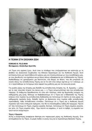 23
Η ΤΕΧΝΗ ΣΤΗ ΣΧΟΛΙΚΗ ΖΩΗ
EDMUND Β. FELD.MAN
Μετάφραση: Αλεξάνδρα Χριστίδη
«Η Τέχνη στη σχολική ζωή». Αυτό είναι το σύνθημα που επεξεργάστηκα και ανάπτυξα με τη
βοήθεια του Διοικητικού Συμβουλίου του Εθνικού Οργανισμού για την Αισθητική Αγωγή. Αυτό
αντιπροσωπεύει μια προσπάθεια από μέρους μας να επικοινωνήσουμε με τους συναδέλφους μας,
με τους Διευθυντές των σχολείων και με όλους όσους ενδιαφέρονται για τη διδασκαλία της Τέχνης.
Αισθανθήκαμε ότι χρειαζόμαστε μια διατύπωση, ένα δόγμα, αν θέλετε, που θα μπορούσε να
ενώσει όλους του εκπαιδευτικούς Τέχνης και να πει κάτι στον κόσμο σχετικά με το τι κάνουμε, με
το τι προσπαθούμε να πετύχουμε όσον αφορά τους μαθητές μας και την κοινωνία γενικά.
Για μεγάλο μέρος της Ιστορίας μας δηλαδή της εκπαιδευτικής Ιστορίας της Β. Αμερικής — μιλάω
για τα τρία τελευταία τέταρτα του αιώνα μας — η Τέχνη αντιμετωπίστηκε σαν ένα εκπαιδευτικό
πάρεργο. Οι άνθρωποι διαισθάνονταν ότι είναι κάτι πολύτιμο, αλλά όχι θεμελιώδες στοιχείο της
καθημερινής μας ζωής. Θέλουμε να διαβεβαιώσουμε ότι η Τέχνη και η διδασκαλία της Τέχνης
ανήκουν στον πυρήνα της εκπαιδευτικής διαδικασίας και πιστεύουμε ότι πρέπει να είναι μέρος της
καθημερινής σχολικής ζωής, δηλαδή πρέπει να βρίσκονται στον πυρήνα κάθε εκπαιδευτικής
προσπάθειας, κάθε εκπαιδευτικού επιπέδου. Πιστεύουμε ότι η Τέχνη και η Αισθητική Αγωγή
περικλείει τρία πολύ επιθυμητά πράγματα, που θα τα επαναλαμβάνω καθώς θα προχωρώ. Πρώτα
απ’ όλα πιστεύουμε ότι Τέχνη, σημαίνει εργασία, δεύτερο, πιστεύουμε ότι Τέχνη σημαίνει γλώσσα,
και τρίτο, ότι Τέχνη σημαίνει αξίες. Έχω σκοπό να εκφράσω, σ’ αυτό το άρθρο, τη σημασία των
τριών αυτών συσχετισμών.
Τέχνη = Εργασία
Αυτός ο συσχετισμός αναφέρεται ιδιαίτερα στο παραγωγικό μέρος της Αισθητικής Αγωγής. Έτσι
αντιλαμβάνονται την Τέχνη, τα μικρά παιδιά, οι γονείς τους και οι περισσότεροι δάσκαλοι Τέχνης.
 