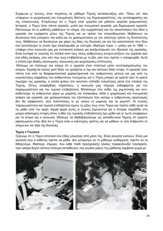 24
Σύμφωνα μ’ αυτούς, όταν πηγαίνεις σε μάθημα Τέχνης κατασκευάζεις κάτι. Πάνω απ’ όλα
υπάρχουν οι ψυχολογικές και πνευματικές ιδιότητες της δημιουργικότητας, της αυτοέκφρασης και
της επικοινωνίας. Επιμένουμε ότι η Τέχνη είναι εργασία και μάλιστα εργασία χειρωνακτική.
Ιστορικά, η Τέχνη ήταν πάντα εργασία, μυϊκή και πνευματική εργασία, μια δημιουργική εργασία.
Πιστεύουμε ότι οι μαθητές μαθαίνουν το νόημα, την ευχαρίστηση και την ικανοποίηση που δίνει η
εργασία πιο ευχάριστα μέσω της Τέχνης και με τρόπο πιο εποικοδομητικό. Μαθαίνουν να
δουλεύουν όσο μπορούν πιο καλά και να χρησιμοποιούν με τον καλύτερο τρόπο τις δυνατότητές
τους. Μαθαίνουν να δουλεύουν για χάρη της ίδιας της δουλειάς και για την ικανοποίηση που δίνει
ένα αποτέλεσμα το οποίο έχει ολοκληρωθεί με επιτυχία. Ιδιαίτερα τώρα — μιλάω για το 1982 —
υπάρχει στην κοινωνία μας μια επιτακτική ανάγκη για αναζωπύρωση του ιδανικού της εργασίας.
Είναι λυπηρό το γεγονός ότι πολλοί από τους νέους ανθρώπους αντιμετωπίζουν την εργασία σαν
ένα είδος κατάρας, σαν κάτι που τους επιβάλλεται με τη βία, κάτι που πρέπει ν’ αποφευχθεί. Αυτή
η στάση έχει βαθιές οικονομικές, κοινωνικές και ψυχολογικές επιπτώσεις.
Θέλουμε να πείσουμε τον κόσμο ότι η εργασία είναι πολύτιμο μέσο αυτοπραγμάτωσης του
ατόμου. Εργάζεται κανείς γιατί θέλει να εργάζεται κι όχι για κάποιον άλλο στόχο. Η εργασία ήταν
πάντα ένα από τα διαφοροποιητικά χαρακτηριστικά του ανθρώπινου γένους και μια από τις
ευγενέστερες εκφράσεις του ανθρώπινου πνεύματος και η Τέχνη μπορεί να οριστεί σαν το ορατό
τεκμήριο της εργασίας, η οποία φτάνει στο ανώτατο επίπεδο τελειότητας μέσα στα πλαίσια της
Τέχνης. Όπως αναφέρθηκε παραπάνω, η κοινωνία μας σήμερα ενδιαφέρεται για την
παραγωγικότητα και την τεχνική επιδεξιότητα. Μπαίνουμε στο πεδίο της ρομποτικής και αντι-
καθιστούμε τα ανθρώπινα χέρια με μηχανές και computers, αλλά η ψυχολογική και πνευματική
ανάγκη για εργασία, για χρησιμοποίηση του εξοπλισμού που κατέχει ο ανθρώπινος οργανισμός
δεν θα εξαφανιστεί, όσο πολύπλοκες κι αν γίνουν οι μηχανές και τα ρομπότ. Οι έννοιες
παραγωγικότητα και τεχνική επιδεξιότητα έχουν τις ρίζες τους στην Τέχνη και πρέπει κάθε γενιά να
τις μάθει από την αρχή. Καμιά φορά αυτές οι έννοιες ξεχνιούνται και η Ιστορία παραδίδει στη
μνήμη ολόκληρες εποχές όπου η ιδέα της τεχνικής επιδεξιότητας έχει χαθεί και γι’ αυτό υποφέρουν
και τα άτομα και η κοινωνία. Θέλουμε να διαβεβαιώσουμε ως εκπαιδευτικοί Τέχνης ότι είμαστε
αφοσιωμένοι στην ιδέα ότι η Τέχνη είναι ο καλύτερος τρόπος για να μάθουν οι νέοι άνθρωποι το
νόημα και την αξία της δουλειάς.
Τέχνη = Γλώσσα
Ξέρουμε ότι η Τέχνη αποτελεί ένα είδος γλώσσας από μόνη της. Είναι γλώσσα εικόνων. Είναι μια
γλώσσα που ο καθένας πρέπει να μάθει. Δεν μπορούμε να τη μάθουμε αυθόρμητα, πρέπει να τη
διδαχτούμε. Ιδιαίτερα, σήμερα, που κάθε παιδί προσχολικής ηλικίας παρακολουθεί τηλεόραση,
πριν ακόμα δεχτεί κάποια επίσημη εκπαίδευση, ένα μεγάλο μέρος της μάθησης λαμβάνει χώρα με
 