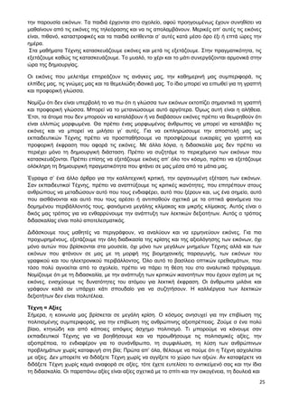 25
την παρουσία εικόνων. Τα παιδιά έρχονται στο σχολείο, αφού προηγουμένως έχουν συνηθίσει να
μαθαίνουν από τις εικόνες της τηλεόρασης και να τις απολαμβάνουν. Μερικές απ’ αυτές τις εικόνες
είναι, πιθανό, καταστροφικές και τα παιδιά εκτίθενται σ’ αυτές κατά μέσο όρο έξι ή επτά ώρες την
ημέρα.
Στα μαθήματα Τέχνης κατασκευάζουμε εικόνες και μετά τις εξετάζουμε. Στην πραγματικότητα, τις
εξετάζουμε καθώς τις κατασκευάζουμε. Το μυαλό, το χέρι και το μάτι συνεργάζονται αρμονικά στην
ώρα της δημιουργίας.
Οι εικόνες που μελετάμε επηρεάζουν τις ανάγκες μας, την καθημερινή μας συμπεριφορά, τις
ελπίδες μας, τις γνώμες μας και τα θεμελιώδη ιδανικά μας. Το ίδιο μπορεί να ειπωθεί για τη γραπτή
και προφορική γλώσσα.
Νομίζω ότι δεν είναι υπερβολή το να πω ότι η γλώσσα των εικόνων εκτοπίζει σημαντικά τη γραπτή
και προφορική γλώσσα. Μπορεί να το μετανιώσουμε αυτό αργότερα. Όμως αυτή είναι η αλήθεια.
Έτσι, τα άτομα που δεν μπορούν να καταλάβουν ή να διαβάσουν εικόνες πρέπει να θεωρηθούν ότι
είναι ελλιπώς μορφωμένα. Θα πρέπει ένας μορφωμένος άνθρωπος να μπορεί να καταλάβει τις
εικόνες και να μπορεί να μιλήσει γι’ αυτές. Για να εκπληρώσουμε την αποστολή μας ως
εκπαιδευτικών Τέχνης πρέπει να προσπαθήσουμε να προσφέρουμε ευκαιρίες για γραπτή και
προφορική έκφραση που αφορά τις εικόνες. Με άλλα λόγια, η διδασκαλία μας δεν πρέπει να
περιέχει μόνο τη δημιουργική διάσταση. Πρέπει να συζητάμε το περιεχόμενο των εικόνων που
κατασκευάζονται. Πρέπει επίσης να εξετάζουμε εικόνες απ’ όλο τον κόσμο, πρέπει να εξετάζουμε
ολόκληρη τη δημιουργική πραγματικότητα που φτάνει σε μας μέσα από τα μάτια μας.
Έγραψα σ’ ένα άλλο άρθρο για την καλλιτεχνική κριτική, την οργανωμένη εξέταση των εικόνων.
Σαν εκπαιδευτικοί Τέχνης, πρέπει να αναπτύξουμε τις κριτικές ικανότητες, που επιτρέπουν στους
ανθρώπους να μεταδώσουν αυτό που τους ενδιαφέρει, αυτό που ξέρουν και, ως ένα σημείο, αυτό
που αισθάνονται και αυτό που τους αρέσει ή αντιπαθούν σχετικά με τα οπτικά φαινόμενα του
δομημένου περιβάλλοντός τους, φαινόμενα μεγάλης κλίμακας και μικρής κλίμακας. Αυτός είναι ο
δικός μας τρόπος για να ενθαρρύνουμε την ανάπτυξη των λεκτικών δεξιοτήτων. Αυτός ο τρόπος
διδασκαλίας είναι πολύ αποτελεσματικός.
Διδάσκουμε τους μαθητές να περιγράφουν, να αναλύουν και να ερμηνεύουν εικόνες. Για πιο
προχωρημένους, εξετάζουμε την όλη διαδικασία της κρίσης και της αξιολόγησης των εικόνων, όχι
μόνο αυτών που βρίσκονται στα μουσεία, όχι μόνο των μεγάλων μνημείων Τέχνης αλλά και των
εικόνων που φτάνουν σε μας με τη μορφή της βιομηχανικής παραγωγής, των εικόνων του
γραφικού και του ηλεκτρονικού περιβάλλοντος. Όλο αυτό το βασίλειο οπτικών ερεθισμάτων, που
τόσο πολύ αγνοείται από το σχολείο, πρέπει να πάρει τη θέση του στο αναλυτικό πρόγραμμα.
Νομίζουμε ότι με τη διδασκαλία, με την ανάπτυξη των κριτικών ικανοτήτων που έχουν σχέση με τις
εικόνες, ενισχύουμε τις δυνατότητες του ατόμου για λεκτική έκφραση. Οι άνθρωποι μιλάνε και
γράφουν καλά αν υπάρχει κάτι σπουδαίο για να συζητήσουν. Η καλλιέργεια των λεκτικών
δεξιοτήτων δεν είναι πολυτέλεια.
Τέχνη = Αξίες
Σήμερα, η κοινωνία μας βρίσκεται σε μεγάλη κρίση. Ο κόσμος ανησυχεί για την επιβίωση της
πολιτισμένης συμπεριφοράς, για την επιβίωση της ανθρώπινης αξιοπρέπειας. Ζούμε σ ένα πολύ
βίαιο, κτηνώδη και από κάποιες απόψεις άσχημο πολιτισμό. Τι μπορούμε να κάνουμε σαν
εκπαιδευτικοί Τέχνης για να βοηθήσουμε και να προωθήσουμε τις πολιτισμικές αξίες, την
αξιοπρέπεια, το ενδιαφέρον για το συνάνθρωπο, τη συμφιλίωση, τη λύση των ανθρώπινων
προβλημάτων χωρίς καταφυγή στη βία; Πρώτα απ’ όλα, θέλουμε να πούμε ότι η Τέχνη ασχολείται
με αξίες. Δεν μπορείτε να διδάξετε Τέχνη χωρίς να αγγίξετε το χώρο των αξιών. Αν καταφέρετε να
διδάξετε Τέχνη χωρίς καμιά αναφορά σε αξίες, τότε έχετε ευτελίσει το αντικείμενό σας και την ίδια
τη διδασκαλία. Οι παραπάνω αξίες είναι αξίες σχετικά με το σπίτι και την οικογένεια, τη δουλειά και
 
