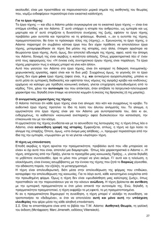 27
ακολουθεί, είναι μια προσπάθεια να παρουσιαστούν μερικά σημεία της αισθητικής του θεωρίας
που, νομίζω ενδιαφέρουν περισσότερο έναν εικαστικό καλλιτέχνη.
Για το έργο τέχνης:
Το έργο τέχνης — και εδώ ο Adorno μιλάει συγκεκριμένα για το εικαστικό έργο τέχνης — είναι ένα
σπέρμα ελπίδας για τον Adorno. Σ’ αυτό υπάρχει η ιστορία του ανθρώπου, ως εμπειρία και ως
μαρτυρία και σ’ αυτό στηρίζεται η δυνατότητα συνέχειας της ζωής, εφόσον το έργο τέχνης
προβάλλει μιαν ουτοπία και προτρέπει να τη φτάσουμε. Φυσικά, «...αν η ουτοπία της τέχνης
πραγματοποιούταν, θα ήταν το πρόσκαιρο τέλος της (τέχνης)...». Ερευνώντας το έργο τέχνης, ο
Adorno παρατηρεί ότι συμβαίνει κάποια έργα που δεν είχαν πρόθεση να αποτελέσουν έργα
τέχνης, μεταμορφώθηκαν σε τέχνη δια μέσου της ιστορίας, ενώ άλλα, έπαψαν αργότερα να
θεωρούνται έργα τέχνης. Αυτό, όμως, δεν αποτελεί αδυναμία της τέχνης, αφού, κατά την άποψη
του Adorno, δύναμή της είναι ακριβώς η ικανότητα αλλαγής. Όπως χαρακτηριστικά λέει σ’ έναν
από τους αφορισμούς του: «Ή έννοια ενός συντηρητικού έργου τέχνης είναι παράλογη. Τα έργα
τέχνης μαρτυρούν πως ο κόσμος μπορεί να γίνει κάτι άλλο».
Αυτό που γοητεύει τον Adorno στο έργο τέχνης, είναι ότι καταργεί τη διάκριση πνευματικής-
χειρωνακτικής εργασίας, αφού είναι και τα δυο μαζί. Συγχρόνως όμως, το γεγονός ότι το έργο
τέχνης δεν είμαι μόνο έργο τέχνης (αφού είναι, π.χ. και αντικείμενο αγοραπωλησίας, μπαίνει κι
αυτό μέσα σε εμπορικές διαδικασίες και υφίσταται τους νόμους της αγοράς) κρύβει και κινδύνους:
ερχόμενο να καλύψει μια πρόδηλη κοινωνική ανάγκη, γίνεται επιχείρηση κατευθυνόμενη από το
κέρδος. Τότε, χάνει την αυτονομία του που απόκτησε, όταν απέβαλε το λατρευτικό-τελετουργικό
χαρακτήρα του, δηλαδή όταν έπαψε να αποτελεί κομμάτι ή σκεύος της θρησκείας (ή της μαγείας).
Ο αινιγματικός χαρακτήρας της τέχνης:
Ο Adorno πιστεύει ότι κάθε έργο τέχνης είναι ένα αίνιγμα: λέει κάτι και συγχρόνως το κρύβει. Το
αυθεντικό έργο τέχνης προτείνει το ίδιο τη λύση του άλυτου αινίγματός του. Το αίνιγμα, η
ερμητικότητα στο έργο τέχνης είναι για τον Adorno μια αυτοπροστασία του, όσο κι αν,
ενδεχομένως, το καθιστούν «κοινωνικά ανεπαρκές» αφού δυσκολεύουν την κατανόηση, την
επικοινωνία του με τον κόσμο.
Η ερμητικότητα της τέχνης συνδέεται και με το ασυνείδητο της λειτουργίας της: η τέχνη όπως λέει ο
Adorno, είναι ασυνείδητη γραφή της ιστορίας. Εμφανίζεται, απλώς, η τέχνη να έχει λύσει το
αίνιγμα της ύπαρξης. Όποτε, όμως, «στο όνομα μιας αλήθειας...», προχωρεί περισσότερο από την
ίδια της την εμπειρία, «τιμωρείται» με το να γίνεται «λιγότερο» τέχνη.
Η τέχνη ως επανάσταση
Επειδή ακριβώς η τέχνη αρνείται την πραγματικότητα, προβάλλει αυτό που «θα μπορούσε να
είναι» κι όχι αυτό που είναι, αποτελεί μια διαμαρτυρία. Όπως λέει χαρακτηριστικά ο Adorno «...Η
τέχνη, απέχοντας από την Πράξη, γίνεται το προσχέδιο μιας κοινωνικής Πράξης...», γίνεται δηλαδή
το μηδέποτε συντελεσθέν, άρα το μόνο που μπορεί να γίνει ακόμα. Γι’ αυτό και η τελείωση, η
ολοκλήρωση, είναι έννοιες ασυμβίβαστες με την έννοια της τέχνης που ζητά το διαρκώς γίγνεσθαι,
την αδιάκοπη πορεία, την εξέλιξη, το μετασχηματισμό.
Η τέχνη είναι απελευθερωτική, διότι μέσα στην απελευθέρωση της φόρμας που επιδιώκει,
καταγράφει την απελευθέρωση της κοινωνίας. Για το λόγο αυτό, κάθε κατεστημένο ενοχλείται από
την προωθημένη φόρμα. Όμως η τέχνη δεν είναι «ψευδαίσθηση μιας καλύτερης ζωής», όπως
προσπαθούν να την παρουσιάσουν για να την κάνουν ανώδυνη. Η τέχνη βρίσκεται σε αντίθεση
με την εμπειρική πραγματικότητα κι έτσι μόνο αποκτά την αυτονομία της. Ενώ, δηλαδή, η
πραγματικότητα πραγματοποιεί, η τέχνη εκφράζει το μη εφικτό, το μη πραγματοποιημένο.
Κι αν η πραγματικότητα δημιουργεί τη συνείδηση, η τέχνη μπορεί ν’ αλλάξει τη συνείδηση, να
τροποποιήσει τα «δεδομένα», κι έτσι να αποτελέσει αυτή και μόνο αυτή την υπόσχεση
ελευθερίας που φέρει μέσα της κάθε αληθινή επανάσταση.
Σ.Σ. Όλα τα αποσπάσματα είναι από το βιβλίο του T.W. Adorno: Αισθητική Θεωρία, τη γαλλική
του έκδοση (Μετάφραση: Marc Jimeneth, εκδόσεις Viliensieck).
 