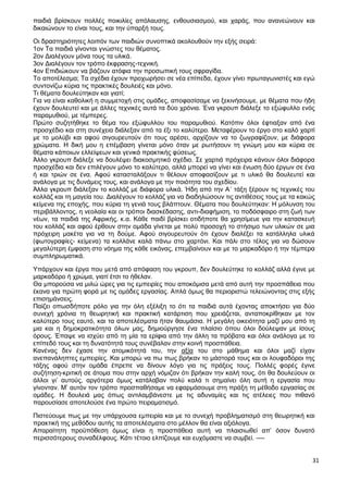 31
παιδιά βρίσκουν πολλές ποικιλίες απόλαυσης, ενθουσιασμού, και χαράς, που ανανεώνουν και
δικαιώνουν το είναι τους, και την ύπαρξή τους.
Οι δραστηριότητες λοιπόν των παιδιών συνοπτικά ακολουθούν την εξής σειρά:
1ον Τα παιδιά γίνονται γνώστες του θέματος.
2ον Διαλέγουν μόνα τους τα υλικά.
3ον Διαλέγουν τον τρόπο έκφρασης-τεχνική.
4ον Επιδιώκουν να βάζουν ατόφια την προσωπική τους σφραγίδα.
Το αποτέλεσμα; Τα σχέδια έχουν προχωρήσει σε νέα επίπεδα, έχουν γίνει πρωταγωνιστές και εγώ
συντονίζω κύρια τις πρακτικές δουλειές και μόνο.
Τι θέματα δουλεύτηκαν και γιατί;
Για να είναι καθολική η συμμετοχή στις ομάδες, αποφασίσαμε να ξεκινήσουμε, με θέματα που ήδη
έχουν δουλευτεί και με άλλες τεχνικές αυτά τα δύο χρόνια. Ένα γκρουπ διάλεξε το εξώφυλλο ενός
παραμυθιού, με τέμπερες.
Πρώτο συζητήθηκε το θέμα του εξώφυλλου του παραμυθιού. Κατόπιν όλοι έφτιαξαν από ένα
προσχέδιο και στη συνέχεια διάλεξαν από τα έξι το καλύτερο. Μεταφέρουν το έργο στο καλό χαρτί
με το μολύβι και αφού σιγουρευτούν ότι τους αρέσει, αρχίζουν να το ζωγραφίζουν, με διάφορα
χρώματα. Η δική μου η επέμβαση γίνεται μόνο όταν με ρωτήσουν τη γνώμη μου και κύρια σε
θέματα κάποιων ελλείψεων και γενικά πρακτικής φύσεως.
Άλλο γκρουπ διάλεξε να δουλέψει διακοσμητικό σχέδιο. Σε χαρτιά πρόχειρα κάνουν όλοι διάφορα
προσχέδια και δεν επιλέγουν μόνο το καλύτερο, αλλά μπορεί να γίνει και ένωση δύο έργων σε ένα
ή και τριών σε ένα. Αφού κατασταλάξουν τι θέλουν αποφασίζουν με τι υλικό θα δουλευτεί και
ανάλογα με τις δυνάμεις τους, και ανάλογα με την ποιότητα του σχεδίου.
Άλλα γκρουπ διάλεξαν το κολλάζ με διάφορα υλικά. Ήδη από την Α΄ τάξη ξέρουν τις τεχνικές του
κολλάζ και τη μαγεία του. Διαλέγουν το κολλάζ για να διαδηλώσουν τις αντιθέσεις τους με τα κακώς
κείμενα της εποχής, που κύρια τη γενιά τους βλάπτουν. Θέματα που δουλεύτηκαν: Η μόλυνση του
περιβάλλοντος, η νεολαία και οι τρόποι διασκέδασης, αντι-διαφήμιση, το ποδόσφαιρο στη ζωή των
νέων, τα παιδιά της Αφρικής, κ.α. Κάθε παιδί βρίσκει οτιδήποτε θα χρησίμευε για την κατασκευή
του κολλάζ και αφού έρθουν στην ομάδα γίνεται με πολύ προσοχή το στήσιμο των υλικών σε μια
πρόχειρη μακέτα για να τη δούμε. Αφού σιγουρευτούν ότι έχουν διαλέξει τα κατάλληλα υλικά
(φωτογραφίες- κείμενα) τα κολλάνε καλά πάνω στο χαρτόνι. Και πάλι στο τέλος για να δώσουν
μεγαλύτερη έμφαση στο νόημα της κάθε εικόνας, επεμβαίνουν και με το μαρκαδόρο ή την τέμπερα
συμπληρωματικά.
Υπάρχουν και έργα που μετά από απόφαση του γκρουπ, δεν δουλεύτηκε το κολλάζ αλλά έγινε με
μαρκαδόρο ή χρώμα, γιατί έτσι το ήθελαν.
Θα μπορούσα να μιλώ ώρες για τις εμπειρίες που αποκόμισα μετά από αυτή την προσπάθεια που
έκανα για πρώτη φορά με τις ομάδες εργασίας. Απλά όμως θα περιοριστώ τελειώνοντας στις εξής
επισημάνσεις.
Παίζει οπωσδήποτε ρόλο για την όλη εξέλιξη το ότι τα παιδιά αυτά έχοντας αποκτήσει για δύο
συνεχή χρόνια τη θεωρητική και πρακτική κατάρτιση που χρειάζεται, ανταποκρίθηκαν με τον
καλύτερο τους εαυτό, και τα αποτελέσματα ήταν θαυμάσια. Η μεγάλη οικειότητα μαζί μου από τη
μια και η δημοκρατικότητα όλων μας, δημιούργησε ένα πλαίσιο όπου όλοι δούλεψαν με ίσους
όρους. Έπαψε να ισχύει από τη μία τα ερίφια από την άλλη τα πρόβατα και όλοι ανάλογα με το
επίπεδό τους και τη δυνατότητά τους συνέβαλαν στην κοινή προσπάθεια.
Κανένας δεν έχασε την ατομικότητά του, την αξία του στο μάθημα και όλοι μαζί είχαν
ανεπανάληπτες εμπειρίες. Και μπορώ να πω πως βρήκαν το μάστορά τους και οι λουφαδόροι της
τάξης αφού στην ομάδα έπρεπε να δίνουν λόγο για τις πράξεις τους. Πολλές φορές έγινε
συζήτηση-κριτική σε άτομα που στην αρχή νόμιζαν ότι βρήκαν την καλή τους, ότι θα δουλεύουν οι
άλλοι γι’ αυτούς, αργότερα όμως κατάλαβαν πολύ καλά τι σημαίνει όλη αυτή η εργασία που
γίνονταν. Μ’ αυτόν τον τρόπο προσπαθήσαμε να εφαρμόσουμε στη πράξη τη μέθοδο εργασίας σε
ομάδες. Η δουλειά μας όπως αντιλαμβάνεστε με τις αδυναμίες και τις ατέλειες που πιθανό
παρουσίασε αποτελούσε ένα πρώτο πειραματισμό.
Πιστεύουμε πως με την υπάρχουσα εμπειρία και με το συνεχή προβληματισμό στη θεωρητική και
πρακτική της μεθόδου αυτής τα αποτελέσματα στο μέλλον θα είναι αξιόλογα.
Απαραίτητη προϋπόθεση όμως είναι η προσπάθεια αυτή να πλαισιωθεί απ’ όσον δυνατό
περισσότερους συναδέλφους. Κάτι τέτοιο ελπίζουμε και ευχόμαστε να συμβεί. ----
 