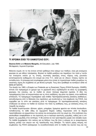 33
ΤΙ ΧΡΩΜΑ ΕΧΕΙ ΤΟ ΧΑΜΟΓΕΛΟ ΣΟΥ;
Deanna Sirlin and Melanie Margolis, Art Education, July 1985
Μετάφραση: Λεμονιά Στρατάρα
Φαίνεται συχνά, ότι το πιο έντονο οπτικό ερέθισμα στον κόσμο των παιδιών, είναι μία κινούμενη
φιγούρα σε μια οθόνη τηλεόρασης. Φυσικά τα παιδιά μοιάζουν και ταιριάζουν πιο πολύ μ’ αυτήν
την κινούμενη εικόνα με τις στητές, σιωπηλές φιγούρες στους τοίχους ενός μουσείου
ανταποκρίνονται αυθόρμητα στο σινεμά και στην T.V., αλλά για να «δουν» πίνακες πρέπει να
εκπαιδευτούν. Η απαγορευτική ατμόσφαιρα μέσα στην οποία τα περισσότερα παιδιά γνωρίζουν τις
εικαστικές τέχνες δε συμβάλλει σε μια θετική εμπειρία. Τους λένε ξεκάθαρα να κοιτάζουν αλλά να
ΜΗΝ ΑΓΓΙΖΟΥΝ.
Την άνοιξη του 1983, η Εταιρία των Firelands για τις Εικαστικές Τέχνες (FAVA Όμπερλιν, ΟΧΑΪΟ),
έστειλε ένα πρόγραμμα (τι χρώμα έχει το χαμόγελό σου;) σχεδιασμένο να κάνει τις ζωγραφικές
φιγούρες πιο εύκολες, για τα παιδιά σε είκοσι τέσσερα Δημοτικά σχολεία. Η ιδέα του
προγράμματος ήταν να ενεργοποιήσει και τις πέντε αισθήσεις, όχι μόνο την όραση, στην αισθητική
απόλαυση. Το πρόγραμμα περιλάμβανε τρία στάδια: Προπαρασκευαστικές ασκήσεις αισθήσεων,
κατευθυνόμενες από το δάσκαλο (του σχολείου), μια συνάντηση μ’ ένα σύμβουλο της FAVA, ένα
εγχειρίδιο για το σπίτι και ασκήσεις μετά το πρόγραμμα. Οι προπαρασκευαστικές ασκήσεις
επεδίωκαν να κάνουν τα παιδιά να νιώσουν πιο πολύ τις αισθήσεις τους, με ασκήσεις όπως «το
παιχνίδι της οσμής».
Τα παιδιά συγκέντρωσαν -βότανα, χόρτα, μπαχάρια, ξεραμένα φρούτα και πέταλα λουλουδιών,
τοποθετώντας το κάθε είδος σε ξεχωριστό δοχείο- καθώς περνούσαν από τα δοχεία
προσπαθούσαν να σχηματίσουν την εικόνα του αντικειμένου από την οσμή του. Στη συζήτηση που
ακολούθησε αναφέρθηκαν οι πιο αγαπητές και οι λιγότερο αγαπητές μυρωδιές, καθώς και η επί-
δραση της μυρωδιάς στην αντίληψη. Τι θα γινόταν αν ένα τριαντάφυλλο μύριζε σαν κλούβιο αυγό;
Τα παιδιά ζωγράφισαν τότε εικόνες για να δείξουν πως θα ήταν ο κόσμος αν οι αναμενόμενες
σχέσεις μεταξύ των οσμών και της προέλευσής τους άλλαζαν. Το πρώτο μέρος σκέψης του
συμβούλου της FAVA καλλιέργησε τη συνειδητοποίηση από τα παιδιά του εαυτού τους και του
 