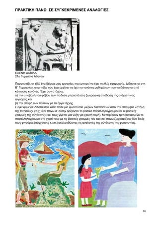 36
ΠΡΑΚΤΙΚΗ ΠΑΝΩ ΣΕ ΣΥΓΚΕΚΡΙΜΕΝΕΣ ΑΝΑΛΟΓΙΕΣ
ΕΛΕΝΗ ΔΑΒΙΛΑ
21ο Γυμνάσιο Αθηνών
Παρουσιάζεται εδώ ένα δείγμα μιας εργασίας που μπορεί να έχει πολλές εφαρμογές. Διδάσκεται στη
Β΄ Γυμνασίου, στην τάξη που έχει αρχίσει να έχει την ανάγκη μαθημάτων που να διέπονται από
κάποιους κανόνες. Έχει σαν στόχους
α) την αποβολή του φόβου των παιδιών μπροστά στη ζωγραφική απόδοση της ανθρώπινης
φιγούρας και
β) την επαφή των παιδιών με τα έργα τέχνης.
Συγκεκριμένα: Δίδεται στο κάθε παιδί μια φωτοτυπία μικρών διαστάσεων από την επιτύμβια «στήλη
της Ηγησούς» (π.χ.) και πάνω σ’ αυτήν ορίζονται το βασικό παραλληλόγραμμο και οι βασικές
γραμμές της σύνθεσης (εκεί τους γίνεται μια νύξη για χρυσή τομή). Μεταφέρουν τριπλασιασμένο το
παραλληλόγραμμο στο χαρτί τους με τις βασικές γραμμές του και εκεί πάνω ζωγραφίζουν δύο δικές
τους φιγούρες (σύγχρονες κ.λπ.) ακολουθώντας τις αναλογίες της σύνθεσης της φωτοτυπίας.
 