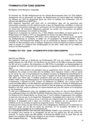37
ΓΡΑΜΜΑΤΑ ΣΤΟΝ ΤΖΙΝΟ ΣΕΒΕΡΙΝΙ
Μετάφραση: Άννα Μοσχονά - Καλαμάρα
Οι επιστολές του Τέο Βαν Ντάζμπουργκ και του Γκέοργκ Βαντονγκέρλοο προς τον Τζίνο Σεβερίνι,
προέρχονται από το προσωπικό του αρχείο, και δημοσιεύτηκαν για πρώτη φορά σαν παράρτημα
της έκδοσης του 1972 του θεωρητικού έργου του «Από τον κυβισμό στον κλασικισμό», από τον
εκδοτικό οίκο MARCHI και BERTOLLI.
Είναι εξαιρετικά σημαντικές γιατί μέσα από το ανεπιτήδευτο ύφος και την αμεσότητα μιας
προσωπικής συνομιλίας που δεν πρόκειται να δει το φως της δημοσιότητας, αποδίδουν το κλίμα και
τις ευρύτερες πνευματικές ανησυχίες των καλλιτεχνών και των καλλιτεχνικών ρευμάτων των αρχών
του αιώνα μας, και αποτελούν αδιάψευστη μαρτυρία των μεταξύ τους πνευματικών και φιλικών
σχέσεων και ανταλλαγών στο επίπεδο της δουλειάς.
Σύμφωνα με τη μαρτυρία της συζύγου του, ο Τζίνο Σεβερίνι συναντήθηκε για πρώτη φορά με τον
Ντάζμπουργκ στο Παρίσι το 1917, με πρωτοβουλία του κοινού τους φίλου Μισέλ Σεφώρ.
Συνεργάστηκε με την επιθεώρηση «DE STIJL» από το ξεκίνημά της. Από το 2ο ως το 10ο φύλλο
της αναδημοσιεύτηκε σε συνέχειες το άρθρο του «Η ζωγραφική της AVANT-GARDE», ενώ το
Δεκέμβρη του 1919 δημοσιεύτηκε άρθρο του για τον Απολλιναίρ με αφορμή το θάνατό του. Στην
επιστολή του Βαντονγκέρλοο προς το Σεβερίνι, διαφαίνεται επίσης μία αρκετά εκτεταμένη γνωριμία,
παρά το γεγονός ότι ο Σεβερίνι στην αυτοβιογραφία του δεν κάνει καμία νύξη για τις επαφές του
αυτές με τον Βαντονγκέρλοο.
ΓΡΑΜΜΑ ΤΟΥ ΤΕΟ – ΒΑΝ – ΝΤΑΖΜΠΟΥΡΓΚ ΣΤΟΝ ΤΖΙΝΟ ΣΕΒΕΡΙΝΙ
Λέιντεν 7/4/1919
Αγαπητέ μου Σεβερίνι,
Σας ευχαριστώ πολύ για τη διεύθυνση της Επιθεώρησης SIC που μου στείλατε. Ταχυδρόμησα
μερικά νούμερα του «DE STIJL» στο διευθυντή της και ελπίζω ότι θα λάβω σύντομα ένα νούμερο
του SIC για να το γνωρίσω. Θα αντικρούσω στο «DE STIJL» τις φλυαρίες των δημοσιογράφων σε
ότι αφορά τον Πικάσσο, γιατί από κάτι τέτοια ακριβώς επωφελούνται εδώ για να επιτεθούν στη νέα
τέχνη.
Η θετική σας στάση απέναντι στο μανιφέστο μας με ευχαρίστησε πολύ. Για μένα, η «αναλλοίωτη
παράδοση» δεν μπορεί να είναι άλλη από την Αλήθεια. Αυτή παραμένει πάντοτε η ίδια σε σχέση
με τον εαυτό της, ενώ τα συμπεράσματά της οδηγούν συνεχώς σε διαφορετικά αποτελέσματα σε
κάθε περίοδο. Τόσο στη ζωή, όσο και στην τέχνη. Η φράση του Εμίλ Ζολά «Η αλήθεια βρίσκεται
καθ’ οδόν» έχει πάντα ισχύ. Η αλήθεια μεγαλώνει μέσα μας και μείς μεγαλώνουμε μέσα στην
αλήθεια. Κάθε εποχή επαναδιαμορφώνει την πραγματικότητα σύμφωνα με την αλήθεια. Το δόγμα,
ο ατομικισμός, η εξουσία του ενός, πνίγουν την εκδήλωση της αλήθειας, ενώ η στιγμή κατά την
οποία μία ομάδα φθάνει στα ίδια αισθητικά συμπεράσματα, αποτελεί το σινιάλο ότι διαμορφώνεται
ένα παγκόσμιο ύφος. Να γιατί εγώ πιστεύω θετικά ότι όλοι θα φτάσουμε στα ίδια συμπεράσματα,
δηλαδή σ’ ένα Στυλ, χωρίς να χάσουμε την προσωπικότητά μας (που δεν πρέπει να τη συγχέουμε
με τον ατομικισμό).
Το είδα αυτό επιβεβαιωμένο μέσα στα πρόσφατα έργα σας (πάνω απ’ όλα στη Νεκρή Φύση II)
που αναδημοσιεύτηκαν στο VALORI PLASTICI (Πλαστικές αξίες) όπως το βλέπω στη «Φιγούρα»
του Μπρακ και στη «Νεκρή Φύση» του Χουάν Γκρι. Σ’ αυτό το φύλλο το αφιερωμένο στον κυβισμό,
τα έργα σας είναι για μας τα πιο σημαντικά. Πραγματικά, η ζωγραφική είναι η τέχνη των επιπέδων
και όχι των μορφών, (των όγκων) όπως η γλυπτική και η αρχιτεκτονική που δουλεύουν σε τρεις
διατάσεις. Η ζωγραφική είναι η τέχνη των επιπέδων, των γραμμών και των χρωμάτων και η
απόδοση αυτού του συνόλου σε σχέση και ισορροπία έντονη. Τίποτε περισσότερο.
Η πέτρα-γλυπτό επίσης του Ζακ Λίπσιτς είναι πολύ ενδιαφέρουσα. Πρόκειται για την ανάπτυξη των
όγκων στο χώρο: για την ίδια την ουσία της γλυπτικής. Αν τον γνωρίζετε, θα θέλατε να του
ζητούσατε μια φωτογραφία για την επιθεώρησή μου;
ΣΤΟ «GRONDBEGRIPPEN DER NIEUWE BEELDENDE KUNST» έχω αναπτύξει τις ιδέες αυτές.
Αν γνωρίζετε ίσως κανέναν να τις μεταφράσει για σας και τους φίλους σας, θα σας στείλω ένα
αντίτυπο. Το πρώτο, μέρος έχει ήδη εκδοθεί, το δεύτερο θα εκδοθεί αυτόν το μήνα. Όσο για την
έκθεση που ετοιμάζετε, θα σας είμαι υπόχρεος αν μου στείλετε πληροφορίες.
Πολύ εγκάρδια δικός σας Τέο Βαν Ντάζμπουργκ
 