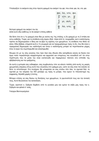 40
Υπολογίζετε το ακόρντο σας στην πρώτη γραμμή του ακόρντ του φα, που είναι; φα, λα, ντο, φα.
δεύτερη γραμμή του ακόρντ του λα,
αλλά αυτό εδώ καθέτως το 3ο ακόρντ επίσης κάθετα
Θα δείτε έτσι ότι η 1η γραμμή είναι ίδια με εκείνη της 1ης στήλης; η 2η γραμμή με τη 2 στήλη και
ούτω καθεξής. Τώρα, για τη σύνθεση ενός έργου (δηλ. πέρα από τη συγχορδία, εκεί ο καλλιτέχνης
πρέπει να δημιουργήσει ο ίδιος και να βρει τις σχέσεις των χρωμάτων, τη σύνθεση που θέλει να
κάνει. Εδώ βέβαια, σταματά αυτή η 1η γνωριμία για να προχωρήσουμε προς τη 2η, που θα είναι η
πραγματική δημιουργία του καλλιτέχνη και όπου ο καλλιτέχνης μπορεί να περιπλανιέται μέχρις
ότου το έργο του συμπληρωθεί και ολοκληρωθεί.
Θεωρώ ότι με τις νέες γνώσεις που πριν λίγο σας έδωσα εδώ κατορθώνει κανείς να δώσει ένα
έργο πολύ περισσότερο ισορροπημένο και αρμονικό και επομένως πιο συνειδητό απ’ ότι στην
περίπτωση που τα μέσα του είναι ενστικτώδη και παραμένουν πάντοτε στο επίπεδο της
αβεβαιότητας και του ψαξίματος.
Αν αυτή η εμπειρία σας ενδιαφέρει, σας συμβουλεύω τότε να κάνετε πολλές από αυτές τις μικρές
χρωματικές κλίμακες όπως αυτή που εσωκλείω στο γράμμα μου, ώστε να σας είναι πιο εύκολο να
δείτε το αποτέλεσμα. Στη συνέχεια, θα μπορούσα να σας στείλω τότε όλα, τα σχετικά δηλ. τα
σχετικά με την κλίμακα του DO ματζόρε ως προς τη μινόρε, που έχουν το πλεονέκτημα της
έκφρασης, δηλαδή χαράς ή λύπης.
Μπορώ επίσης να σας δώσω τις δονήσεις των χρωμάτων, τη φωτεινότητά τους και την έκτασή
τους. Αυτό διευκολύνει την κατανόηση.
Τώρα, αγαπητέ κ. Σεβερίνι δεχθείτε από τη γυναίκα μου και εμένα τα σέβη μας προς την κ.
Σεβερίνι και φιλικά σ’ εσάς.
Γκέοργκ Βαντονγκέρλοο
 