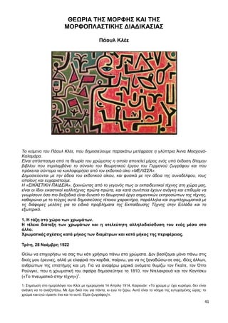 41
ΘΕΩΡΙΑ ΤΗΣ ΜΟΡΦΗΣ ΚΑΙ ΤΗΣ
ΜΟΡΦΟΠΛΑΣΤΙΚΗΣ ΔΙΑΔΙΚΑΣΙΑΣ
Πάουλ Κλέε
Το κείμενο του Πάουλ Κλέε, που δημοσιεύουμε παρακάτω μετέφρασε η γλύπτρια Άννα Μοσχονά-
Καλαμάρα.
Είναι απόσπασμα από τη θεωρία του χρώματος η οποία αποτελεί μέρος ενός υπό έκδοση δίτομου
βιβλίου που περιλαμβάνει το σύνολο του θεωρητικού έργου του Γερμανού ζωγράφου και που
πρόκειται σύντομα να κυκλοφορήσει από τον εκδοτικό οίκο «ΜΕΛΙΣΣΑ».
Δημοσιεύονται με την άδεια του εκδοτικού οίκου, και φυσικά με την άδεια της συναδέλφου, τους
οποίους και ευχαριστούμε.
Η «ΕΙΚΑΣΤΙΚΗ ΠΑΙΔΕΙΑ», ξεκινώντας από το γεγονός πως οι εκπαιδευτικοί τέχνης στη χώρα μας,
είναι οι ίδιοι εικαστικοί καλλιτέχνες πρώτα-πρώτα, και κατά συνέπεια έχουν ανάγκη και επιθυμία να
γνωρίσουν όσο πιο διεξοδικά είναι δυνατό το θεωρητικό έργο σημαντικών εκπροσώπων της τέχνης,
καθιερώνει με το τεύχος αυτό δημοσιεύσεις τέτοιου χαρακτήρα, παράλληλα και συμπληρωματικά με
τις διάφορες μελέτες για τα ειδικά προβλήματα της Εκπαίδευσης Τέχνης στην Ελλάδα και το
εξωτερικό.
1. Η τάξη στο χώρο των χρωμάτων.
Η τέλεια διάταξη των χρωμάτων και η ατελεύτητη αλληλοδιείσδυση του ενός μέσα στο
άλλο.
Χρωματικές σχέσεις κατά μήκος των διαμέτρων και κατά μήκος της περιφέρειας.
Τρίτη, 28 Νοέμβρη 1922
Θέλω να επιχειρήσω να σας πω κάτι χρήσιμο πάνω στα χρώματα. Δεν βασίζομαι μόνο πάνω στις
δικές μου έρευνες, αλλά με ελαφριά την καρδιά, παίρνω, για να τις ξαναδώσω σε σας, ιδέες άλλων,
ανθρώπων της επιστήμης και μη. Για να αναφέρω μερικά ονόματα θυμίζω τον Γκαίτε, τον Όττο
Ρούνγκε, που η χρωματική του σφαίρα δημοσιεύτηκε το 1810, τον Ντελακρουά και τον Καντίσκυ
(«Το πνευματικό στην τέχνη»)1
.
1. Σημείωση στο ημερολόγιο του Κλέε με ημερομηνία 14 Απρίλη 1914, Καιρουάν: «Το χρώμα μ’ έχει κυριέψει, δεν είναι
ανάγκη να το αναζητήσω. Με έχει δικό του για πάντα, κι εγώ το ξέρω. Αυτό είναι το νόημα της ευτυχισμένης ώρας: το
χρώμα και εγώ είμαστε ένα και το αυτό. Είμαι ζωγράφος!».
 