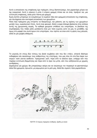 43
Αυτή η απεικόνιση της επιφάνειας έχει πράγματι, όπως διαπιστώσαμε, ένα χαρακτήρα μέτριο και
όχι ενεργητικό. Αυτή η κόκκινη ή μπλε ή κίτρινη γραμμή όποια και να είναι, προξενεί ναι, μια
εντύπωση επιφάνειας, αλλά μένει πάντα μια γραμμή.
Εμείς λοιπόν μπορούμε να ονομάσουμε το ουράνιο τόξο σαν γραμμική απεικόνιση της επιφάνειας,
και ταυτόχρονα σαν ανεπαρκή απεικόνιση των χρωμάτων.
Πολύ λίγα πράγματα μας επιτρέπει να διακρίνουμε, και μάλιστα, για τις σχέσεις των χρωμάτων
μεταξύ τους, κυριολεκτικά τίποτε. Αυτό είναι φανερό. Αλλά η κύρια έλλειψη βρίσκεται στην ατέλεια
αυτής της χρωματικής σειράς. Τα καθαρά χρώματα υπόθεση του υπερπέραν, το βασίλειο της
ατμόσφαιρας που παίζει ρόλο μεσάζοντα είναι μεν τόσο ευμενές ώστε να μας τα μεταδίδει, όχι
όμως στη μορφή που αυτά έχουν στο υπερπέραν, που πρέπει να είναι από τη φύση τους ρέουσα,
αλλά σε μια μορφή ενδιάμεση.
Το γεγονός ότι στους δύο τύπους του βιολέ συμβαίνει κάτι που δεν «πάει», αποκτά ιδιαίτερο
ενδιαφέρον εάν ακούσουμε τους ανθρώπους της επιστήμης, που μας λένε ότι στα δυο άκρα των
σειρών «κάτι γίνεται αισθητό»: πραγματικά: γιατί, πέρα από το κόκκινο όριο, υπάρχει κάτι που
παράγει εντύπωση θερμότητας και πέρα από το όριο του μπλε, κάτι που εκδηλώνεται με χημικές
αντιδράσεις. . .
Διψασμένοι για χρώμα, θα μπορούσαμε ακόμη και να νοιώσουμε τον πειρασμό να φανταστούμε
άλλα δύο χρώματα, άγνωστα, μη καμωμένα για το μάτι μας. Αλλά δεν είμαστε τόσο ριψοκίνδυνοι.
1927/74: Ο πύργος παραμένει σταθερός. Σχέδιο με σινική
 