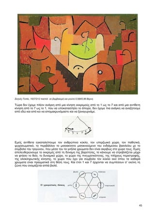 45
Σκηνές-Τοπίο, 1937/212 παστέλ σε βαμβακερό και γιούτα 0,58X0,86 Βέρνη
Τώρα δεν έχομε πλέον ανάγκη από μια κίνηση εκκρεμούς από το 1 ως το 7 και από μια αντίθετη
κίνηση από το 7 ως το 1, που να υποκαταστήσει το άπειρο, δεν έχομε πια ανάγκη να αναζητούμε
από εδώ και από κει να απομακρυνόμαστε και να ξαναγυρνάμε.
Εμείς αντίθετα εγκαταλείπουμε τον ανθρώπινο κύκλο, τον υπερζωικό χώρο, τον παθητικό,
ψυχοσωματικό, το περιβάλλον το μισοακίνητο μισοκινούμενο του ενδιάμεσου βασιλείου με το
σύμβολο του τριγώνου, που μέσα του τα γνήσια χρώματα δεν είναι ακριβώς στο χώρο τους. Εμείς
απελευθερώνουμε το εκκρεμές από τη δύναμη της βαρύτητας, το κάνουμε να στροβιλίζεται μέχρι
να φτάσει το θείο, το δυναμικό χώρο, το χώρο της πνευματικότητας, της πλήρους περιστροφής,
της ολοκληρωτικής κίνησης, το χώρο που έχει για σύμβολο τον κύκλο εκεί όπου τα καθαρά
χρώματα είναι πραγματικά στη θέση τους. Και έτσι 1 και 7 έρχονται να συμπέσουν σ’ εκείνη τη
ζώνη που ονομάζεται απλά βιολέ.
 