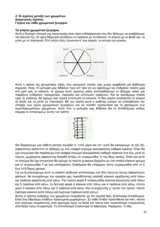 47
2. Οι σχέσεις μεταξύ των χρωμάτων
Διαμετρικές σχέσεις
Γνήσια και νόθα χρωματικά ζευγάρια
Τα γνήσια χρωματικά ζευγάρια.
Αυτή η δεύτερη πλευρά της καινοτομίας είναι τόσο ενδιαφέρουσα που δεν θέλουμε να αναβάλουμε
την έρευνά της. Οι τρεις διάμετροι συνδέουν το πράσινο με το κόκκινο, το κίτρινο με το βιολέ και, το
μπλε με το πορτοκαλί. Επί πλέον όλες τέμνονται σ’ ένα σημείο, το κέντρο του κύκλου.
Αυτή η εικόνα της χρωματικής τάξης που εγκυμονεί πολλά, έχει χωρίς αμφιβολία μια βαθύτερη
σημασία. Ποια; Η εμπειρία μας διδάσκει πριν απ’ όλα ότι αν αφήσουμε να επιδράσει πολλή ώρα
στο μάτι μας το κόκκινο, το χρώμα αυτό, αμέσως μόλις αποτραβήξουμε το βλέμμα, ασκεί μια
παράξενη επίδραση: πραγματικά, προκαλεί μια εντύπωση πράσινου. Και αν κοιτάξουμε πολλή
ώρα το πράσινο, θα έχουμε σαν τελική εντύπωση το κόκκινο. Η ίδια μαγεία εναλλάσσει το κίτρινο
σε βιολέ και το μπλε σε πορτοκαλί. Με τον τρόπο αυτό ο καθένας μπορεί να επαληθεύσει την
ύπαρξη των τριών χρωματικών ζευγαριών και να πεισθεί προσωπικά για το φαινόμενο των
συμπληρωματικών χρωμάτων. Αυτό που η εμπειρία μας διδάσκει θα το αποδείξουμε κιόλας
σήμερα το απόγευμα μ’ αυτόν τον τρόπο:
Θα διαιρέσουμε μια κάθετη άσπρη λουρίδα σ’ επτά μέρη και απ’ αυτά θα καλύψουμε τα έξη (6),
(αφήνοντας ακάλυπτο το έβδομο) με ένα ελαφρό στρώμα ακουαρέλλας καθαρό κόκκινο. Όταν θα
έχει στεγνώσει θα περάσουμε ένα ελαφρό στρώμα ακουαρέλλας καθαρό πράσινο στα έξη, μετά το
πρώτο, χωρίσματα (αφήνοντας δηλαδή απέξω το τετραγωνίδιο 1) της ίδιας ταινίας. Όταν και αυτό
το στρώμα θα έχει στεγνώσει θα έχουμε το πρώτο χώρισμα βαμμένο με ένα απαλό κόκκινο χρώμα
και το τετραγωνίδιο 7 με ένα υποπράσινο. Ενδιάμεσα θα υπάρχουν πέντε τετραγωνίδια από το 2
έως το 6 δίχως χρώμα.
Για να ζωντανέψουμε αυτό το μάλλον ασθενικό αποτέλεσμα των δύο πρώτων αυτών αθροιστικών
φάσεων, θα συνεχίσουμε την εργασία μας προσθέτοντας εναλλάξ κόκκινο αρχίζοντας από πάνω
και πράσινο αρχίζοντας από κάτω. Την πρώτη φορά 5 τετραγωνίδια κόκκινα ξεκινώντας από πάνω
και 5 πράσινα από κάτω, τη δεύτερη φορά 4 κόκκινα από πάνω και 4 πράσινα από κάτω, έπειτα
μόνο 3 κόκκινα από πάνω και 3 πράσινα από κάτω. Και συνεχίζοντας μ’ αυτόν τον τρόπο, πάντα
λιγότερο κόκκινο (από πάνω) και λιγότερο πράσινο (από κάτω).
Αυτός ο τρόπος ανάμιξης των χρωμάτων ονομάζεται, με τον τεχνικό όρο, βελατούρα (επικάλυψη).
Είναι ένα άθροισμα σταδίων προσωρινά χωρισμένων. Σε κάθε στάδιο προστίθεται και κάτι: πάντα
κάτι λιγότερο πηγαίνοντας από αριστερά προς τα δεξιά και πάντα κάτι περισσότερο πηγαίνοντας
από δεξιά προς τα αριστερά. Το αποτέλεσμα ή καλύτερα το άθροισμα, παραμένει, το ίδιο.
 