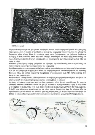 58
1932 Φυτική γραφή
Σήμερα θα περάσουμε στη χρωματική περιφερική κίνηση, στην κίνηση που γίνεται στο μήκος της
περιφέρειας. Αυτή η κίνηση, σ’ αντίθεση με εκείνη του εκκρεμούς που συντελείται στο μήκος της
διαμέτρου, είναι αέναη. Εδώ δεν υπάρχει τέρμα ούτε ζευγαρώματα: τα χρώματα διαχέονται
συνεχώς το ένα μέσα στο άλλο. Εδώ δεν υπάρχει σταματημός και κάθε αρχή είναι επίσης και
τέλος. Για την αδιάκοπη κίνηση η κατεύθυνση δεν έχει σημασία, αυτό το ρολόι μπορεί να πάει και
προς τα πίσω.
Αντίθετα η διαμετρική κίνηση, μπορούσε να αγνοήσει την κατεύθυνση μόνο σταματώντας και
παίρνοντας τα χαρακτηριστικά της κίνησης του εκκρεμούς.
Αυτό δεν σημαίνει ότι στην περιφερική κίνηση πρέπει να αποδώσουμε μη οργανωμένο χαρακτήρα,
ούτε ότι δεν μπορούμε να βρούμε σ’ αυτήν μια διάρθρωση πολύ καλά καθορισμένη. Οι ποιοτικές
διαφορές πάνω σε κάποιο τμήμα της περιφέρειας έστω και μικρό, είναι ήδη πολύ μεγάλες, έτσι
ώστε να είναι εμφανέστατες.
Και είναι πολύ ενδιαφέρουσες, για παράδειγμα, οι διαφορές του χαρακτήρα ανάμεσα στο βιολέ και
στο πορτοκαλί στο τμήμα της περιφέρειας που καταλαμβάνει το κόκκινο.
Κι όμως το κόκκινο περιέχεται και στα δύο χρώματα: πόσο λοιπόν μεγαλύτερες θα είναι οι
διαφορές ανάμεσα στο κόκκινο και σε ένα χρώμα που δεν το περιέχει καθόλου! Προς το παρόν δεν
μ’ ενδιαφέρει να αναρωτηθώ τι να είναι άραγε το κόκκινο: αναρωτιέμαι μάλλον τι δεν περιλαμβάνει,
δηλαδή που τελειώνει η επενέργειά του και πόση είναι η έκτασή του. Δεν θα πέσουμε έξω αν
προσδιορίσουμε την έκταση του στα δύο τρίτα της περιφέρειας (2). Είδαμε την τελευταία φορά ότι
βέβαια το κόκκινο δεν περιλαμβάνει το πράσινο αφού αυτά τα δύο χρώματα αλληλοαφανίζονται.
 