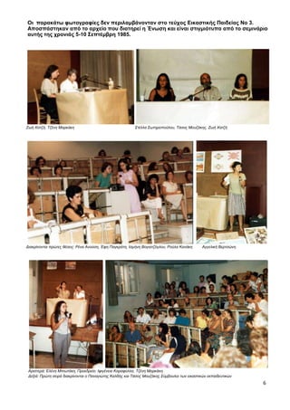 6
Οι παρακάτω φωτογραφίες δεν περιλαμβάνονταν στο τεύχος Εικαστικής Παιδείας Νο 3.
Αποσπάστηκαν από το αρχείο που διατηρεί η Ένωση και είναι στιγμιότυπα από το σεμινάριο
αυτής της χρονιάς 5-10 Σεπτέμβρη 1985.
Ζωή Χατζή, Τζένη Μαρκάκη Στέλλα Σωτηροπούλου, Τάσος Μουζάκης, Ζωή Χατζή
Διακρίνονται πρώτες θέσεις: Ρένα Ανούση, Έφη Παγκράτη, Ισμήνη Βογιατζόγλου, Ρούλα Κανάκη Αγγελική Βερτσώνη
Αριστερά: Ελένη Μπιωτάκη, Προεδρείο: Ιφιγένεια Καραφύλλα, Τζένη Μαρκάκη
Δεξιά: Πρώτη σειρά διακρίνονται ο Παναγιώτης Καλδής και Τάσος Μουζάκης Σύμβουλοι των εικαστικών εκπαιδευτικών
 