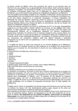 62
Το ζήτημα ωστόσο του βιβλίου, όπως είναι αυτονόητο, δεν λύνεται με μια πρόταση προς την
Πολιτεία ή και μιαν απόφασή της να χρηματοδοτηθεί κάποια έκδοση, αλλά προπαντός αφορά το
περιεχόμενο του βιβλίου, που θα έμελλε να εκδοθεί, το αν και κατά πόσο θα μπορούσε πράγματι
να συνοψίσει επιστημονικά μερικές ιδέες για τη διδασκαλία της τέχνης στη Δευτεροβάθμια
Εκπαίδευση, και να αποτελέσει έτσι μία χρήσιμη και υποβοηθητική αναφορά για το διδάσκοντα.
Γιατί είναι αλήθεια κάποια βιβλία υπήρξαν και στο παρελθόν, αποδείχτηκαν ωστόσο αχρείαστα και
παραμερίσθηκαν από τους καθηγητές σαν άσχετα ουσιαστικά με το αντικείμενο της δουλειάς τους,
αν και ήταν μάλλον σύμφωνα με το «αναλυτικό πρόγραμμα». Η Ένωση παρεμβαίνει στη
διαδικασία που τώρα έχει ξανοιχτεί, παίρνοντας υπόψη τις γνώμες και τις προτάσεις των μελών
της εκπαιδευτικών τέχνης. Τόσο ως προς το ζήτημα του περιεχομένου του βιβλίου καθορίζοντας
κάποιους βασικούς άξονες στους οποίους θα όφειλε να αναπτύσσεται, όσο και στο ζήτημα που
αφορά στη «διαδικασία» έκδοσης του βιβλίου.
Ύστερα από ανοιχτές συζητήσεις που έγιναν με πρόσκληση του Δ.Σ. της Ένωσης, διαμορφώθηκε
ομόφωνα σε μια πρώτη φάση η βασική πρόταση της Ένωσης, για τους άξονες ενός τέτοιου
βιβλίου. Το θέμα συζητείται τώρα πλατύτερα στα πλαίσια της Ένωσης όπου έχει ανοίξει ένας
εποικοδομητικός διάλογος για το ξεκαθάρισμα παραπέρα των σχετικών προβλημάτων.
Δημοσιεύουμε παρακάτω την πρόταση αυτή. Η πρόταση αναφέρεται στους γενικούς άξονες που
θα έπρεπε να έχει κατά τη γνώμη μας ένα βιβλίο για το διδάσκοντα καθώς και τη διαδικασία με την
οποία θα πρέπει να βγει (προκήρυξη διαγωνισμού - όχι ανάθεση). Η πρόταση αυτή δεν αποτελεί
μια «τελειωμένη» και «κλεισμένη» υπόθεση, αλλά είναι πιθανόν αναγκαία η παραπέρα
επεξεργασία της και πρέπει όλοι να συμβάλλουμε σ’ αυτό. Η πρόταση για τους βασικούς άξονες
του βιβλίου είναι:
Ι
Α. Το βιβλίο θα πρέπει να τονίζει στην εισαγωγή του ότι αποτελεί βοήθημα για το διδάσκοντα,
κατοχυρώνοντας την ελεύθερη επιλογή της ύλης σύμφωνα με τις συνθήκες που αντιμετωπίζει ο
καθένας μας στο σχολείο του. Θα αναπτύσσει το σκοπό και τους παιδαγωγικούς στόχους του
μαθήματος.
Β. Θα αποτελείται από διδακτικές ενότητες όπως π.χ.
α. Σχέδιο
β. Τόνος
γ. Χρωματική θεωρία
δ. Σύνθεση
ε. Όγκος κλπ.
Επιπλέον:
α. Γραμμικό διακοσμητικό σχέδιο
β. Βασικές αρχές προοπτικής για την Α΄ Λυκείου, όπου υπάρχει καθηγητής.
Κάθε ενότητα θα πρέπει να αναπτύσσεται σε δύο μέρη:
α. Θεωρία
β. Προτάσεις ασκήσεων για την εμπέδωση της νέας έννοιας.
Οι προτάσεις των ασκήσεων, θα πρέπει να είναι όσο το δυνατό περισσότερες και να ανήκουν σε
διαφορετικές κατηγορίες, έτσι ώστε να μπορεί να γίνεται η πιο σωστή επιλογή από το διδάσκοντα
(ανάλογα με τις δυνατότητες του σχολείου, τη δυναμικότητα του συγκεκριμένου τμήματος, το αν οι
μαθητές έχουν ξαναδιδαχθεί το μάθημα, κ.λπ.). Οι ασκήσεις να μην οδηγούν σε προκατα-
σκευασμένες λύσεις, έτσι ώστε να αναπτύσσεται η δημιουργική αντίληψη και ικανότητα του
παιδιού. (Το βιβλίο θα πρέπει να συνοδεύεται από ελληνική και ξένη βιβλιογραφία ώστε να μπορεί
ο κάθε συνάδελφος που το επιθυμεί να ενημερωθεί εκτενέστερα πάνω σε κάθε κεφάλαιο του
βοηθήματος).
ΙΙ
Το βιβλίο πρέπει επίσης να περιλαμβάνει ένα δεύτερο μέρος όπου θα δίνεται μια συνοπτική εικόνα
της εξέλιξης της τέχνης, από τους προϊστορικούς χρόνους μέχρι σήμερα και θα γίνεται μια
συμπυκνωμένη παρουσίαση των βασικών καλλιτεχνικών ρευμάτων.
Είναι αναγκαία και αυτονόητη η κατά το δυνατό πλούσια παράθεση εικόνων στην περίπτωση αυτή,
όπως και γενικότερα εικόνων, σχεδίων και διαγραμμάτων που θα είναι απαραίτητα και στο Α΄
μέρος του βιβλίου. Σαν διαδικασία για την επιλογή του βιβλίου, προτείνουμε την προκήρυξη
διαγωνισμού, στον οποίο θα μπορούν να λάβουν μέρος όσοι το επιθυμούν είτε σαν άτομα είτε σε
συνεργασία με τη μορφή ομάδων δουλειάς.
το Δ.Σ. της ΕΝΩΣΗΣ ΚΑΘΗΓΗΤΩΝ ΚΑΛΛΙΤΕΧΝΙΚΩΝ ΜΑΘΗΜΑΤΩΝ Μ.Ε.
 