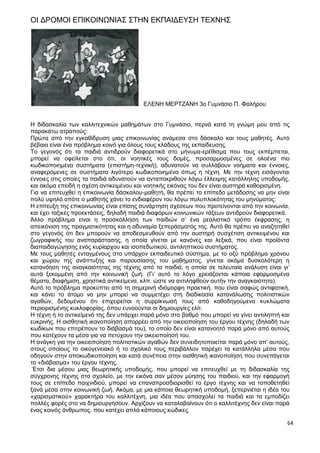 64
ΟΙ ΔΡΟΜΟΙ ΕΠΙΚΟΙΝΩΝΙΑΣ ΣΤΗΝ ΕΚΠΑΙΔΕΥΣΗ ΤΕΧΝΗΣ
ΕΛΕΝΗ ΜΕΡΤΖΑΝΗ 3ο Γυμνάσιο Π. Φαλήρου
Η διδασκαλία των καλλιτεχνικών μαθημάτων στο Γυμνάσιο, περνά κατά τη γνώμη μου από τις
παρακάτω ατραπούς:
Πρώτα από την εγκαθίδρυση μιας επικοινωνίας ανάμεσα στο δάσκαλο και τους μαθητές. Αυτό
βέβαια είναι ένα πρόβλημα κοινό για όλους τους κλάδους της εκπαίδευσης.
Το γεγονός ότι τα παιδιά αντιδρούν διαφορετικά στο μήνυμα-ερέθισμα που τους εκπέμπεται,
μπορεί να οφείλεται στο ότι, οι νοητικές τους δομές, προσαρμοσμένες σε ολοένα πιο
κωδικοποιημένα συστήματα (επιστήμη-τεχνική), αδυνατούν να συλλάβουν νοήματα και έννοιες,
αναφερόμενες σε συστήματα λιγότερο κωδικοποιημένα όπως η τέχνη. Με την τέχνη εισάγονται
έννοιες στις οποίες τα παιδιά αδυνατούν να ανταποκριθούν λόγω έλλειψης κατάλληλης υποδομής,
και ακόμα επειδή η σχέση αντικειμένου και νοητικής εικόνας του δεν είναι αυστηρά καθορισμένη.
Για να επιτευχθεί η επικοινωνία δάσκαλου-μαθητή, θα πρέπει το επίπεδο μετάδοσης να μην είναι
πολύ υψηλό οπότε ο μαθητής χάνει το ενδιαφέρον του λόγω πολυπλοκότητας του μηνύματος:
Η επίτευξη της επικοινωνίας είναι επίσης συνάρτηση σχέσεων που προτείνονται από την κοινωνία,
και έχει ταξικές προεκτάσεις, δηλαδή παιδιά διαφόρων κοινωνικών τάξεων αντιδρούν διαφορετικά.
Άλλο πρόβλημα είναι η προσκόλληση των παιδιών σ’ ένα ρεαλιστικό τρόπο έκφρασης, η
απεικόνιση της πραγματικότητας και η αδυναμία ξεπεράσματός της. Αυτό θα πρέπει να αναζητηθεί
στο γεγονός ότι δεν μπορούν να αποδεσμευθούν από την αυστηρή συσχέτιση αντικειμένου και
ζωγραφικής του αναπαράστασης, η οποία γίνεται με κανόνες και λεξικά, που είναι προϊόντα
διαπαιδαγώγησης ενός κυρίαρχου και ισοπεδωτικού, αντιληπτικού συστήματος.
Με τους μαθητές ενταγμένους στο υπάρχον εκπαιδευτικό σύστημα, με το οξύ πρόβλημα χρόνου
και χώρου της ανάπτυξης και παρουσίασης του μαθήματος, γίνεται ακόμα δυσκολότερη η
κατανόηση της αναγκαιότητας της τέχνης από τα παιδιά, η οποία σε τελευταία ανάλυση είναι γι’
αυτά ξεκομμένη από την κοινωνική ζωή. (Γι’ αυτό το λόγο χρειάζονται κάποια εφαρμοσμένα
θέματα, διαφήμιση, χρηστικά αντικείμενα, κλπ. ώστε να αντιληφθούν αυτήν την αναγκαιότητα).
Αυτό το πρόβλημα προκύπτει από τη σημερινή ιδιόμορφη πρακτική, που είναι σαφώς αντιφατική,
και κάνει το άτομο να μην μπορεί να συμμετέχει στη διαδικασία κατανάλωσης πολιτιστικών
αγαθών, δεδομένου ότι επιχειρείται η συρρίκνωσή τους από καθοδηγούμενα κυκλώματα
περιορισμένης κυκλοφορίας, όπου ευνοούνται οι δημιουργίες ελίτ.
Η τέχνη ή το αντικείμενό της δεν υπάρχει παρά μόνο στο βαθμό που μπορεί να γίνει αντιληπτή και
ευκρινής. Η αισθητική ικανοποίηση απορρέει από την οικειοποίηση του έργου τέχνης (δηλαδή των
κωδίκων που επιτρέπουν το διάβασμά του), το οποίο δεν είναι κατανοητό παρά μόνο από αυτούς
που κατέχουν τα μέσα για να πετύχουν την οικειοποίησή του.
Η ανάγκη για την οικειοποίηση πολιτιστικών αγαθών δεν συνειδητοποιείται παρά μόνο απ’ αυτούς,
στους οποίους το οικογενειακό ή το σχολικό τους περιβάλλον παρέχει τα κατάλληλα μέσα που
οδηγούν στην αποκωδικοποίηση και κατά συνέπεια στην αισθητική ικανοποίηση που συνεπάγεται
το «διάβασμα» του έργου τέχνης.
Έτσι δια μέσου μιας θεωρητικής υποδομής, που μπορεί να επιτευχθεί με τη διδασκαλία της
σύγχρονης τέχνης στο σχολείο, με την εικόνα σαν μέσον μύησης του παιδιού, και την εφαρμογή
τους σε επίπεδο παιχνιδιού, μπορεί να επαναπροσδιορισθεί το έργο τέχνης και να τοποθετηθεί
ξανά μέσα στην κοινωνική ζωή. Ακόμα, με μια κάποια θεωρητική υποδομή, ξεπερνιέται η ιδέα του
«χαρισματικού» χαρακτήρα του καλλιτέχνη, μια ιδέα που απασχολεί τα παιδιά και τα εμποδίζει
πολλές φορές στο να δημιουργήσουν. Αρχίζουν να καταλαβαίνουν ότι ο καλλιτέχνης δεν είναι παρά
ένας κοινός άνθρωπος, που κατέχει απλά κάποιους κώδικες.
 