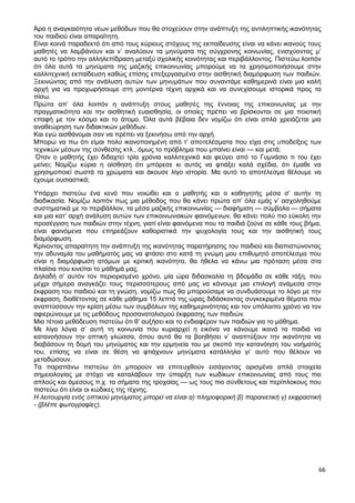 66
Άρα η αναγκαιότητα νέων μεθόδων που θα στοχεύουν στην ανάπτυξη της αντιληπτικής ικανότητας
του παιδιού είναι απαραίτητη.
Είναι κοινά παραδεκτό ότι από τους κύριους στόχους της εκπαίδευσης είναι να κάνει ικανούς τους
μαθητές να λαμβάνουν και ν’ αναλύουν τα μηνύματα της σύγχρονης κοινωνίας, ενισχύοντας μ’
αυτό το τρόπο την αλληλεπίδραση μεταξύ σχολικής κοινότητας και περιβάλλοντος. Πιστεύω λοιπόν
ότι όλα αυτά τα μηνύματα της μαζικής επικοινωνίας μπορούμε να τα χρησιμοποιήσουμε στην
καλλιτεχνική εκπαίδευση καθώς επίσης επεξεργασμένα στην αισθητική διαμόρφωση των παιδιών.
Ξεκινώντας από την ανάλυση αυτών των μηνυμάτων που συναντάμε καθημερινά είναι μια καλή
αρχή για να προχωρήσουμε στη μοντέρνα τέχνη αρχικά και να συνεχίσουμε ιστορικά προς τα
πίσω.
Πρώτα απ’ όλα λοιπόν η ανάπτυξη στους μαθητές της έννοιας της επικοινωνίας με την
πραγματικότητα και την αισθητική ευαισθησία, οι οποίες πρέπει να βρίσκονται σε μια ποιοτική
επαφή με τον κόσμο και το άτομο. Όλα αυτά βέβαια δεν νομίζω ότι είναι απλά χρειάζεται μια
αναθεώρηση των διδακτικών μεθόδων.
Και εγώ αισθάνομαι σαν να πρέπει να ξεκινήσω από την αρχή.
Μπορώ να πω ότι είμαι πολύ ικανοποιημένη από τ’ αποτελέσματα που είχα στις υποδείξεις των
τεχνικών μέσων της σύνθεσης κτλ., όμως το πρόβλημα που μπαίνει είναι — και μετά;
Όταν ο μαθητής έχει διδαχτεί τρία χρόνια καλλιτεχνικά και φεύγει από το Γυμνάσιο τι του έχει
μείνει; Νομίζω κύρια η αίσθηση ότι μπόρεσε κι αυτός να φτιάξει καλά σχέδια, ότι έμαθε να
χρησιμοποιεί σωστά τα χρώματα και άκουσε λίγο ιστορία. Μα αυτό το αποτέλεσμα θέλουμε να
έχουμε ουσιαστικά;
Υπάρχει πιστεύω ένα κενό που νοιώθει και ο μαθητής και ο καθηγητής μέσα σ’ αυτήν τη
διαδικασία. Νομίζω λοιπόν πως μια μέθοδος που θα κάνει πρώτα απ’ όλα εμάς ν’ ασχοληθούμε
συστηματικά με το περιβάλλον, τα μέσα μαζικής επικοινωνίας — διαφήμιση — σύμβολα — σήματα
και μια κατ’ αρχή ανάλυση αυτών των επικοινωνιακών φαινόμενων, θα κάνει πολύ πιο εύκολη την
προσέγγιση των παιδιών στην τέχνη, γιατί είναι φαινόμενα που τα παιδιά ζούνε σε κάθε τους βήμα,
είναι φαινόμενα που επηρεάζουν καθοριστικά την ψυχολογία τους και την αισθητική τους
διαμόρφωση.
Κρίνοντας απαραίτητη την ανάπτυξη της ικανότητας παρατήρησης του παιδιού και διαπιστώνοντας
την αδυναμία του μαθήματός μας να φτάσει στο κατά τη γνώμη μου επιθυμητό αποτέλεσμα που
είναι η διαμόρφωση ατόμων με κριτική ικανότητα, θα ήθελα να κάνω μια πρόταση μέσα στα
πλαίσια που κινείται το μάθημά μας.
Δηλαδή σ’ αυτόν τον περιορισμένο χρόνο, μία ώρα διδασκαλία τη βδομάδα σε κάθε τάξη, που
μέχρι σήμερα αναγκάζει τους περισσότερους από μας να κάνουμε μια επιλογή ανάμεσα στην
έκφραση του παιδιού και τη γνώση, νομίζω πως θα μπορούσαμε να συνδυάσουμε το λόγο με την
έκφραση, διαθέτοντας σε κάθε μάθημα 15 λεπτά της ώρας διδάσκοντας συγκεκριμένα θέματα που
αναπτύσσουν την κρίση μέσω των συμβόλων της καθημερινότητας και τον υπόλοιπο χρόνο να τον
αφιερώνουμε με τις μεθόδους προσανατολισμού έκφρασης των παιδιών.
Μια τέτοια μεθόδευση πιστεύω ότι θ’ αυξήσει και το ενδιαφέρον των παιδιών για το μάθημα.
Με λίγα λόγια σ’ αυτή τη κοινωνία που κυριαρχεί η εικόνα να κάνουμε ικανά τα παιδιά να
κατανοήσουν την οπτική γλώσσα, όπου αυτό θα τα βοηθήσει ν’ αναπτύξουν την ικανότητα να
διαβάσουν τη δομή του μηνύματος και την ερμηνεία του με σκοπό την κατανόηση του νοήματός
του, επίσης να είναι σε θέση να φτιάχνουν μηνύματα κατάλληλα γι’ αυτό που θέλουν να
μεταδώσουν.
Τα παραπάνω πιστεύω ότι μπορούν να επιτευχθούν εισάγοντας ορισμένα απλά στοιχεία
σημειολογίας με στόχο να καταλάβουν την ύπαρξη των κωδίκων επικοινωνίας από τους πιο
απλούς και άμεσους π.χ. τα σήματα της τροχαίας — ως τους πιο σύνθετους και περίπλοκους που
πιστεύω ότι είναι οι κώδικες της τέχνης.
Η λειτουργία ενός οπτικού μηνύματος μπορεί να είναι α) πληροφορική β) παραινετική γ) εκφραστική
- (βλέπε φωτογραφίες).
 