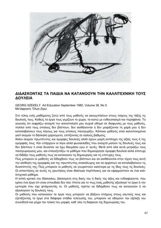 67
ΔΙΔΑΣΚΟΝΤΑΣ ΤΑ ΠΑΙΔΙΑ ΝΑ ΚΑΤΑΝΟΟΥΝ ΤΗΝ ΚΑΛΛΙΤΕΧΝΙΚΗ ΤΟΥΣ
ΔΟΥΛΕΙΑ
GEORG SZEKELY Art Education September 1985, Volume 38, No 5
Μετάφραση: Όλγα Ζιρώ
Στο τέλος ενός μαθήματος ζητώ από τους μαθητές να ακουμπήσουν στους τοίχους της τάξης τις
δουλειές τους. Καθώς τα έργα τους γεμίζουν το χώρο, τα κοιτώ με ενθουσιασμό και περηφάνια. Το
γεγονός ότι εκφράζω ανοιχτά την ικανοποίησή μου συχνά οδηγεί σε διαφωνίες με τους μαθητές,
πολλοί από τους οποίους δεν βλέπουν, δεν αισθάνονται ή δεν μοιράζονται τη χαρά μου ή δεν
καταλαβαίνουν τους λόγους για τους οποίους πανηγυρίζω. Κάποιοι μαθητές είναι ικανοποιημένοι
γιατί έκαμαν το δάσκαλο χαρούμενο, ελπίζοντας σε καλούς βαθμούς.
Άλλοι έκαμαν πρωτότυπες και όμορφες δουλειές αλλά έχουν μικρή αντίληψη της αξίας τους ή της
ομορφιάς τους. Και υπάρχουν οι λίγοι αλλά φωνακλάδες που ανοιχτά μισούν τις δουλειές τους και
δεν βλέπουν τι είναι δυνατόν να έχω θαυμάσει εγώ σ’ αυτές. Μετά από όλα αυτά μετριάζω τους
πανηγυρισμούς μου, και επανεξετάζω το μάθημα που δημιούργησε όμορφη δουλειά αλλά απέτυχε
να διδάξει τους μαθητές πως να κατανοούν τις δημιουργίες και τις επιτυχίες τους.
Πώς μπορούν οι μαθητές να διδαχθούν πως να βλέπουν και να αισθάνονται στην τέχνη τους αυτή
την αίσθηση της ομορφιάς και της πρωτότυπης ανακάλυψης και να αρχίσουν να καταλαβαίνουν τις
δυνατότητές της; Πώς μπορούν οι μαθητές να γνωριστούν καλύτερα με τις ίδιες τους τις δουλειές;
Οι απαντήσεις σε αυτές τις ερωτήσεις είναι ιδιαίτερα περίπλοκες για να εφαρμοστούν σε ένα καλ-
λιτεχνικό μάθημα.
Η απλή κριτική του δάσκαλου, βασισμένη στις δικές του ή δικές της αξίες και ενδιαφέροντα, που
κρίνει ένα έργο ότι είναι σπουδαίο δεν λέει τίποτα για το πως ένας μαθητής αξιολογεί το έργο ή την
εμπειρία που είχε φτιάχνοντάς το. Οι μαθητές πρέπει να διδαχθούν πως να κατανοούν ή να
αξιολογούν τις δουλειές τους.
Οι μαθητές που κατανοούν τα έργα τους μπορούν να βάζουν στόχους στους εαυτούς τους και
εξετάζοντας το έργο στα διάφορα στάδια τελείωσής του, μπορούν να οδηγούν την εξέλιξή του
συνειδητά και μέχρι την τελική του μορφή, καθ’ όλη τη διάρκεια της δημιουργίας του.
 