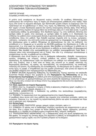 72
ΑΞΙΟΛΟΓΗΣΗ ΤΗΣ ΕΠΙΔΟΣΗΣ ΤΟΥ ΜΑΘΗΤΗ
ΣΤΟ ΜΑΘΗΜΑ ΤΩΝ ΚΑΛΛΙΤΕΧΝΙΚΩΝ
ΓΙΩΡΓΟΣ ΣΙΓΑΛΑΣ
Ζωγράφος εκπαιδευτικός υπότροφος ΙΚΥ
Η μελέτη αυτή αναφέρεται σε θεωρητικό κυρίως επίπεδο. Οι συνθήκες διδασκαλίας των
καλλιτεχνικών δεν επιτρέπουν προς το παρόν μια αποτελεσματική μεθόδευση στην πράξη. Πέρα
όμως από αυτήν τη σημερινή αδυναμία, έχει διαπιστωθεί μεγάλη ανάγκη να ξεφύγουμε από τον
πρακτικισμό και να εμβαθύνουμε σ’ όλους τους τομείς της διδακτικής της Εκπαίδευσης Τέχνης.
Κατ’ αρχήν η έννοια Αξιολόγηση ορίζεται σαν τρόπος αναγνώρισης κάποιας αξίας. Όταν θέτουμε
κάποιους σκοπούς σημαίνει ότι έχουμε θέσει και αντίστοιχες αξίες (το τι είναι αξία γενικά, το μελετά
ο αξιολογικός κλάδος της φιλοσοφίας). Έτσι Αξιοθεσία έχουμε π.χ. στην αισθητική, θέτοντας σαν
κριτήριο (αξία) το ωραίο, στην οικονομία, με κριτήριο (αξία) το κέρδος κ.τ.λ. Αξιολόγηση της
επίδοσης του μαθητή είναι η αναγνώριση θετικής ή αρνητικής αξίας στο αποτέλεσμα του έργου της
εκπαίδευσης πάνω στο μαθητή. Έχει δηλαδή ευρύτερη σημασία από τις έννοιες «μέτρηση»,
«εξέταση», «εκτίμηση» που από αυτές αντλεί και χρησιμοποιεί τις πληροφορίες τους. ΣΤΟ σχολείο
δεν αξιολογούμε μόνο το μαθητή. Μπορούμε να αξιολογήσουμε την ύλη, τον καθηγητή, την
εκπαίδευση κ.τ.λ. Σύμφωνα με το μοντέλο του BLOOM χωρίζουμε την Αξιολόγηση σε 3 είδη: α)
Διαγνωστική, π.χ. στην αρχή της σχολικής χρονιάς. Μας βοηθάει να επιλέξουμε τη μέθοδο και το
επίπεδο της διδασκαλίας μας για να μην ξεκινήσουν οι μαθητές με άνισα εφόδια, β) Διαμορφωτική
(Σταδιακή). Μας βοηθάει στην ανατροφοδότηση της μεθόδου (ανατροφοδότηση Feed Back =
ενίσχυση μέσω ενός αποτελέσματος) και γ) Τελική, που εδώ π.χ. επιλέγουμε κατατάσσουμε ή
απορρίπτουμε την ύλη, τη μέθοδο και την επίδοση.
Η Αξιολόγηση είναι στενά δεμένη με όλη τη Διαδικασία Διδασκαλίας, (δηλαδή: προηγούμενες
γνώσεις, αποφάσεις για στόχους, επιλογή μεθόδων και μέσων, σχεδιασμός, εκτέλεση,
αξιολόγηση). Ας εξειδικεύσουμε τώρα την αξιολόγηση στο μάθημα των καλλιτεχνικών. Ξεκινάμε
από τους Στόχους. Λίγο ή πολύ είναι σε όλους μας γνωστοί με τη μορφή: ανάπτυξη της
δημιουργικής φαντασίας, της κρίσης, της πρωτοβουλίας, της συνεργατικότητας, της απόκτησης
ποιότητας στο γούστο, της καλλιέργειας του συναισθήματος, του θαυμασμού για το ωραίο κ.τ.λ. Με
αυτήν όμως τη μορφή, η στοχοθέτηση έχει ένα μεγάλο μειονέκτημα, είναι γενική και αόριστη και
μας βοηθάει ελάχιστα στον προγραμματισμό της διδασκαλίας μας.
Ο BRENT WILSON (Αμερικανός Καθηγητής της Εκπαίδευσης Τέχνης) προτείνει τον ακόλουθο
Συνοπτικό Πίνακα Στόχων που χωρίζεται α) στα Περιεχόμενα της διδασκαλίας και β) στις
Αναμενόμενες Συμπεριφορές του μαθητή μετά από συγκεκριμένες μαθησιακές διαδικασίες.
Για να μπορέσουμε να χρησιμοποιήσουμε μια κοινή γλώσσα θα εξηγήσουμε αναλυτικά το νόημα
όλων των πιο κάτω εννοιών και να δούμε έπειτα πως εφαρμόζονται όλα αυτά στην αξιολόγηση.
α) Περιεχόμενα
1.0. Μέσα, εργαλεία και πορεία δημιουργίας
1.1. ΜΕΣΑ: είναι π.χ. τα χρώματα, ο γύψος, ο πηλός οι φέρουσες επιφάνειες (χαρτί, καμβάς) κ.τ.λ.
1.2. ΕΡΓΑΛΕΙΑ: πινέλα, σφυριά, κάμερες κ.τ.λ.
1.3. ΠΟΡΕΙΑ ΔΗΜΙΟΥΡΓΙΑΣ: η διαδικασία της μεθόδου που ακολουθούμε ζωγραφίζοντας,
χαράζοντας, τυπώνοντας κ.τ.λ.
1.4. ΤΕΧΝΙΚΗ: Το προσωπικό στυλ που χρησιμοποιείται στην πορεία δημιουργίας.
Η εκμάθηση όλων αυτών από τους μαθητές έχει σημασία στην απόκτηση εμπειρίας, κρίσης και
εκτίμησης. Ξέροντας π.χ. την τεχνική της αγγειοπλαστικής βλέπει και κρίνει τα κεραμικά και πέρα
από το χρηστικό τους περιεχόμενο.
2.0. Οπτική δομή
2.1. ΑΙΣΘΗΤΗΡΙΕΣ ΠΟΙΟΤΗΤΕΣ: χρώμα, γραμμή, σχήμα, σύσταση, υφή κ.τ.λ.
2.2. ΣΥΝΘΕΣΗ: Ο τρόπος που οι αισθητήριες ποιότητες σχετίζονται και ισορροπούνται η μια με
την άλλη. Έτσι η σχέση τους μπορεί να δώσει διάθεση ήρεμη, θερμή, ταραγμένη, μονότονη,
θορυβώδη κ.τ.λ. δηλαδή στη σύνθεση κυρίως στηρίζονται ιδέες, νοήματα, αισθήματα.
2.3. ΤΡΟΠΟΠΟΙΗΤΙΚΟΣ ΧΑΡΑΚΤΗΡΑΣ: π.χ. ο διαφορετικός τόνος στη φωνή προφέροντας την
ίδια φράση. Τα στοιχεία της Οπτικής δομής στο Δημοτικό οι μαθητές τα αντιλαμβάνονται, αλλά τα
χρησιμοποιούν κυρίως τυχαία, ενώ στο Γυμνάσιο μπορούν να τα ελέγχουν.
3.0. Περιεχόμενο του έργου τέχνης
 