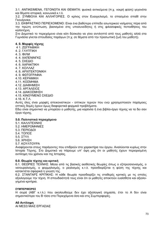 73
3.1. ΑΝΤΙΚΕΙΜΕΝΑ, ΓΕΓΟΝΟΤΑ ΚΑΙ ΘΕΜΑΤΑ: φυσικά αντικείμενα (π.χ. νεκρή φύση) γεγονότα
και θέματα ιστορικά, κοινωνικά κ.τ.λ.
3.2. ΣΥΜΒΟΛΑ ΚΑΙ ΑΛΛΗΓΟΡΙΕΣ. Ο κρίνος στον Ευαγγελισμό, το σπασμένο σπαθί στην
Γκουέρνικα.
3.3. ΕΚΦΡΑΣΤΙΚΟ ΠΕΡΙΕΧΟΜΕΝΟ: Είναι ένα βαθύτερο επίπεδο εσωτερικού νοήματος πέρα από
την πρώτη εντύπωση, βασισμένο στις υποσυνείδητες ή στις φιλοσοφικές πεποιθήσεις του
καλλιτέχνη.
Στο Δημοτικό το περιεχόμενο είναι κάτι δύσκολο να γίνει αντιληπτό από τους μαθητές αλλά στα
Γυμνάσια γίνεται σπουδαίος παράγων (π.χ. σε θέματα από την προσωπική ζωή του μαθητή).
4. 0. Μορφές τέχνης
4 1. ΖΩΓΡΑΦΙΚΗ
4. 2. ΓΛΥΠΤΙΚΗ
4. 3. ΦΙΛΜ
4. 4. ΧΑΠΕΝΙΝΓΚΣ
4. 5. ΣΧΕΔΙΟ
4. 6. ΧΑΡΑΚΤΙΚΗ
4. 7. ΚΟΛΛΑΖ
4. 8. ΑΡΧΙΤΕΚΤΟΝΙΚΗ
4. 9. ΦΩΤΟΓΡΑΦΙΑ
4.10. ΚΕΡΑΜΙΚΗ
4.11. ΚΟΣΜΗΜΑ
4.12. ΔΙΑΦΗΜΙΣΗ
4.13. ΑΡΓΑΛΕΙΟΣ
4.14. ΔΙΑΚΟΣΜΗΣΗ
4.15. ΚΙΝΟΥΜΕΝΟ ΣΧΕΔΙΟ
4.16. Κ.Τ.Λ.
Αυτές όλες είναι μορφές απεικονιστικών - οπτικών τεχνών που ενώ χρησιμοποιούν παρόμοιες
οπτικές δομές έχουν όμως διαφορετικά φορμικά προβλήματα.
Εδώ είναι σημαντικό να μπορέσει ο μαθητής, μια καρέκλα ή ένα βιβλίο-έργο τέχνης να τα δει σαν
έργα τέχνης.
5.0. Πολιτιστικό περιεχόμενο
5.1. ΚΑΛΛΙΤΕΧΝΗΣ
5.2. ΗΜΕΡΟΜΗΝΙΕΣ
5.3. ΠΕΡΙΟΔΟΙ
5.4. ΤΟΠΟΣ
5.5. ΣΤΥΛ
5.6. ΧΡΗΣΗ
5.7. ΚΟΥΛΤΟΥΡΑ
Αναφέρονται στους παράγοντες που επιδρούν στο χαρακτήρα του έργου. Αναλύονται κυρίως στην
Ιστορία Τέχνης. Στο Δημοτικό να πάρουμε υπ’ όψη μας ότι οι μαθητές έχουν περιορισμένη
αντίληψη του χρόνου και της Ιστορίας.
6.0. Θεωρία τέχνης και κριτική
6.1. ΘΕΩΡΙΕΣ ΤΕΧΝΗΣ: Μέσα από τις βασικές αισθητικές θεωρίες όπως ο εξπρεσσιονισμός, ο
νατουραλισμός, ο φορμαλισμός, ο ρεαλισμός κ.τ.λ. προσδιορίζεται η φύση της τέχνης και
κατακτιέται σφαιρικά η γνώση της.
6.2. ΣΤΑΝΤΑΡΣ ΚΡΙΤΙΚΗΣ: Η κάθε θεωρία προσδιορίζει τις σταθερές κριτικές με τις οποίες
αξιολογούμε την τέχνη. Η σπουδαιότητά τους είναι ότι οι μαθητές αποκτούν ευαίσθητα και αξιολο-
γημένα κριτήρια.
ΣΥΜΠΕΡΙΦΟΡΕΣ
Η σειρά (ΑΒΓ κ.τ.λ.) που ακολουθούμε δεν έχει αξιολογική σημασία, έτσι το Α δεν είναι
σημαντικότερο του Β τόσο στα Περιεχόμενα όσο και στις Συμπεριφορές.
Α0 Αντίληψη
ΑΙ ΜΕΣΩ ΜΙΑΣ ΕΡΓΑΣΙΑΣ
 