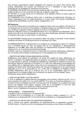 75
Στην εκτίμηση (appreciation) υπάρχει αμφιβολία στην ερμηνεία του ρόλου. Είναι κάποιο είδος
γνώσης, αξιολόγησης ένα νιώσιμο, μια απόλαυση για το τι προσφέρει το έργο τέχνης και
γενικότερα για την προσφορά του καλλιτέχνη στην κοινωνία.
Ζ1 ΕΚΤΙΜΗΣΗ ΤΗΣ ΑΞΙΑΣ: Εάν ένα έργο έχει αισθητική αξία, εάν παρέχει αισθητική εμπειρία, εάν
επιδρά στο θεατή έτσι που να αγαπά την τέχνη και να σέβεται το ρόλο της,
Ζ2 ΤΑΥΤΙΣΗ: με το έργο τέχνης και τον καλλιτέχνη. Είναι μέθοδος γνώσης του έργου χωρίς να
σημαίνει και αποδοχή του.
Ζ3 ΣΥΝΑΙΣΘΗΣΗ στην εκπαίδευση τέχνης είναι η κατάσταση συναισθηματικής διέγερσης του
ατόμου προερχόμενη από την επαφή (εμπειρία) με το έργο τέχνης. Έτσι έχουμε συναισθήματα
ευχαρίστησης, διασκέδασης, έκτασης, πλήξης, περιφρόνησης, κ.τ.λ.
Η0 Παραγωγή
Ο πιο κοινός στόχος μέσα στα σχολεία είναι η παραγωγή έργων από τους μαθητές. Μπορούμε να
την ορίσουμε σαν την ικανότητα να συνδυάζεις τα διάφορα στοιχεία για να φτιάξεις ένα έργο τέχνης
(π.χ. να δέσεις τα φορμικά στοιχεία σε φόρμες και αυτά με το περιεχόμενο).
Ορισμένοι καθηγητές τέχνης (ο Lowenfeld) θεωρούν ότι το πιο σημαντικό στη δημιουργία, είναι η
πορεία αυτή καθ’ αυτή, είτε ολοκληρωθεί είτε όχι. Ενώ άλλοι (Wachowiak, Ramsay) υποστηρίζουν
ότι σημασία κυρίως έχει το τελικό προϊόν, το αποτέλεσμα.
H1 ΔΕΞΙΟΤΕΧΝΙΑ: Έλεγχος μέσων και εργαλείων βάσει της πείρας. Η μαστοριά. Γενικά επικρατεί
η λαθεμένη αντίληψη ότι η δεξιοτεχνία είναι και το κυριότερο στην τέχνη.
Η2 ΔΗΜΙΟΥΡΓΙΚΟΤΗΤΑ: Η εφευρετικότητα, το σπρώξιμο των προηγούμενων ορίων ή το σπάσιμό
τους. Ο EISNER θεωρεί ότι τόσο στη φόρμα όσο και στο περιεχόμενο η δημιουργικότητα
εκφράζεται με κάτι Νέο. Άλλοι πάλι, δεν θεωρούν την εφευρετικότητα σημαντικό στοιχείο στην
παραγωγή π.χ. με το να κάνεις καταπληκτικά αντίγραφα.
Ας δούμε τώρα πως περικλείονται αυτοί οι στόχοι μέσα στις ενότητες καλλιτεχνικών μαθημάτων,
και η πιο μικρή ενότητα περιέχει συνδυασμούς με τις Συμπεριφορές και τα Περιεχόμενα.
— ΕΝΟΤΗΤΑ ΜΕ ΘΕΜΑ: ΣΧΕΔΙΑ ΚΕΦΑΛΙΩΝ ΚΑΙ ΧΕΡΙΩΝ.
Καθοδηγούμε τους μαθητές να σχεδιάσουν μια σειρά από κεφάλια και χέρια. Διδάσκονται την
τεχνική, τη σύνθεση, την εκφραστική χρήση της γραμμής, πως η γραμμή «συμβάλει στη διάθεση»
(π.χ. χέρι σφιγμένο ή χαλαρό, με διαφορετικές γραμμές στο σχεδιασμό του προσώπου έχουμε σαν
αποτέλεσμα πρόσωπο χαρούμενο ή λυπημένο κ.τ.λ.). Εδώ σαν επιδιωκόμενη Συμπεριφορά από
τους μαθητές είναι η παραγωγή έργου τέχνης (Η) και πιο συγκεκριμένα η απόκτηση σχεδιαστικής
ευχέρειας (Η1 Δεξιοτεχνία). Καλύπτουμε ακόμη από πλευράς Περιεχομένου α) τον τροποποιητικό
χαρακτήρα (2.3) με το να κατανοηθεί ότι π.χ. το ίδιο χέρι αν σχεδιαστεί σε διάφορες στάσεις
μεταδίδει διαφορετικές ιδέες β) τη Σύνθεση (2.2.) με το να τοποθετηθούν μέσα στο χαρτί
ισορροπημένα τα επί μέρους σχέδια και γ) κατανόηση του Σχεδίου (4.5) σαν Μορφή Τέχνης.
Ας δώσουμε ακόμη μερικά παραδείγματα.
— ΕΝΟΤΗΤΑ ΜΕ ΘΕΜΑ: ΓΛΥΠΤΙΚΗ ΧΩΡΟΥ
Σ’ αυτά τα μαθήματα οι μαθητές βλέπουν φωτογραφίες από μοντέρνα περίοπτα γλυπτά, που το
κενό συμμετέχει στο σχέδιο (π.χ. του γλύπτη MOOR). Ή αν έχουν τη δυνατότητα (Μουσεία κ.τ.λ.)
να δούνε από κοντά παρόμοια γλυπτική. Ο στόχος μας είναι να φτιάξουν και οι μαθητές ένα μικρό
γλυπτό από διάφορα υλικά (σύρμα, σπάγκος, ξύλο) για να αντιληφθούν τα κενά σαν μέρη
οργανικά του συνόλου και να έρθουν σε επαφή με τη σύγχρονη γλυπτική.
Μέσα σ’ αυτήν τη διαδικασία επιτυγχάνουμε τα παρακάτω:
ΠΕΡΙΕΧΟΜΕΝΑ ΣΥΜΠΕΡΙΦΟΡΕΣ
τη Σύνθεση (2.2) σε συνδυασμό με την Ορολογία (Β1)
τη Σύνθεση (2.2) σε συνδυασμό με τη Γνώση (Β2, Γλύπτης) τα Μέσα, εργαλεία (1.1, 1.2) σε
συνδυασμό με τη Δεξιοτεχνία (Η1) τη Γλυπτική (4.2) σε συνδυασμό με τη Δημιουργικότητα (Η2)
— ΕΝΟΤΗΤΑ ΓΙΑ ΤΗΝ ΑΥΞΗΣΗ ΤΗΣ ΑΙΣΘΗΤΙΚΗΣ ΕΜΠΕΙΡΙΑΣ
Αυτή η ενότητα είναι αρκετά προωθημένη και πραγματοποιείται σε αμερικάνικα σχολεία σε
επίπεδο Λυκείου. Ο σκοπός της είναι να μετασχηματίσει εμπειρίες με έργα τέχνης σε αισθητικές
 