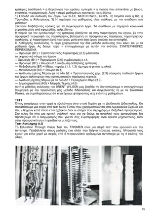 76
εμπειρίες (αισθητική = η διερεύνηση του ωραίου, εμπειρία = η γνώση που αποκτάται με βίωση,
εποπτεία, πειραματισμό). Αυτή η σειρά μαθημάτων κινείται σε τρεις άξονες
1) Σπουδή και ανάλυση του έργου των KLEE, MOTHERWEL, GOYA., 2) Θέματα είναι η Βία, η
Τραγωδία, η Αλλοτρίωση, 3) Η ταχύτητα του μαθήματος είναι ανάλογη, με την απόδοση των
μαθητών.
Ξεκινούν διαβάζοντας κριτικές για τα συγκεκριμένα έργα. Τα συνδέουν με σημερινά κοινωνικά
γεγονότα μέσα από εφημερίδες, φιλμ, βίντεο.
Η πορεία για τον εμπλουτισμό της εμπειρίας βασίζεται: α) στην παρατήρηση του έργου, β) στην
προφορική περιγραφή της παρατήρησης βασισμένη σε προηγούμενες παρόμοιες παρατηρήσεις-
αναλύσεις, γ) παρατήρηση ξανά του έργου μετά από όσα έχουν ακούσει και αντιληφθεί.
Ο Καθηγητής αναλύοντας το έργο χρησιμοποιεί την ίδια μέθοδο ανάλυσης που κάνει και με τα
μαθητικά έργα. Ας δούμε τώρα τι επιτυγχάνουμε με αυτήν την ενότητα. ΣΥΜΠΕΡΙΦΟΡΕΣ
ΠΕΡΙΕΧΟΜΕΝΑ
— Ορολογία (Β1) + Τροποποιητικός Χαρακτήρας (2.3) μέσα από
το εκφραστικό νόημα του έργου
-- Ορολογία (Β1) + Περιεχόμενο (3.0) συμβολισμός κ.τ.λ.
— Ορολογία (Β1) + Θεωρία (6.1) ανάλυση αισθητικής εμπειρίας
— Μεθοδολογία (Β7) + Μέσα, πορείες (1.1, 1.3) τέμπερα ή γενικά τα υλικά
— Μεθοδολογία (Β7) + Θεωρία (6.1)
— Ανάλυση σχέσης Μερών με το όλο Δ2 + Τροποποιητικός χαρ. (2.3) σύγκριση παιδικών έργων
και έργων καλλιτεχνών που χρησιμοποιούν παρόμοιες τεχνικές
— Ανάλυση σχέσης Μερών με το όλο Δ2 + Περιεχόμενο θέμα (3.0)
— Δημιουργικότητα (Η2) + Μορφές Τέχνης (4.0)
Αυτή η μέθοδος ανάλυσης του BRENT WILSON μας βοηθάει να διαπιστώσουμε τι επιτυγχάνουμε
θεωρητικά με την προσωπική μας μέθοδο διδασκαλίας και συγκρίνοντάς τη με το Συνοπτικό
Πίνακα, να συμπληρώσουμε ότι κενά έχουμε φτιάχνοντας νέες ενότητες μαθημάτων.
ΤΕΣΤ
Όπως αναφέραμε στην αρχή η αξιολόγηση είναι στενά δεμένη με τη Διαδικασία Διδασκαλίας. Θα
παραθέσουμε μια σειρά από τεστ Νέου Τύπου που χρησιμοποιούνται στα Αμερικάνικα Σχολεία και
που ελέγχουν κατά πόσο επιτεύχθηκαν όλοι οι στόχοι που περιγράψαμε διεξοδικά προηγούμενα.
Στο τέλος θα γίνει μια κριτική ανάλυσή τους για να δούμε τη συνολική τους χρησιμότητα. Να
προσέξουμε ότι ο διαχωρισμός που γίνεται στις Συμπεριφορές είναι αρκετά μηχανιστικός, διότι
στην πραγματικότητα επηρεάζονται μεταξύ τους.
Τεστ Αντίληψης Α.Ο
To Education Through Vision Test του TRISMEN είναι μια σειρά τεστ που ερευνούν και την
Αντίληψη. Προβάλλεται στους μαθητές ένα σλάιτ που δείχνει τέσσερις εικόνες. Μπροστά τους
έχουν μια κόλα χαρτί με σειρές από 4 τετραγωνάκια αριθμημένα αντίστοιχα με τις 4 εικόνες του
σλάιτ.
 