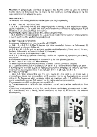 78
Μελετήστε τη ρεπροντυξιόν «Μαντόνα και Βρέφος» του Φίλιππο Λίππι και μετά στο διπλανό
πλαίσιο κάντε ένα διάγραμμα που να δείχνει τις δύο κυριότερες κυκλικές φόρμες και τις δύο
κυριότερες τριγωνικές φόρμες του έργου.
ΤΕΣΤ ΓΝΩΣΗΣ Β.Ο.
Τα πιο κοινά τεστ γνώσης είναι αυτά που ελέγχουν δοθείσες πληροφορίες.
Β.1. ΤΕΣΤ ΓΝΩΣΗΣ ΤΗΣ ΟΡΟΛΟΓΙΑΣ
— (Β.1, 4.7) Ένα κολλάζ είναι: α) Ένα είδος αφηρημένης γλυπτικής, β) Ένα αρχιτεκτονικό σχέδιο,
γ) μία μεταξοτυπία, 5) μία ομάδα από δύο ή τριών διαστάσεων αντικείμενα εφαρμοσμένα σε μια
επιφάνεια, ε) μια μεγάλη συλλογή, αντικειμένων.
Ο μαθητής εδώ πρέπει να βάλει ένα Χ δίπλα στη σωστή απάντηση.
— (Β.1, 2.2) Η προοπτική αναφέρεται σε: ....Δίνονται μια σειρά απαντήσεις εκ των οποίων μία είναι
η σωστή (αυτή που λέει: ψευδαίσθηση του βάθους).
Β2 ΤΕΣΤ ΓΝΩΣΗΣ ΓΕΓΟΝΟΤΩΝ
Αναφέρουμε εδώ μερικά τεστ που έχει φτιάξει ο Ε. EISNER.
— (Β.2, 1.2 — Β.2, 5.1) Ο Μιχαήλ Άγγελος είχε κάνει πολυάριθμα έργα σε: α) Λιθογραφίες, β)
ξυλογλυπτική, γ) μάρμαρο, δ) Παστέλ.
— (Β.2, 4.8, Β.2, 5.5) Το στυλ της κεντρικής εισόδου του Καθεδρικού της Σαρτρ είναι: α) Ύστερος
Γοτθικός, β) Ρωμαϊκός, γ) Πρώιμος Γοτθικός, δ) Κλασσικός.
Του τεστ προηγείται προβολή ανάλογου φιλμ.
— (Β.2, 1.3) Μια τοιχογραφία που απαιτεί υγρό σοβά στην επιφάνειά της την ώρα της κατασκευής
ονομάζεται: ...
Εδώ παρατίθενται πέντε απαντήσεις εκ των οποίων η, μία είναι η σωστή (φρέσκο).
Β4 ΤΕΣΤ ΓΝΩΣΕΩΝ ΓΙΑ ΤΑΣΕΙΣ ΚΑΙ ΔΙΑΔΟΧΕΣ
Το σλάιτ δείχνει τέσσερα γλυπτά (Αιγυπτιακό, κλασσικό ελληνικό, μοντέρνο, μπαρόκ).
(Β.4, 5.2) Ποια γλυπτική είναι η αρχαιότερη: η Α η Β η Γ η Δ; Ποια είναι πιο πρόσφατη: η Α η Β η Γ
η Δ; Οδηγίες στο ίδιο τεστ: Συχνά μια προηγούμενη γλυπτική επηρεάζει μια επόμενη. Ερώτηση:
ποια γλυπτική έχει επηρεάσει ποια; 1) η Α τη Γ, 2) η Β τη Γ, 3) η Β τη Δ, 4) η Δ τη Β.
Β6 ΓΝΩΣΗ ΚΡΙΤΗΡΙΩΝ
— (Β.6, 6.2) Όταν αποφασίζετε για ένα έργο τέχνης ότι είναι καλό ή όχι ποιος είναι ο
σπουδαιότερος λόγος που αποφασίζετε; α) Οι φιγούρες πρέπει να ζωγραφίζονται με φυσικό
τρόπο, β) Τα διαφορετικά μέρη του έργου πρέπει να πηγαίνουν μαζί, γ) Ο καλλιτέχνης πρέπει
πάντα να ακολουθεί κανόνες, δ) Ο καλλιτέχνης δεν πρέπει να είναι τσαπατσούλης.
Ένα παρόμοιο τεστ αλλά πιο δύσκολο είναι το ακόλουθο:
— Ποιο κριτήριο από τα ακόλουθα είναι το λιγότερο επαρκές για να κρίνεις αισθητικά ένα έργο
τέχνης;
α) Ο τρόπος που σχετίζονται τα μέρη, β) Η ευαισθησία που ο καλλιτέχνης χρησιμοποίησε τα υλικά,
γ) Η ευχαρίστηση που ο θεατής αντλεί κοιτάζοντας το έργο, δ) Η απουσία ενός κέντρου
ενδιαφέροντος.
 