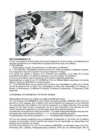 79
ΤΕΣΤ ΚΑΤΑΝΟΗΣΗΣ Γ.Ο.
Τα τεστ που ελέγχουν την κατανόηση είναι συχνά παρόμοια με τα τεστ γνώσης. Η μετάφραση και η
ερμηνεία εξετάζονται με την παρουσίαση ενός έργου άγνωστου προς τους μαθητές.
Γ1 ΜΕΤΑΦΡΑΣΗ
— Παρουσιάζεται το έργο «Ευαγγελισμός» του Δάσκαλου των Barberini.
(Γ 1, 3.2) ΟΔΗΓΙΕΣ: Πολυάριθμα αντικείμενα αυτού του πίνακα μεταφέρουν συμβολικά νοήματα,
που προχωρούν πέρα από το φυσικό τους νόημα. Εξηγήστε το νόημα:
α) Ο κρίνος που κρατάει ο Άγγελος, β) το περιστέρι που κατεβαίνει, γ) τα κτίρια, δ) το λευκό
τριαντάφυλλο στο βάζο, ε) τα φτερά του Αγγέλου, ζ) ο μπλε μανδύας της Παρθένου.
Σ’ αυτές τις απαντήσεις η μία (τα κτίρια) δεν έχουν κανένα συμβολικό χαρακτήρα.
Παρουσιάζονται τα έργα Α) του ΤΗ. EΛKINS με τίτλο «οι Αδελφοί Biglin συμμετέχουν σε αγώνες
δρόμου» και Β) του WATTEAU το «Ιταλοί Κωμικοί».
(Γ 1, 3.3) ΟΔΗΓΙΕΣ Βάλτε ένα Α μπροστά από τις λέξεις που περιγράφουν τις ιδέες του Α πίνακα
και ένα Β μπροστά από τις λέξεις που περιγράφουν τις ιδέες που παρουσιάζει ο Β πίνακας: 1)
Φυσικό, 2) Καλλιτεχνικό, 3) Αθλητικό 4) Ανοιχτό, 5) Κλειστό, 6) Διανοητικό, 7) Περιεκτικό, 8) Μη
περιεκτικό.
Γ2 ΕΡΜΗΝΕΙΑ ΤΟΥ ΝΟΗΜΑΤΟΣ ΤΟΥ ΕΡΓΟΥ ΤΕΧΝΗΣ
Παρουσιάζεται ένα έργο που το θέμα του κρύβει ένα βαθύτερο νόημα.
(Γ.2, 3.2) Πίνακας του VERMEER με τίτλο «Κυρία που ζυγίζει χρυσάφι» ΟΔΗΓΙΕΣ: Βάλτε ένα X σε
μία από τις πέντε γραμμές. Εάν το βάλετε στην πρώτη σημαίνει ότι συμφωνείτε με την απάντηση
που είναι αριστερά, εάν το βάλετε στην πέμπτη συμφωνείτε με τη δεξιά απάντηση. Στην κεντρική
γραμμή ότι δεν έχετε άποψη ή συμφωνείτε και με τις δύο απαντήσεις. Στην δεύτερη και στην
τέταρτη σημαίνει ότι συμφωνείτε με τις αντίστοιχες απαντήσεις αλλά όχι απολύτως.
Η γυναίκα δεν αντιπροσωπεύει παρά μια γυναίκα --- Η γυναίκα παρουσιάζει θρησκευτική αγνότητα
Η ζυγαριά είναι απλά ένα όργανο ζύγισης ----------- Η ζυγαριά συμβολίζει μια κρίση
Τα μαργαριτάρια είναι απλώς κοσμήματα ----------- Τα μαργαριτάρια συμβολίζουν τον γήινο πλούτο
(Το τεστ έχει απόψεις συμβολικές και μη συμβολικές). Στηριζόμενοι σ’ ένα τέτοιο τεστ οι μαθητές
μπορούν να αναπτύξουν κατόπιν γραπτά ένα κείμενο που να παρουσιάζει τις προσωπικές τους
απόψεις για την ανάλυση του πίνακα.
Ένα τεστ τύπου δοκιμίου (Γ.2, 3.2). Για τον πίνακα του BRUEGEL «οι Ανάπηροι» έχουν πει ότι δεν
απεικονίζει μόνο, μερικούς παραμορφωμένους ζητιάνους αλλά έχει μια πολιτική χροιά. Όλα τα
 