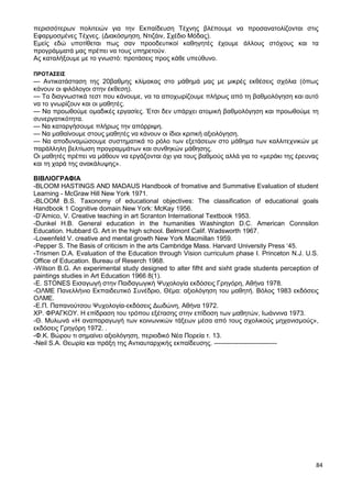 84
περισσότερων πολιτειών για την Εκπαίδευση Τέχνης βλέπουμε να προσανατολίζονται στις
Εφαρμοσμένες Τέχνες. (Διακόσμηση, Ντιζάιν, Σχέδιο Μόδας).
Εμείς εδώ υποτίθεται πως σαν προοδευτικοί καθηγητές έχουμε άλλους στόχους και τα
προγράμματά μας πρέπει να τους υπηρετούν.
Ας καταλήξουμε με το γνωστό: προτάσεις προς κάθε υπεύθυνο.
ΠΡΟΤΑΣΕΙΣ
— Αντικατάσταση της 20βαθμης κλίμακας στο μάθημά μας με μικρές εκθέσεις σχόλια (όπως
κάνουν οι φιλόλογοι στην έκθεση).
— Τα διαγνωστικά τεστ που κάνουμε, να τα αποχωρίζουμε πλήρως από τη βαθμολόγηση και αυτό
να το γνωρίζουν και οι μαθητές.
— Να προωθούμε ομαδικές εργασίες. Έτσι δεν υπάρχει ατομική βαθμολόγηση και προωθούμε τη
συνεργατικότητα.
— Να καταργήσουμε πλήρως την απόρριψη.
— Να μαθαίνουμε στους μαθητές να κάνουν οι ίδιοι κριτική αξιολόγηση.
— Να αποδυναμώσουμε συστηματικά το ρόλο των εξετάσεων στο μάθημα των καλλιτεχνικών με
παράλληλη βελτίωση προγραμμάτων και συνθηκών μάθησης.
Οι μαθητές πρέπει να μάθουν να εργάζονται όχι για τους βαθμούς αλλά για το «μεράκι της έρευνας
και τη χαρά της ανακάλυψης».
ΒΙΒΛΙΟΓΡΑΦΙΑ
-BLOOM HASTINGS AND MADAUS Handbook of fromative and Summative Evaluation of student
Learning - McGraw Hill New York 1971.
-BLOOM B.S. Taxonomy of educational objectives: The classification of educational goals
Handbook 1 Cognitive domain New York: McKay 1956.
-D’Amico, V. Creative teaching in art Scranton International Textbook 1953.
-Dunkel H.B. General education in the humanities Washington D.C. American Connsilon
Education. Hubbard G. Art in the high school. Belmont Calif. Wadsworth 1967.
-Lowenfeld V. creative and mental growth New York Macmillan 1959.
-Pepper S. The Basis of criticism in the arts Cambridge Mass. Harvard University Press ‘45.
-Trismen D.A. Evaluation of the Education through Vision curriculum phase I. Princeton N.J. U.S.
Office of Education. Bureau of Reserch 1968.
-Wilson B.G. An experimental study designed to alter fifht and sixht grade students perception of
paintings studies in Art Education 1966 8(1).
-E. STONES Εισαγωγή στην Παιδαγωγική Ψυχολογία εκδόσεις Γρηγόρη, Αθήνα 1978.
-ΟΛΜΕ Πανελλήνιο Εκπαιδευτικό Συνέδριο, Θέμα: αξιολόγηση του μαθητή. Βόλος 1983 εκδόσεις
ΟΛΜΕ.
-Ε.Π. Παπανούτσου Ψυχολογία-εκδόσεις Δωδώνη, Αθήνα 1972.
ΧΡ. ΦΡΑΓΚΟΥ. Η επίδραση του τρόπου εξέτασης στην επίδοση των μαθητών, Ιωάννινα 1973.
-Θ. Μυλωνά «Η αναπαραγωγή των κοινωνικών τάξεων μέσα από τους σχολικούς μηχανισμούς»,
εκδόσεις Γρηγόρη 1972. .
-Φ.Κ. Βώρου τι σημαίνει αξιολόγηση, περιοδικό Νέα Πορεία τ. 13.
-Neil S.A. Θεωρία και πράξη της Αντιαυταρχικής εκπαίδευσης. -----------------------------
 