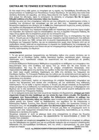 85
ΣΧΕΤΙΚΑ ΜΕ ΤΙΣ ΓΕΝΙΚΕΣ ΕΞΕΤΑΣΕΙΣ ΣΤΟ ΣΧΕΔΙΟ
Σε λίγο καιρό όπως κάθε χρόνο, οι υποψήφιοι για τις σχολές της Τριτοβάθμιας Εκπαίδευσης θα
αντιμετωπίσουν το πρόβλημα των Πανελλήνιων Γενικών Εξετάσεων. Αν για όλους λίγο-πολύ είναι
εξετάσεις δύσκολες και αγχώδεις, για όσους διαγωνίζονται στο Σχέδιο, Ελεύθερο και Γραμμικό,
είναι ακόμα πιο οδυνηρές, αφού το αντικείμενο της εξέτασης οι υποψήφιοι δεν θα το έχουν
διδαχθεί καθόλου στις δύο τελευταίες τάξεις του Λυκείου.
Ωστόσο όχι μόνο για τους υποψήφιους, αλλά και για τους καθηγητές των καλλιτεχνικών επίσης, η
περίοδος των εξετάσεων έχει καταγραφεί και σαν μια δική τους... δοκιμασία αφού αρκετοί
θεωρούνται εσφαλμένα σαν φταίχτες για τα λάθη που παρατηρούνται συχνά στις γενικές εξετάσεις
του σχεδίου στη διαμόρφωση και διατύπωση των θεμάτων.
Θέλουμε να πιστεύουμε πως παρόμοια σοβαρά λάθη και παραλείψεις σαν αυτά που έχουν συμβεί
στο παρελθόν, δεν πρόκειται τώρα να επαναληφθούν, και πως το αρμόδιο Υπουργείο Παιδείας, θα
πάρει όπως οφείλει όλα τα απαραίτητα μέτρα για την αποτροπή τους.
Σε κάθε περίπτωση, διατηρούν τη σημασία και την επικαιρότητά τους, οι επισημάνσεις που έχει
κάνει η Ένωσή μας για το θέμα αυτό. Δημοσιεύουμε παρακάτω σχετική ανακοίνωση που εξέδωσε
η Ένωση τον Ιούνιο του 1985, ύστερα από τα γνωστά παρατράγουδα στις περυσινές εξετάσεις
Ελεύθερου και Γραμμικού Σχεδίου, όχι για να ανασκαλευτούν χωρίς λόγο ζητήματα ούτε για να
αναξεσθούν πληγές, αλλά για να σημειώσουμε τη σημασία του προβλήματος της επαναφοράς της
διδασκαλίας των καλλιτεχνικών στο Λύκειο και για να υπογραμμίσουμε ακόμα μια φορά την ανάγκη
σωστής προετοιμασίας των θεμάτων.
ΑΝΑΚΟΙΝΩΣΗ
1. Το νέο φετινό κρούσμα προχειρότητας και διάπραξης λαθών στις γενικές εξετάσεις για το
γραμμικό και το Ελεύθερο Σχέδιο, (λάθος διαστάσεις σχεδίου, ακατάλληλο χαρτί, πολύωρη
ταλαιπωρία κλπ.) προκάλεσαν εύλογα την αναστάτωση και την αγανάκτηση σε χιλιάδες
υποψήφιους.
Η Ένωση Καθηγητών Καλλιτεχνικών Μαθημάτων συμμερίζεται τα αισθήματα των υποψηφίων που
διαγωνίστηκαν κάτω από συνθήκες και όρους που με τίποτε δεν θα ήταν δυνατό να
δικαιολογηθούν. Και πως θα ήταν δυνατό να υπάρξει οποιαδήποτε δικαιολογία, όταν
παρουσιάζονται κάθε χρόνο στις εξετάσεις του σχεδίου τα ίδια λίγο-πολύ φαινόμενα; Τονίζουμε ότι
και πέρσι είχαν συμβεί ανάλογες παραλείψεις και λάθη στις εξετάσεις του Γραμμικού και
Ελεύθερου Σχεδίου. Το Υπουργείο Παιδείας έχει την ευθύνη για την κατάσταση αυτή και οφείλει να
πάρει όλα τα ενδεικνυόμενα μέτρα για να μην επαναληφθούν μελλοντικά παρόμοιες απαράδεκτες
καταστάσεις στις εξετάσεις.
Σε ορισμένες περιπτώσεις, πρέπει να σημειώσουμε ότι υπήρξαν διαμαρτυρίες υποψηφίων και
γονέων που θεωρούσαν από άγνοια σαν υπεύθυνους για την κατάσταση τους καθηγητές
καλλιτεχνικών. Για να αρθεί η σχετική σύγχυση, η Ένωσή μας θεωρεί αναγκαίο να διευκρινισθεί
ακόμα μια φορά πως οι καθηγητές των καλλιτεχνικών ουδεμία σχέση έχουν με τη διαμόρφωση των
θεμάτων και το όλο εξεταστικό πλαίσιο, τα οποία όπως είναι γενικά γνωστό καθορίζονται από
ειδική επιτροπή του Υπουργείου Παιδείας.
2. Αν τα πράγματα αυτά είναι λίγο πολύ γνωστά και πέρασαν στη δημοσιότητα, υπάρχει μια πολύ
σημαντική πτυχή στο όλο πρόβλημα για την οποία δεν έχει τίποτε ειπωθεί. Ότι δηλαδή οι
υποψήφιοι που διαγωνίσθηκαν στο σχέδιο, δεν διδάσκονται καθόλου το μάθημα του
σχεδίου στις δύο τελευταίες τάξεις του Λυκείου, αφού τα καλλιτεχνικά έχουν καταργηθεί εδώ και
μερικά χρόνια στο Λύκειο, παρά τις διαβεβαιώσεις των αρμοδίων ότι θα ενισχύονταν η
Καλλιτεχνική Παιδεία. Συνεπώς όσοι έδωσαν εξετάσεις στο σχέδιο, είτε αγνοούσαν εντελώς το
αντικείμενό τους, είτε το γνώριζαν μέσω μόνο των ιδιωτικών φροντιστηρίων, και λίγοι από την
παρακολούθηση των μεταλυκειακών τμημάτων. Η Ένωσή μας θέλει να υπογραμμίσει αυτό το
γεγονός, γιατί είναι πραγματικά αποκαλυπτικό για τις πραγματικές προϋποθέσεις με τις οποίες
διεξάγονται οι εξετάσεις στο σχέδιο.
Θεωρούμε αναγκαίο γι’ αυτό να φέρουμε ξανά στην επικαιρότητα το αίτημα της Ένωσης
Καθηγητών Καλλιτεχνικών Μαθημάτων, ΝΑ ΔΙΔΑΣΚΟΝΤΑΙ ΤΑ ΚΑΛΛΙΤΕΧΝΙΚΑ Σ’ ΟΛΕΣ ΤΙΣ
ΤΑΞΕΙΣ ΤΟΥ ΛΥΚΕΙΟΥ.
Για να εξαλειφθεί μια ολοφάνερη ανωμαλία όπως είναι το να εξετάζονται οι υποψήφιοι σε μάθημα
που δεν διδάχθηκαν στο σχολείο τους και να εμπεδωθεί πράγματι και να στεριώσει η Καλλιτεχνική
διδασκαλία στη Δευτεροβάθμια Εκπαίδευση, από την οποία ο εξοστρακισμός της μόνο ζημιά
μπορεί να επιφέρει. ΑΘΗΝΑ 25-6-1985
το Δ.Σ. της ΕΝΩΣΗΣ ΚΑΘΗΓΗΤΩΝ ΚΑΛΛΙΤΕΧΝΙΚΩΝ ΜΑΘΗΜΑΤΩΝ Μ.Ε.
 