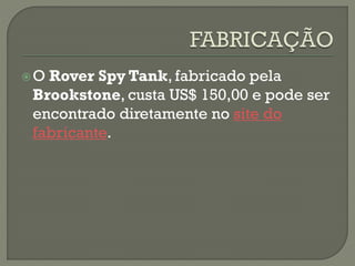 O Rover Spy Tank, fabricado pela
Brookstone, custa US$ 150,00 e pode ser
encontrado diretamente no site do
fabricante.
 
