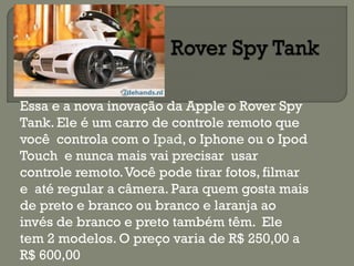 Essa e a nova inovação da Apple o Rover Spy
Tank. Ele é um carro de controle remoto que
você controla com o Ipad, o Iphone ou o Ipod
Touch e nunca mais vai precisar usar
controle remoto.Você pode tirar fotos, filmar
e até regular a câmera. Para quem gosta mais
de preto e branco ou branco e laranja ao
invés de branco e preto também têm. Ele
tem 2 modelos. O preço varia de R$ 250,00 a
R$ 600,00
 