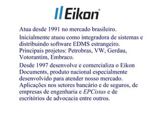 • Atua desde 1991 no mercado brasileiro.
• Inicialmente atuou como integradora de sistemas e
  distribuindo software EDMS estrangeiro.
  Principais projetos: Petrobras, VW, Gerdau,
  Votorantim, Embraco.
• Desde 1997 desenvolve e comercializa o Eikon
  Documents, produto nacional especialmente
  desenvolvido para atender nosso mercado.
  Aplicações nos setores bancário e de seguros, de
  empresas de engenharia e EPCistas e de
  escritórios de advocacia entre outros.
 