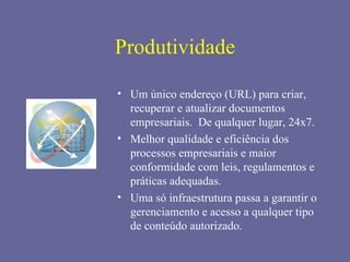 Produtividade

• Um único endereço (URL) para criar,
  recuperar e atualizar documentos
  empresariais. De qualquer lugar, 24x7.
• Melhor qualidade e eficiência dos
  processos empresariais e maior
  conformidade com leis, regulamentos e
  práticas adequadas.
• Uma só infraestrutura passa a garantir o
  gerenciamento e acesso a qualquer tipo
  de conteúdo autorizado.
 