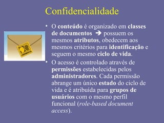 Confidencialidade
• O conteúdo é organizado em classes
  de documentos  possuem os
  mesmos atributos, obedecem aos
  mesmos critérios para identificação e
  seguem o mesmo ciclo de vida.
• O acesso é controlado através de
  permissões estabelecidas pelos
  administradores. Cada permissão
  abrange um único estado do ciclo de
  vida e é atribuída para grupos de
  usuários com o mesmo perfil
  funcional (role-based document
  access).
 