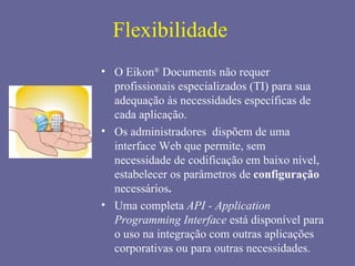 Flexibilidade
• O Eikon® Documents não requer
  profissionais especializados (TI) para sua
  adequação às necessidades específicas de
  cada aplicação.
• Os administradores dispõem de uma
  interface Web que permite, sem
  necessidade de codificação em baixo nível,
  estabelecer os parâmetros de configuração
  necessários.
• Uma completa API - Application
  Programming Interface está disponível para
  o uso na integração com outras aplicações
  corporativas ou para outras necessidades.
 