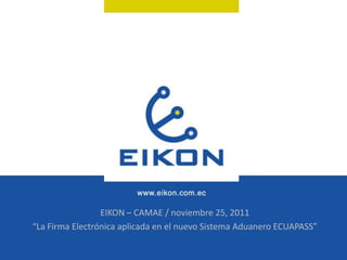 EIKON – CAMAE / noviembre 25, 2011
“La Firma Electrónica aplicada en el nuevo Sistema Aduanero ECUAPASS”
 